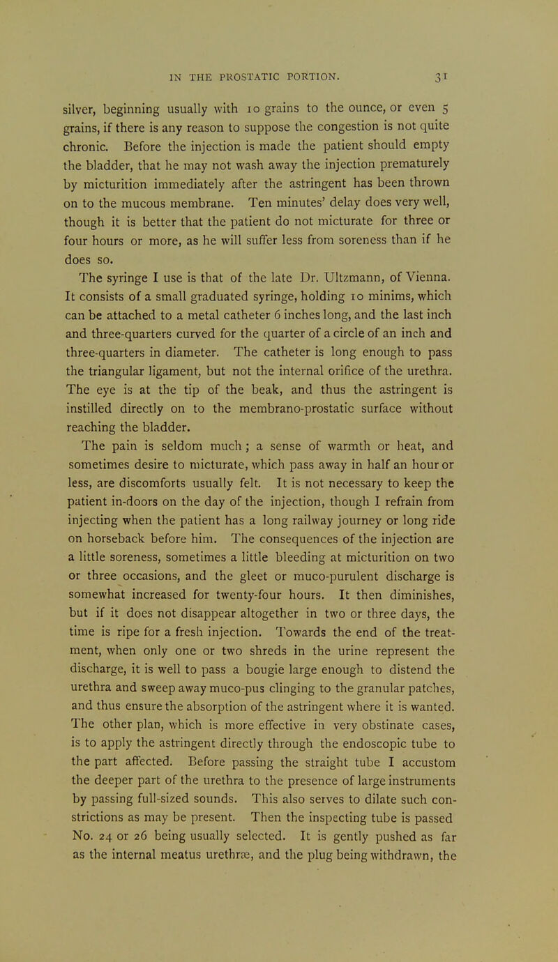 silver, beginning usually with 10 grains to the ounce, or even 5 grains, if there is any reason to suppose the congestion is not quite chronic. Before the injection is made the patient should empty the bladder, that he may not wash away the injection prematurely by micturition immediately after the astringent has been thrown on to the mucous membrane. Ten minutes' delay does very well, though it is better that the patient do not micturate for three or four hours or more, as he will suffer less from soreness than if he does so. The syringe I use is that of the late Dr. Ultzmann, of Vienna. It consists of a small graduated syringe, holding 10 minims, which can be attached to a metal catheter 6 inches long, and the last inch and three-quarters curved for the quarter of a circle of an inch and three-quarters in diameter. The catheter is long enough to pass the triangular ligament, but not the internal orifice of the urethra. The eye is at the tip of the beak, and thus the astringent is instilled directly on to the membrano-prostatic surface without reaching the bladder. The pain is seldom much; a sense of warmth or heat, and sometimes desire to micturate, which pass away in half an hour or less, are discomforts usually felt. It is not necessary to keep the patient in-doors on the day of the injection, though 1 refrain from injecting when the patient has a long railway journey or long ride on horseback before him. The consequences of the injection are a little soreness, sometimes a little bleeding at micturition on two or three occasions, and the gleet or muco-purulent discharge is somewhat increased for twenty-four hours. It then diminishes, but if it does not disappear altogether in two or three days, the time is ripe for a fresh injection. Towards the end of the treat- ment, when only one or two shreds in the urine represent the discharge, it is well to pass a bougie large enough to distend the urethra and sweep away muco-pus clinging to the granular patches, and thus ensure the absorption of the astringent where it is wanted. The other plan, which is more effective in very obstinate cases, is to apply the astringent directly through the endoscopic tube to the part affected. Before passing the straight tube I accustom the deeper part of the urethra to the presence of large instruments by passing full-sized sounds. This also serves to dilate such con- strictions as may be present. Then the inspecting tube is passed No. 24 or 26 being usually selected. It is gently pushed as far as the internal meatus urethras, and the plug being withdrawn, the