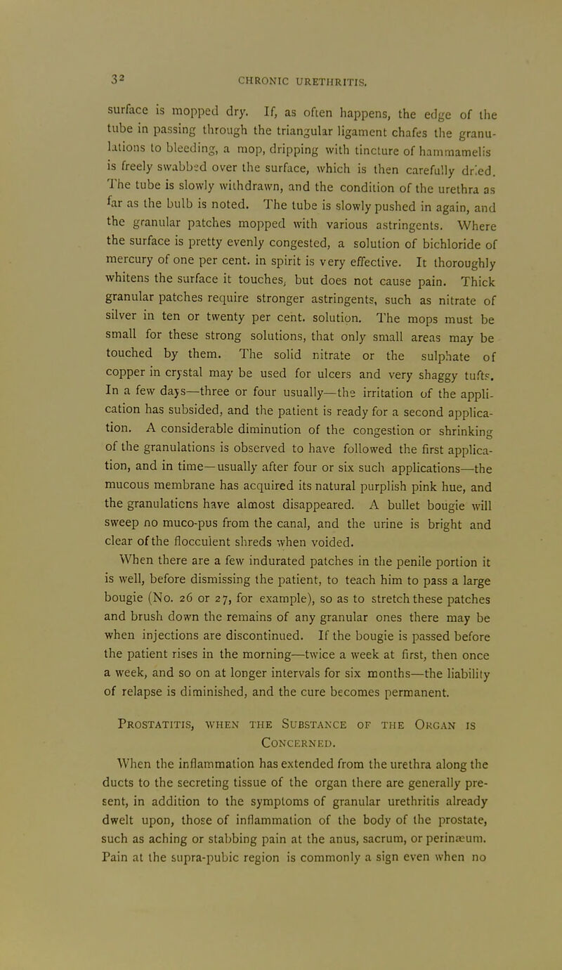 surface is mopped dry. If, as often happens, the edge of the tube in passing through the triangular ligament chafes the granu- lations to bleeding, a mop, dripping with tincture of hammamelis is freely swabbed over the surface, which is then carefully dried. The tube is slowly withdrawn, and the condition of the urethra as far as the bulb is noted. The tube is slowly pushed in again, and the granular patches mopped with various astringents. Where the surface is pretty evenly congested, a solution of bichloride of mercury of one per cent, in spirit is very effective. It thoroughly whitens the surface it touches, but does not cause pain. Thick granular patches require stronger astringents, such as nitrate of silver in ten or twenty per cent, solution. The mops must be small for these strong solutions, that only small areas may be touched by them. The solid nitrate or the sulphate of copper in crystal may be used for ulcers and very shaggy tuft?. In a few dajs—three or four usually—the irritation of the appli- cation has subsided, and the patient is ready for a second applica- tion. A considerable diminution of the congestion or shrinking of the granulations is observed to have followed the first applica- tion, and in time—usually after four or six such applications—the mucous membrane has acquired its natural purplish pink hue, and the granulations have almost disappeared. A bullet bougie will sweep no muco-pus from the canal, and the urine is bright and clear of the flocculent shreds when voided. When there are a few indurated patches in the penile portion it is well, before dismissing the patient, to teach him to pass a large bougie (No. 26 or 27, for example), so as to stretch these patches and brush down the remains of any granular ones there may be when injections are discontinued. If the bougie is passed before the patient rises in the morning—twice a week at first, then once a week, and so on at longer intervals for six months—the liability of relapse is diminished, and the cure becomes permanent. Prostatitis, when the Substance of the 0kgan is Concerned. When the inflammation has extended from the urethra along the ducts to the secreting tissue of the organ there are generally pre- sent, in addition to the symptoms of granular urethritis already dwelt upon, those of inflammation of the body of the prostate, such as aching or stabbing pain at the anus, sacrum, or perinajum. Pain at the supra-pubic region is commonly a sign even when no