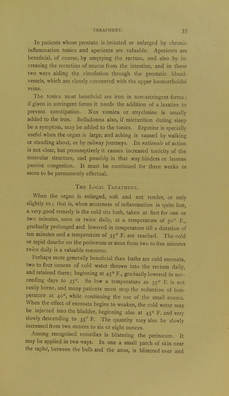 In patients whose prostate is irritated or enlarged by chronic inflammation tonics and aperients are valuable. Aperients are beneficial, of course, by emptying the rectum, and also by in- creasing the secretion of mucus from the intestine, and in these two ways aiding the circulation through the prostatic blood- vessels, which are closely connected with the upper hsemorrhoidal veins. The tonics most beneficial are iron in non-astringent forms ; if given in astringent forms it needs the addition of a laxative to prevent constipation. Nux vomica or strychnine is usually added to the iron. Belladonna also, if micturition during sleep be a symptom, may be added to the tonics. Ergotine is specially useful when the organ is large, and aching is caused by walking or standing about, or by railway journeys. Its rationale of action is not clear, but presumptively it causes increased tonicity of the muscular structure, and possibly in that way hinders or lessens passive congestion. It must be continued for three weeks or more to be permanently effectual. The Local Treatment. When the organ is enlarged, soft and not tender, or only slightly so ; that is, when acuteness of inflammation is quite lost, a very good remedy is the cold sitz bath, taken at first for one or two minutes, once or twice daily, at a temperature of 50° F,, gradually prolonged and lowered in temperature till a duration of ten minutes and a temperature of 35° F. are reached. The cold or tepid douche'on the perinseum or anus from two to five minutes twice daily is a valuable resource. Perhaps more generally beneficial than baths are cold enemata, two to four ounces of cold water thrown into the rectum daily, and retained there; beginning at 45« F., gradually lowered in suc- ceeding days to 35°. So low a temperature as 35' F. is not easily borne, and many patients must stop the reduction of tem- perature at 40, while continuing the use of the small enema. When the effect of enemata begins to weaken, the cold water may be injected into the bladder, beginning also at 45^> F. and very slowly descending to 35° F. The quantity may also be slowly increased from two ounces to six or eight ounces. Among recognised remedies is blistering the perinreum. It may be applied in two ways. In one a small patch of skin near the raph^, between the bulb and the anus, is blistered over and