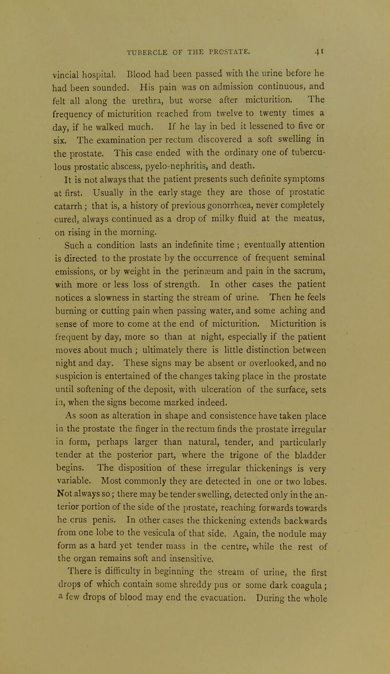 vincial hospital. Blood had been passed with the urine before he had been sounded. His pain was on admission continuous, and felt all along the urethra, but worse after micturition. The frequency of micturition reached from twelve to twenty times a day, if he walked much. If he lay in bed it lessened to five or six. The examination per rectum discovered a soft swelling in the prostate. This case ended with the ordinary one of tubercu- lous prostatic abscess, pyelo-nephritis, and death. It is not always that the patient presents such definite symptoms at first. Usually in the early stage they are those of prostatic catarrh; that is, a history of previous gonorrhoea, never completely cured, always continued as a drop of milky fluid at the meatus, on rising in the morning. Such a condition lasts an indefinite time ; eventually attention is directed to the prostate by the occurrence of frequent seminal emissions, or by weight in the perin?eum and pain in the sacrum, with more or less loss of strength. In other cases the patient notices a slowness in starting the stream of urine. Then he feels burning or cutting pain when passing water, and some aching and sense of more to come at the end of micturition. Micturition is frequent by day, more so than at night, especially if the patient moves about much ; ultimately there is little distinction between night and day. These signs may be absent or overlooked, and no suspicion is entertained of the changes taking place in the prostate until softening of the deposit, with ulceration of the surface, sets in, when the signs become marked indeed. As soon as alteration in shape and consistence have taken place in the prostate the finger in the rectum finds the prostate irregular in form, perhaps larger than natural, tender, and particularly tender at the posterior part, where the trigone of the bladder begins. The disposition of these irregular thickenings is very variable. Most commonly they are detected in one or two lobes. Not always so; there may be tender swelling, detected only in the an- terior portion of the side of the prostate, reaching forwards towards he crus penis. In other cases the thickening extends backwards from one lobe to the vesicula of that side. Again, the nodule may form as a hard yet tender mass in the centre, while the rest of the organ remains soft and insensitive. There is difficulty in beginning the stream of urine, the first drops of which contain some shreddy pus or some dark coagula; a few drops of blood may end the evacuation. During the whole