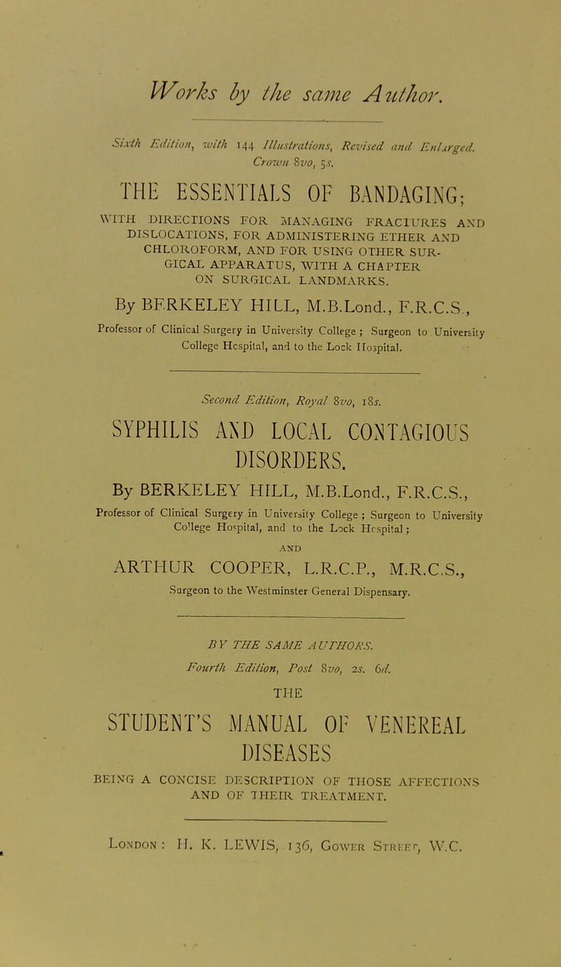 Works by the same AtLthor. Sixth Edilion, with 144 Illustrations, Revised and En I urged. Crown %vo, ^s. THE ESSENTIALS OF BANDAGING; WITH DIRECTIONS FOR MANAGING FRACTURES AND DISLOCATIONS, FOR ADMINISTERING ETHER AND CHLOROFORM, AND FOR USING OTHER SUR- GICAL APPARATUS, WITH A CHAPTER ON SURGICAL LANDMARKS. By BERKELEY HILL, M.B.Lond., E.R.C.S., Professor of Clinical Surgery in University College ; Surgeon to University College Hcspilal, and to the Lock Hospital. Second Edition, Royal Zvo, xZs. SYPHILIS AND LOCAL CONTAGIOUS DISORDERS. By BERKELEY HELL, M.B.Lond., F.R.C.S., Professor of Clinical Surgery in University College ; Surgeon to University CoUege Hospital, and to the Lock Hcspital; AND ARTHUR COOPER, L.R.C.P., M.R.CS., Surgeon to the Westminster General Dispensary. B V THE SAME A UTHORS. Fourth Edition, Post 8vo, 2s. 6d. THE STUDENT'S MANUAL OF VENEREAL DISEASES BEI.VG A CONCISE DESCRIPTION OF THOSE AFFECTIONS AND OF THEIR TREATMENT. London: H, K. LEWIS, 136, Gower Strki-t, W.C.