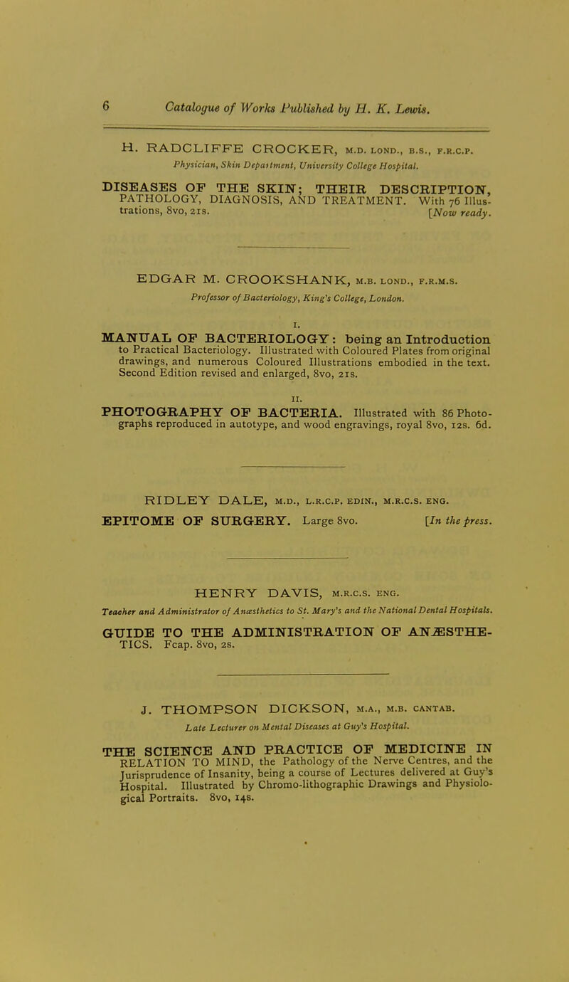 H. RADCLIFFE CROCKER, m.d. lond., b.s., f.r.c.p. Physician, Skin Depattment, University College Hospital. DISEASES OF THE SKIN; THEIR DESCRIPTION, PATHOLOGY, DIAGNOSIS, AND TREATMENT. With 76 Illus- trations, 8vo, 21S. {Now ready. EDGAR M. CROOKSHANK, m.b. lond., f.r.m.s. Professor 0/ Bacteriology, King's College, London. I. MANUAL OP BACTERIOLOGY: being an Introduction to Practical Bacteriology. Illustrated with Coloured Plates from original drawings, and numerous Coloured Illustrations embodied in the text. Second Edition revised and enlarged, 8vo, 21s. II. PHOTOGRAPHY OP BACTERIA. Illustrated with 86 Photo- graphs reproduced in autotype, and wood engravings, royal 8vo, 12s. 6d. RIDLEY DALE, m.d., l.r.c.p. edin., m.r.c.s. eng. EPITOME OP SURGERY. Large 8vo. [In the press. HENRY DAVIS, m.r.c.s. eng. Teacher and Administrator 0/ Anesthetics to St. Mary's and the National Dental Hospitals. GUIDE TO THE ADMINISTRATION OP ANESTHE- TICS. Fcap. 8vo, 2s. J. THOMPSON DICKSON, m.a., m.b. cantab. Late Lecturer on Mental Diseases at Guy's Hospital. THE SCIENCE AND PRACTICE OP MEDICINE IN RELATION TO MIND, the Pathology of the Nerve Centres, and the Jurisprudence of Insanity, being a course of Lectures delivered at Guy's Hospital. Illustrated by Chromo-lithographic Drawings and Physiolo- gical Portraits. Svo, 14s.