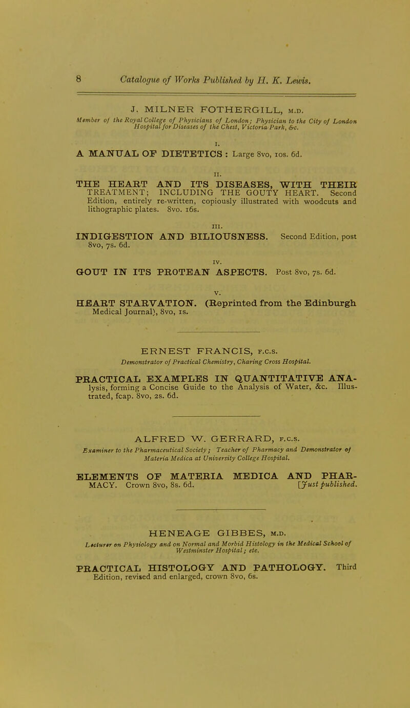 J. MILNER FOTHERGILL, m.d. Member of the Royal College of Physicians of London; Physician to the City of London Hospital for Diseases of the Chest, Victoria-Park, &c. I. A MANUAL OF DIETETICS : Large 8vo, los. 6d. II. THE HEART AND ITS DISEASES, WITH THEIR TREATMENT; INCLUDING THE GOUTY HEART. Second Edition, entirely re-written, copiously illustrated with woodcuts and lithographic plates. 8vo. i6s. III. INDIGESTION AND BILIOUSNESS. Second Edition, post 8vo, 7s. 6d. XV. aOUT IN ITS PROTEAN ASPECTS. Post 8vo, 7s. 6d. V. HEART STARVATION. (Reprinted from the Edinburgh Medical Journal), 8vo, is. ERNEST FRANCIS, f.c.s. Demonstrator of Practical Chemistry, Charing Cross Hospital. PRACTICAL EXAMPLES IN QUANTITATIVE ANA- lysis, forming a Concise Guide to the Analysis of Water, &c. Illus- trated, fcap. 8vo, 2s. 6d. ALFRED W. GERRARD, f.c.s. Examiner to the Pharmaceutical Society ; Teacher of Pharmacy and Demonstrator of Materia Medica at University College Hospital. ELEMENTS OP MATERIA MEDICA AND PHAR- MACY. Crown 8vo, 8s. 6d. ijust published. HENEAGE GIBBES, m.d. Lecturer on Physiology and on Normal and Morbid Histology in the Medical School of Westminster Hospital; etc. PRACTICAL HISTOLOGY AND PATHOLOGY. Third Edition, revised and enlarged, crown 8vo, 6s.