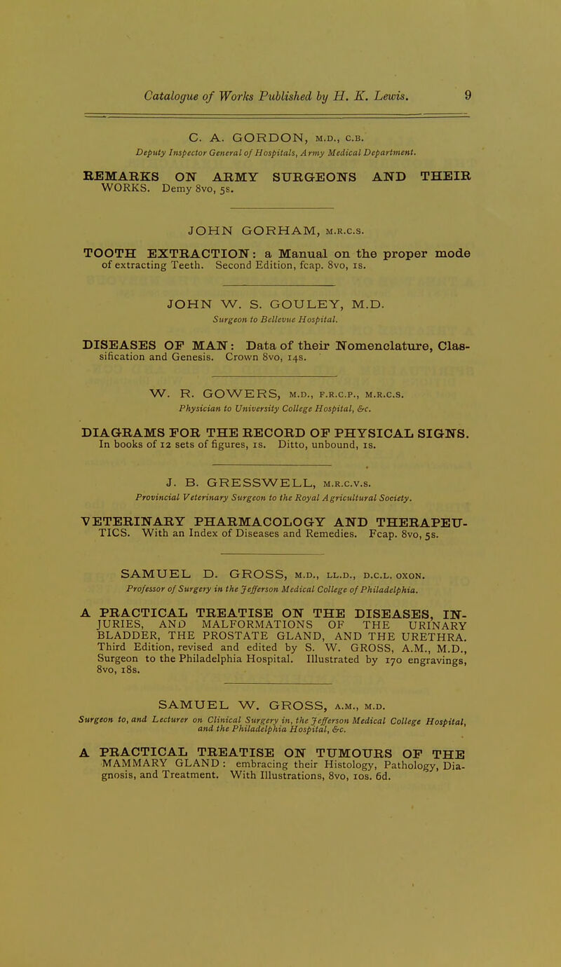 C. A. GORDON, M.D., c.B. Deputy Impector General of Hospitals, Army Medical Department. REMARKS ON ARMY SURGEONS AND THEIR WORKS. Demy 8vo, 5s. JOHN GORHAM, m.r.c.s. TOOTH EXTRACTION: a Manual on the proper mode of extracting Teeth. Second Edition, fcap. 8vo, is. JOHN W. S. GOULEY, M.D. Surgeon to Bellevue Hospital. DISEASES OP MAN: Data of their Nomenclature, Clas- sification and Genesis. Crown 8vo, 14s. W. R. GOWERS, M.D., F.R.C.P., M.R.C.S. Physician to University College Hospital, &c. DIAGRAMS FOR THE RECORD OF PHYSICAL SIGNS. In books of 12 sets of figures, is. Ditto, unbound, is. J. B. GRESSWELL, m.r.c.v.s. Provincial Veterinary Surgeon to the Royal Agricultural Society. VETERINARY PHARMACOLOGY AND THERAPEU- TICS. With an Index of Diseases and Remedies. Fcap. Svo, 5s. SAMUEL D. GROSS, m.d., ll.d., d.c.l. oxon. Professor of Surgery in the Jefferson Medical College of Philadelphia. A PRACTICAL TREATISE ON THE DISEASES, IN- JURIES, AND MALFORMATIONS OF THE URINARY BLADDER, THE PROSTATE GLAND, AND THE URETHRA. Third Edition, revised and edited by S. W. GROSS, A.M., M.D., Surgeon to the Philadelphia Hospital. Illustrated by 170 engravings, Svo, i8s. SAMUEL W. GROSS, a.m., m.d. Surgeon to, and Lecturer on Clinical Surgery in, the Jefferson Medical College Hospital, and the Philadelphia Hospital, &c. A PRACTICAL TREATISE ON TUMOURS OF THE MAMMARY GLAND : embracing their Histology, Pathology, Dia- gnosis, and Treatment. With Illustrations, 8vo, los. 6d.