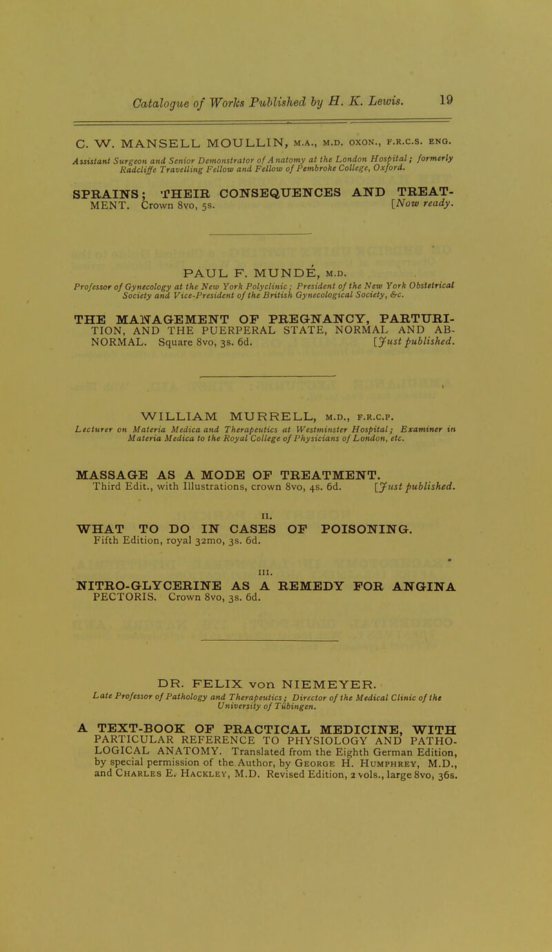 C. W. MANSELL MOULLIN, m.a., m.d. oxon., f.r.c.s. eng. Assistant Surgeon and Senior Demonstrator of Anatomy at the London Hospital; formerly Radcliffe Travelling Fellow and Fellow of Pembroke College, Oxford. SPRAINS; THEIR CONSEQUENCES AND TREAT- MENT. Crown 8vo, 5s. [Now ready. PAUL F. MUNDE, m.d. Professor of Gynecology at the New York Polyclinic; President of the New York Obstetrical Society and Vice-President of the British Gynecological Society, &c. THE MANAGEMENT OF PREGNANCY, PARTURI- TION, AND THE PUERPERAL STATE, NORMAL AND AB- NORMAL. Square 8vo, 3s. 6d. [Just published. WILLIAM MURRELL, m.d., f.r.c.p. Lecturer on Materia Medica and Therapeutics at Westminster Hospital; Examiner in Materia Medica to the Royal College of Physicians of London, etc. MASSAGE AS A MODE OE TREATMENT. Third Edit., with Illustrations, crown 8vo, 4s. 6d. [Just published. II. WHAT TO DO IN CASES OF POISONING. Fifth Edition, royal 32mo, 3s. 6d. III. NITRO-GLYCERINE AS A REMEDY FOR ANGINA PECTORIS. Crown Svo, 3s. 6d. DR. FELIX von NIEMEYER. L ate Professor of Pathology and Therapeutics; Director of the Medical Clinic of the University of Tubingen. A TEXT-BOOK OF PRACTICAL MEDICINE, WITH PARTICULAR REFERENCE TO PHYSIOLOGY AND PATHO- LOGICAL ANATOMY. Translated from the Eighth German Edition, by special permission of the Author, by George H. Humphrey, M.D., and Charles E. Hackley, M.D. Revised Edition, 2 vols., large Svo, 36s.