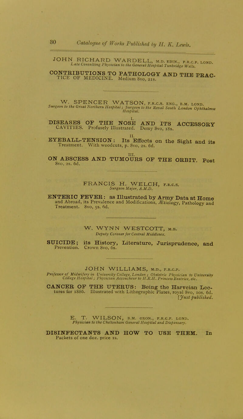 JOHN RICHARD WARDELL, m.d. edin., frcp lond Late Consulting Phystcian to the General Hospital Tunbridge Wells. CONTRIBUTIONS TO PATHOLOGY AND THE PRAO TICE OF MEDICINE. Medium 8vo, 21s PRAC- W SPENCER WATSON, F.R.C.S. ENG., B.M. LOND. Surgeon to the Great Northern Hospital; Surgeon to the Royal Sotith London Ophthalmtc Hospital. I. DISEASES OF THE NOSE AND ITS ACCESSORY CAVITIES. Profusely Illustrated. Demy 8vo, i8s. EYEBALL-TENSION: Its^ Effects on the Sight and its Treatment. With woodcuts, p. Svo, 2S. 6d. III. ON ABSCESS AND TUMOURS OF THE ORBIT. Post 8vo, 2S. 6d. FRANCIS H. WELCH, f.r.c.s. Surgeoti Majar, A .M.D. ENTERIC FEVER: as lUustrated by Army Data at Home and Abroad, its Prevalence and Modifications, ^Etiology, Pathology and Treatment. Svo, 5s. fid. W. WYNN WESTCOTT, m.b. Deputy Coroner for Central Middlesex. SUICIDE; its History, Literature, Jurisprudence, and Prevention. Crown Svo, 6s. JOHN WILLIAMS, m.d., f.r.c.p. Professor of Midwifery in University College, London ; Obstetric Physician to Univertity College Hospital; Physician A ccoucheur to H.R.H. Princess Beatrice, etc. CANCER OP THE UTERUS: Being the Harveian Lec- tures for 1886. Illustrated with Lithographic Plates, royal 8vo, los. 6d. [ynst published. E. T. WILSON, B.M. oxoN., f.r.c.p. lond. Physician to the Cheltenham General Hospital and Dispensary. DISINFECTANTS AND HOW TO USE THEM. In Packets of one doz. price is.