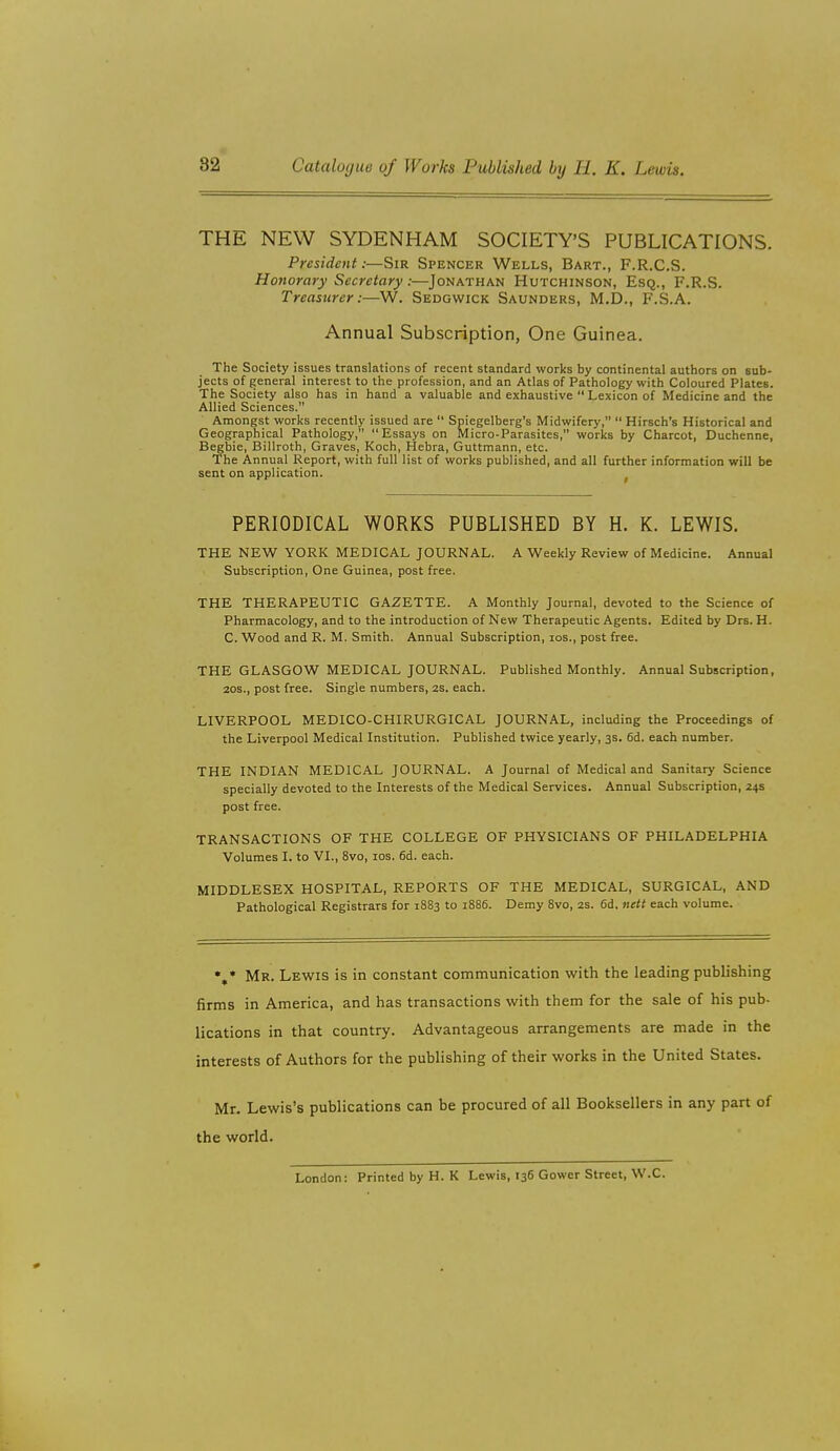 THE NEW SYDENHAM SOCIETY'S PUBLICATIONS. President:—Sir Spencer Wells, Bart., F.R.C.S. Honorary Secretary:—Jonathan Hutchinson, Esq., F.R.S. Treasurer:—W. Sedgwick Saunders, M.D., F.S.A. Annual Subscription, One Guinea. The Society issues translations of recent standard works by continental authors on sub- jects of general interest to the profession, and an Atlas of Pathology with Coloured Plates. The Society also has in hand a valuable and exhaustive  Lexicon of Medicine and the Allied Sciences. Amongst works recently issued are  Spiegelberg's Midwifery,  Hirsch's Historical and Geographical Pathology, Essays on Micro-Parasites, works by Charcot, Duchenne, Begbie, Billroth, Graves, Koch, Hebra, Guttmann, etc. The Annual Report, with full list of works published, and all further information will be sent on application. PERIODICAL WORKS PUBLISHED BY H. K. LEWIS. THE NEW YORK MEDICAL JOURNAL. A Weekly Review of Medicine. Annual Subscription, One Guinea, post free. THE THERAPEUTIC GAZETTE. A Monthly Journal, devoted to the Science of Pharmacology, and to the introduction of New Therapeutic Agents. Edited by Drs. H. C. Wood and R. M. Smith. Annual Subscription, los., post free. THE GLASGOW MEDICAL JOURNAL. Published Monthly. Annual Subscription, 20s., post free. Single numbers, 2s. each. LIVERPOOL MEDICO-CHIRURGICAL JOURNAL, including the Proceedings of the Liverpool Medical Institution. Published twice yearly, 3s. 6d. each number. THE INDIAN MEDICAL JOURNAL. A Journal of Medical and Sanitary Science specially devoted to the Interests of the Medical Services. Annual Subscription, 24s post free. TRANSACTIONS OF THE COLLEGE OF PHYSICIANS OF PHILADELPHIA Volumes I. to VI., 8vo, los. 6d. each. MIDDLESEX HOSPITAL, REPORTS OF THE MEDICAL, SURGICAL, AND Pathological Registrars for 18S3 to 1886. Demy 8vo, 2s. 6d, ftett each volume. Mr. Lewis is in constant communication with the leading publishing firms in America, and has transactions with them for the sale of his pub- lications in that country. Advantageous arrangements are made in the interests of Authors for the publishing of their works in the United States. Mr. Lewis's publications can be procured of all Booksellers in any part of the world. London: Printed by H. K Lewis, 136 Gower Street, W.C.