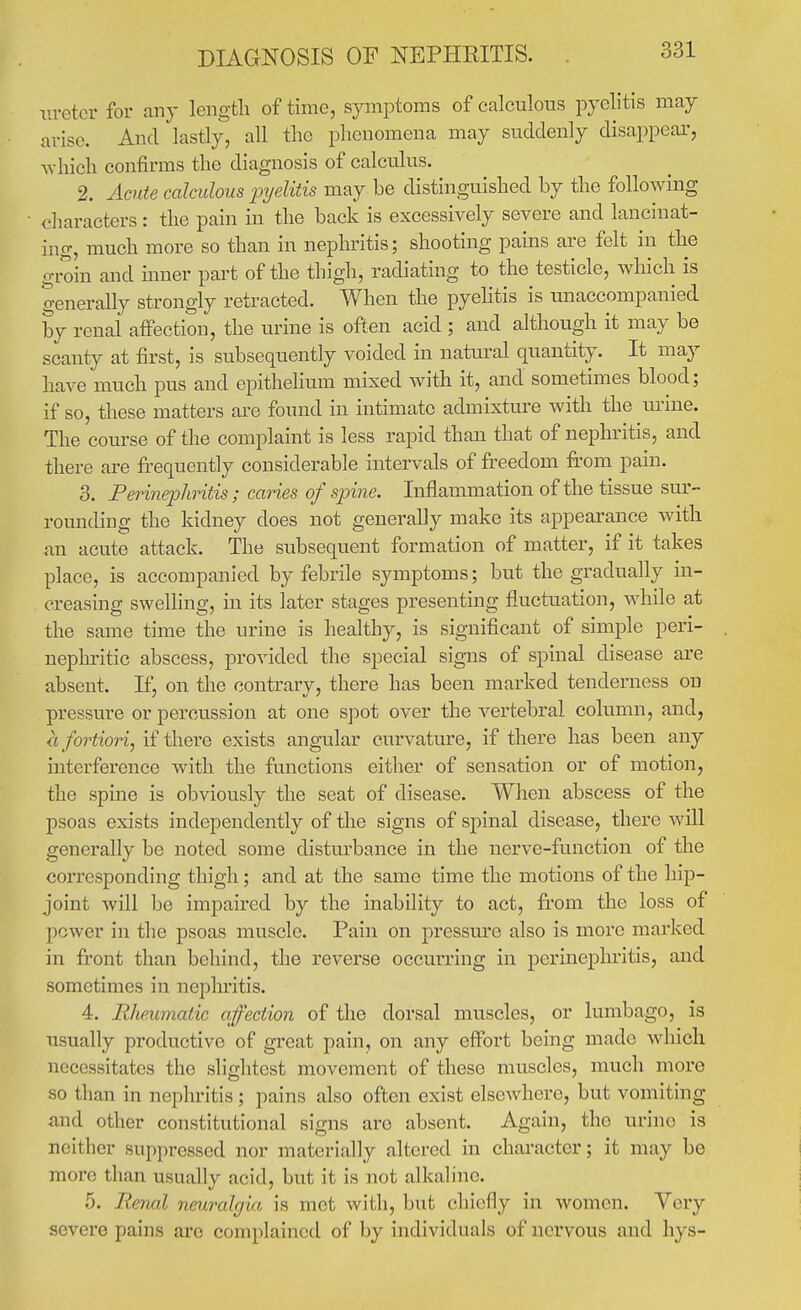 DIAaNOSIS OF NEPHEITIS. ureter for any leiigtli of time, symptoms of calculous pyelitis may arise. And lastly, all the phenomena may suddenly disappear, which confirms the diagnosis of calculus. 2. Acute calculous pijelitis may be distinguished by the following characters : the pain in the back is excessively severe and lancinat- ing, much more so than in nephritis; shooting pains are felt in the groin and mner part of the thigh, radiating to the testicle, which is generally strongly retracted. When the pyelitis is unaccompanied by renal aflFection, the urine is often acid ; and although it may be scanty at first, is subsequently voided in natural quantity. It may have much pus and epithelium mixed with it, and sometimes blood; if so, these matters are found in intimate admixture with the urine. The course of the complaint is less rapid than that of nephritis, and there are frequently considerable intervals of freedom from pain. 3. Ferinephritis; canes of spine. Inflammation of the tissue sur- rounding the kidney does not generally make its appearance with an acute attack. The subsequent formation of matter, if it takes place, is accompanied by febrile symptoms; but the gradually in- creasing swelling, in its later stages presenting fluctuation, while at the same time the urine is healthy, is significant of simple peri- neplu'itic abscess, provided the special signs of spinal disease are absent. If, on the contrary, there has been marked tenderness on pressure or percussion at one spot over the A^ertebral column, and, a fortiori, if there exists angular curvature, if there has been any interference with the functions either of sensation or of motion, the spine is obviously the seat of disease. When abscess of the psoas exists independently of the signs of spinal disease, there will generally be noted some disturbance in the nerve-function of the corresponding thigh; and at the same time the motions of the hip- joint will be impaired by the inability to act, from the loss of power in the psoas muscle. Pain on pressm^e also is more marked in fi'ont than behind, the reverse occurring in perinephritis, and sometimes in neplu'itis. 4. Rheumatic affection of the dorsal muscles, or lumbago, is usually productive of great pain, on any effort being made which necessitates the slightest movement of these muscles, much more so than in nephritis ; pains also often exist elsewhere, but vomiting and other constitutional signs are absent. Again, the urine is neither suppressed nor materially altered in character; it may be more than usually acid, but it is not alkaline. 5. Renal neuralgia is mot with, but chiefly in women. Very severe pains are complained of by individuals of nervous and hys-