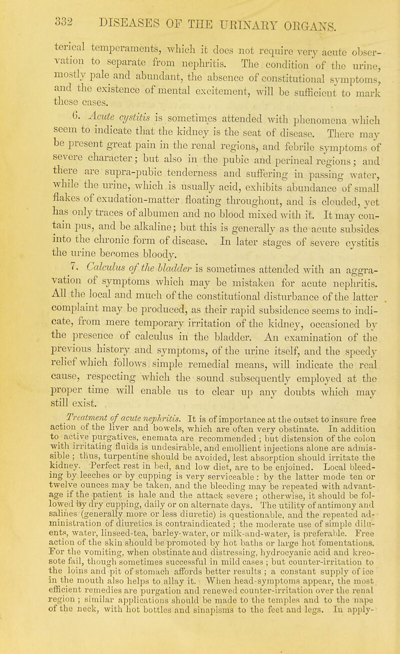 terical temperaments, which it docs not require very acute obser- vation to separate from nephritis. The condition of the urine, mostly pale and abundant, tlie absence of constitutional symptoms, and the existence of mental excitement, will be sufficient to mark these cases. 6. Acute cystitis is sometinies attended with phenomena Avhich seem to indicate that the kidney is the seat of disease. There may be i^resent great pain in the renal regions, and febrile symptoms of severe character; but also in the pubic and perineal regions; and there are supra-pubic tenderness and suffering in passing water, while the imne, which is usually acid, exhibits abundance of small flakes of exudation-matter floating throughout, and is clouded, yet has only traces of albumen and no blood mixed with it. It may con- tani pus, and be alkaline; but this is generally as the acute subsides into the chronic form of disease. Li later stages of severe cystitis the urine becomes bloody. 7. Calculus of the hladder is sometimes attended with an aggra- vation of symptoms which may be mistaken for acute nephritis. All the local and much of the constitutional disturbance of the latter complaint may be produced, as their rapid subsidence seems to indi- cate, from mere temporary irritation of the kidney, occasioned by the presence of calculus in the bladder. An examination of tlie previous history and symptoms, of the imne itself, and the speedy relief which follows simple remedial means, Avill indicate the real cause, respecting which the sound subsequently employed at the proper time will enable us to clear up any doubts which may still exist. Treatment of acute nephritis. It is of importance at tlie outset to insure free action of the liver and bowels, which are often very obstinate. In addition to_ active piirgatives, eneraata are recommended ; but distension of the colon ■with irritating fluids is undesirable, and emollient injections alone are admis- sible ; thus, turpentine should be avoided, lest absorption should irritate the kidney. Perfect rest in bed, and low diet, are to be enjoined. Local bleed- ing by leeches or by cupping is very serviceable : by the latter mode ten or twelve ounces may be taken, and the bleeding may be repeated with advant- age if the patient is hale and the attack severe ; otherwise, it should be fol- lowed by dry cupping, daily or on alternate days. The utility of antimony and salines (generally more or less diuretic) is questionable, and the repeated ad- ministration of diuretics is contraindicated ; the moderate use of simple dilu- ents, water, linseed-tea, barley-water, or milk-iind-water, is preferable. Free action of the skin should be promoted by hot baths or large hot'fomentations. For the vomiting, when obstinate and distressing, h3'drocyanic acid and kreo- sote fail, thougli sometimes successful in mild cases ; but counter-irritation to the loins and pit of stomach affords better results ; a constant supply of ice in the mouth also helps to allay it. When head-symptoms appear, the most efiicient remedies are jDurgation and renewed counter-irritation over the renal region ; similar applications should be made to tlie temples and to the nape of the neck, with hot bobtlos and sinapisms to the feet and legs. In apply-