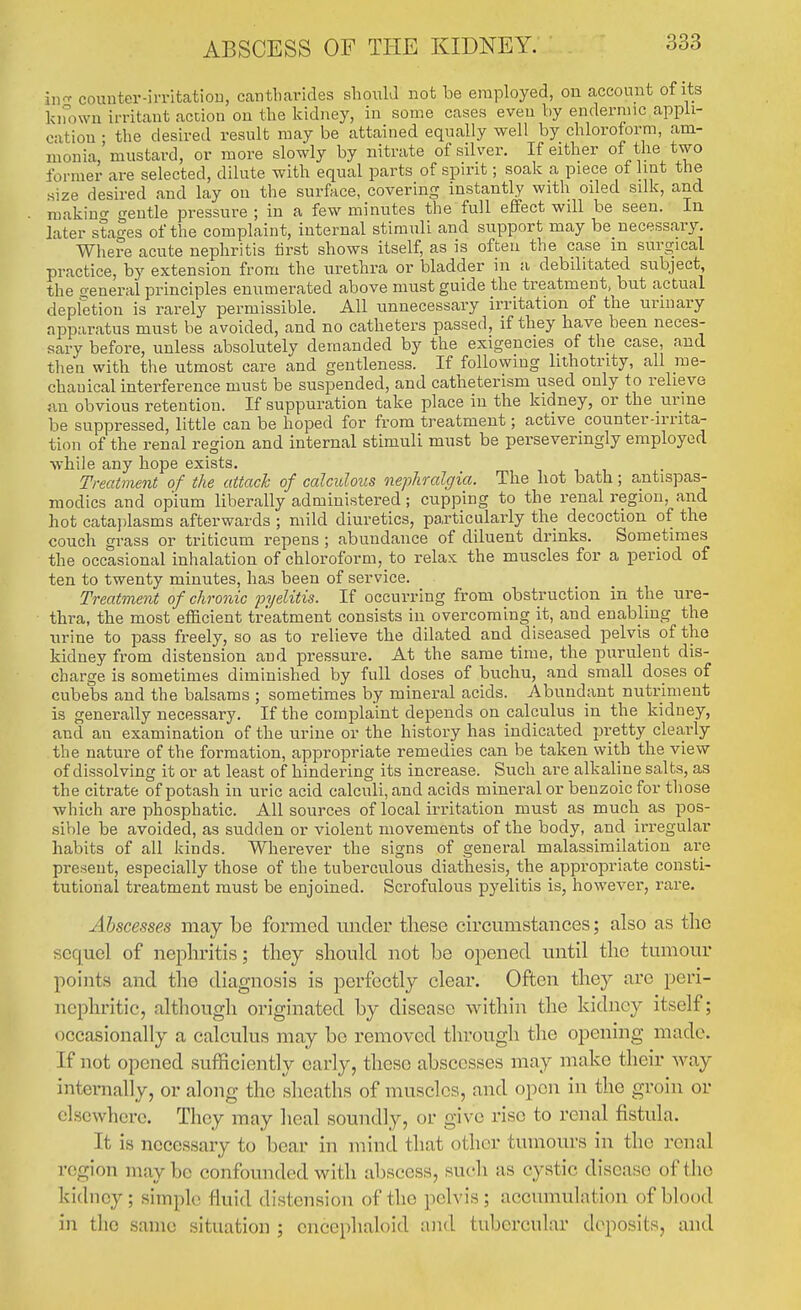 ABSCESS OF THE KIDNEY. in comiter-imtatiou, cantharides should not be employed, ou account of its kimwn irritant action on the kidney, in some cases even by endermic appli- cation • the desu-ed result may be attained equally well by chloroform, am- monia,' mustard, or more slowly by nitrate of silver. If either of the two former are selected, dilute with equal parts of sph'it; soak a piece oi lint the size desired and lay on the surface, covering instantly with oded silk, and makiuo- o-entle pressure ; in a few minutes the full effect will be seen. In later stages of the complaint, internal stimuli and support may be necessary. Where acute nephritis tirst shows itself, as is often the case m surgical practice, by extension from the urethra or bladder in a debilitated subject, the o-eneral principles enumerated above must guide the treatment, but actual depletion is rarely permissible. All unnecessary irritation of the urinary apparatus must be avoided, and no catheters passed, if they have been neces- sary before, unless absolutely demanded by the exigencies of the case, and then with the utmost care and gentleness. If following lithotrity, all me- chanical interference must be suspended, and catheterism used only to relieve nn obvious retention. If suppuration take place in the kidney, or the urme be suppressed, little can be hoped for from treatment; active counter-irrita- tion of the renal region and internal stimuli must be perseveringly employed while any hope exists. Treatment of the attach of calculous nephralgia. The hot bath; antispas- modics and opium liberally administered; cupping to the renal region, and hot cata))lasms afterwards ; mild diuretics, particularly the decoction of the couch grass or triticum repens ; abundance of diluent drinks. Sometimes the occasional inhalation of chloroform, to relax the muscles for a period of ten to twenty minutes, has been of service. Treatment of chronic fyelitis. If occurring from obstruction in the ure- thra, the most efficient treatment consists in overcoming it, and enabling the iirine to pass freely, so as to relieve the dilated and diseased pelvis of the kidney from distension and pressure. At the same time, the purulent dis- charge is sometimes diminished by full doses of buchu, and small doses of cubebs and the balsams ; sometimes by mineral acids. Abundant nutriment is generally necessary. If the complaint depends on calculus in the kidney, and an examination of the urine or the history has indicated pretty clearly the nature of the formation, appropriate remedies can be taken with the view of dissolving it or at least of hindering its increase. Such are alkaline salts, as the citrate of potash in uric acid calculi, and acids mineral or benzoic for those which are phosphatic. All sources of local irritation must as much as pos- sible be avoided, as sudden or violent movements of the body, and irregular habits of all kinds. Wherever the signs of general malassirailation are present, especially those of the tuberculous diathesis, the appropriate consti- tutional treatment must be enjoined. Scrofulous pyelitis is, however, rare. Abscesses may be formed mider these circumstances; also as the sequel of nephritis; they should not be opened until the tumour points and the diagnosis is perfectly clear. Often they arc peri- nephritic, although originated by disease within the kidney itself; occasionally a calculus may bo removed through the opening made. If not opened sufficiently early, these abscesses may make their way internally, or along the sheaths of muscles, and open in the groin or elsewhere. They may lieal soundly, or give rise to renal fistida. It is necessary to bear in mind that other tumours in the renal region may be confounded with abscess, such as cystic disease of the kidney; simple fluid distension of the pelvis; accumuhition of blood in the same situation ; encephaloid and tuberculai* deposits, and