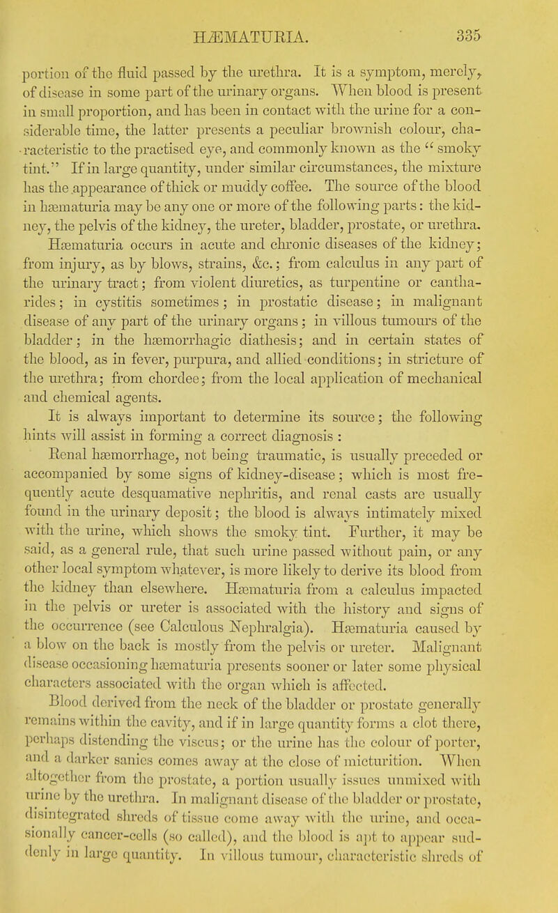 portion of tlio fluid ijassed hj the urethra. It is a symptom, merely,, of disease in some part of the urinary organs. When blood is present in small proportion, and has been in contact with the urine for a con- siderable time, the latter presents a peculiar brownish colour, cha- racteristic to the practised eye, and commonly known as the  smoky tint. If in large quantity, under similar circumstances, the mixture has the appearance of thick or muddy coffee. The source of the blood in hsematuria may be any one or more of the following parts: the kid- ney, the pelvis of the kidney, the ureter, bladder, prostate, or urethra. Hnsmaturia occurs in acute and chronic diseases of the kidney; from injury, as by blows, strains, &c.; from calculus in any part of the urinary tract; from violent diuretics, as turpentine or cantha- rides; in cystitis sometimes; in prostatic disease; in malignant disease of any part of the urinary organs ; in villous tumours of the bladder; in the hsemorrhagic diathesis; and in certain states of the blood, as in fever, purpura, and allied conditions; in stricture of the lu'ethra; from chordee; from the local application of mechanical and chemical agents. It is always important to determine its source; the following hints will assist in forming a correct diaOTiosis : Renal hsemorrhage, not being traumatic, is usually preceded or accompanied by some signs of kidney-disease; which is most fre- quently acute desquamative nephritis, and renal casts are usually found in the urinary deposit; the blood is always intimately mixed with the urine, which shows the smoky tint. Further, it may be said, as a general rule, that such urine passed without pain, or any other local symptom whatever, is more likely to derive its blood from the Icidney than elsewhere. Hasmaturia from a calculus impacted in the pelvis or ureter is associated with the history and signs of the occurrence (see Calculous Nephralgia). Hasmaturia caused by a blow on the back is mostly from the pelvis or ureter. Malignant disease occasioning ha^maturia presents sooner or later some physical characters associated with the organ which is affected. Blood derived from the neck of the bladder or prostate generallj- rcmains within the cavity, and if in large quantity forms a clot there, perhaps distending the viscus; or the urine has the colour of porter, and a darker sanies comes away at the close of micturition. When altogether from the prostate, a portion usually issues unmixed with unnc by the urethra. In malignant disease of the bladder or prostate, disintegrated shreds of tissue come away witli the urine, and occa- sionally cancer-cells (so called), and the blood is a])t to appear sud- denly in large quantity. In villous tumour, characteristic shreds of