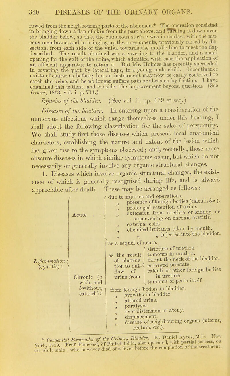 rowed from the neighbouring parts of the abdomen.* The operation consisted in bringing down a flap of sl<in from the part above, and TRfhing it down over the bladder below, so that the cutaneous surface was in contact with the mu- cous membrane, and in bringing up the integuments, previously raised by dis- section, from each side of the vulva towards the middle line to meet the flap described. The result obtained was a covering to the bladder, and a small opening for the exit of the urine, which admitted with ease the application of an efficient apparatus to retain it. But Mr. Holmes has recently succeeded in covering the part by lateral flaps, in a young male child._ Incontinence exists of course as before; but an instrument may now be easily contrived to catch the urine, and he no longer suflers pain or abrasion by friction. I have examined this patient, and consider the improvement beyond question. (See Lancet, 1863, vol. i. p. 714.) Injuries of the bladder. (See vol. ii. pp. 479 et soq.) Diseases of the bladder. lu entering upon a consideration of tlie numerous affections which range themselves under this heading, I shall adopt the following classification for the sake of perspicuitj'. We shall study first those diseases which present local anatomical characters, establishing the nature and extent of the lesion wliich has given rise to the symptoms observed; and, secondly, those more obscure diseases in which similar symptoms occur, but wliich do not necessarily or generally involve any organic structm-al changes. 1. Diseases which involve organic structural changes, the exist- ence of which is generally recognised during life, and is always appreciable after death. These may be arranged as follows: due to injuries and operations. „ presence of foreign bodies (calculi, &c.). ., prolonged retention of urine. „ extension from urethra or kidney, or ' supervening on chronic cystitis. „ externa] cold. chemical irritants taken by mouth. „ injected into the bladder. 'as a sequel of acute. f stricture of urethra, tumours in urethra, bar at the neck of the bladder, enlarged prostate, calculi or other foreign bodies in urethra, tumours of penis itself. from foreign bodies in bladder. „ growths in bladder. „ altered urine. „ paralysis. „ over-distension or atony. „ displacement. disease of neighbouring organs (uterus, rectum, &c.). Acute Inflammation J (cystitis) : \ Chronic (« with, and b without, catarrh): as the result of obstruc- tion to out- s flow of urine from * Congenital E.vsl.ropluj of the Urimry Bla<Mer. S'^^JJ^^^^^^^ York 18.59 Prof. Pancoast, of Philadelphia, also operated, with pai tial success, on In adult inale; who howeve^- died of a fever before the completion of the treatment.