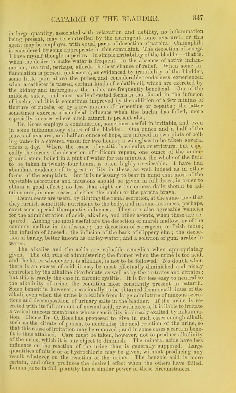 in large quantity, associated with relaxation and debility, no inflammation being present, maybe controlled by the astringent tonic uva ursi or this agen't may be employed with equal parts of decoction of pareira. _ Chimaphila isconsidered by some appropriate in this complaint. The decoction of senega I have myself thought superior. In simple irritability of the bladder—that is, when the desire to make water is frequent—in the absence of active inflam- mation, uva ursi, perhaps, aff'ords the best chance of relief. When some in- flammation is present (not acute), as evidenced by irritability of the bladder, some little pain above the pubes, and considerable tenderness experienced when a catheter is passed, certain kinds of volatile oil, which are excreted by the kidney and impregnate the urine, are frequently beneficial. One of the mildest, safest, and most easily-digested forms is that found in the infusion of buchu, and this is sometimes improved by tlie addition of a few minims of tincture ofcubebs, or by a few minims of turpentine or copaiba ; the latter sometimes exercise a beneficial influence when the buchu has failed, more especially in cases where much catarrh is present also. Dr. Gross employs a combination, sometimes useful in irritable, and even in some inflammatory states of the bladder. One ounce and a half of the leaves of uva ursi, and half an ounce of hops, are infused in two pints of boil- ing water in a covered vessel for two hours ; a wineglass to be taken several times a day. Where the cause of cystitis is calculus or stricture, but espe- cially the former, the decoction of triticum repens, one ounce of the under- ground stem, boiled in a pint of water for ten minutes, the whole of the fluid to be taken in twenty-four hours, is often highly serviceable. I have had abundant evidence of its great utility in these, as well indeed as in other forms of the complaint. But it is necessary to bear in mind that most of the vegetable decoctions and infusions should be given in full doses, in order to obtain a good efiect; no less than eight or ten ounces daily should be ad- ministered, in most cases, of either the buchu or the pareira brava. Demulcents are useful by diluting the renal seci'etion, at the same time that they furnish some little nutriment to the body, and in some instances, perhaps, exert some special therapeutic influence. They are also agreeable vehicles for the administration of acids, alkalies, and other agents, when these are re- quired. Among the most useful are the decoction of marsh mallow, or of the common mallow in its absence ; the decoction of carrageen, or Irish moss ; the infusion of linseed ; the infusion of the bark of slippery elm ; the decoc- tion of baidey, better known as barley-water ; and a solution of gum arable in water. The alkalies and the acids are valuable remedies when appropriately given. The old rule of administering the former when the urine is too acid, and the latter whenever it is alkaline, is not to be followed. No doubt, when there is an excess of acid, it may be most efiectually diminished and nicely controlled by the alkaline bicarbonate^ as well as by the tartrates and citrates; but this is rarely the case in chronic cystitis. It is far less easy to neuti-alise the alkalinity of urine, the condition most constantly present in catarrh. Some benefit is, however, occasionally to be obtained from small doses of the alkali, even when the urine is alkaline from large admixture of mucous secre- tions and decomposition of urinary salts in the bladder. If the urine is se- creted with its full amount of normal acid, or with excess, it is liable to irritate a vesical mucous membrane whose sensibility is already exalted by inflamma- tion. Hence Dr. O. Eees has proposed to give in such cases enough alkali, such as the citrate of potash, to neutralise the acid reaction of the urine, so that this cause of irritation may be removed ; and in some cases a certain bene- fit is thus attained. Care must be taken, however, not to produce alkalinity of the urine, which it is our object to diminish. The minei'al acids have less influence on the reaction of the urine than is generally supposed. Large quantities of nitric or of hydrochloric maybe given, without producing any result whatever on the reaction of the urine. The benzoic acid is more certain,_ and often produces the desired elicct when the others have failed. Lemon juico in full quantity has a similar power in these circumstances.