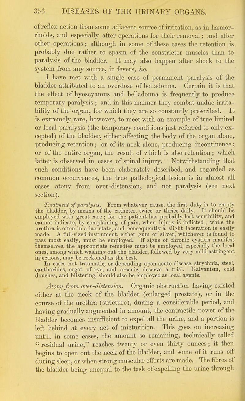 of reflex action from some adjacent source of irritation, as in liaimor- rlioicls, and especially after operations for their removal; and after other operations; although in some of these cases the retention is probably due rather to spasm of the constrictor muscles than to paralysis of the bladder. It may also happen after shock to the system from any source, in fevers, &c. I have met with a single case of permanent paralysis of the bladder attributed to an oveixlose of belladonna. Certain it is that the effect of hyoscyamus and belladonna is fi'equently to produce temporary paralysis ; and in this manner they combat undue irrita- bility of the organ, for w^hich they are so constantly prescribed. It is extremely rare, however, to meet with an example of true limited or local j)aralysis (the temporary conditions just referred to only ex- cepted) of the bladder, either affecting the body of the organ alone, producing retention; or of its neck alone, producing incontinence; or of the entire organ, the result of which is also retention; wliich latter is observed in cases of spinal injury. Notwithstanding that such conditions have been elaborately described, and regarded as common occm'rences, the true pathological lesion is in almost all cases atony from over-distension, and not paralysis (see next section). Treatment of paralysis. From whatever cause, the first duty is to empty the bladder, by means of the catheter, twice or thrice daily. It should be employed with great care ; for the patient has probably lost sensibility, and cannot indicate, by complaining of pain, when injury is inflicted ; while the urethra is often in a lax state, and consequently a slight laceration is easily made. A full-sized instrument, either gum or silver, whichever is found to pass most easily, must be employed. Tf signs of chronic cystitis manifest themselves, the appropriate remedies must be employed, especially the local ones, among which washing out the bladder, followed by very mild astringent injections, may be reckoned as the best. In cases not traumatic, or depending upon acute disease, strychnia, steel, cantharides, ergot of rye, and arsenic, deserve a trial. Galvanism, cold douches, and blistering, should also be employed as local agents. Atony from over-distension. Organic obstruction having existed either at the neck of the bladder (enlarged prostate), or in the course of the urethra (stricture), during a considerable period, and having gradually augmented in amount, the conti'actile power of the bladder becomes insufficient to expel all the urine, and a portion is left behind at every act of micturition. This goes on increasing until, in some cases, the amount so remaining, technically called  residual urine, reaches twenty or even thirty ounces; it then begins to open out the neck of the bladder, and some of it runs off during sleep, or when strong muscular efforts are made. The fibres of the bladder being unequal to the task of expelling the urine through