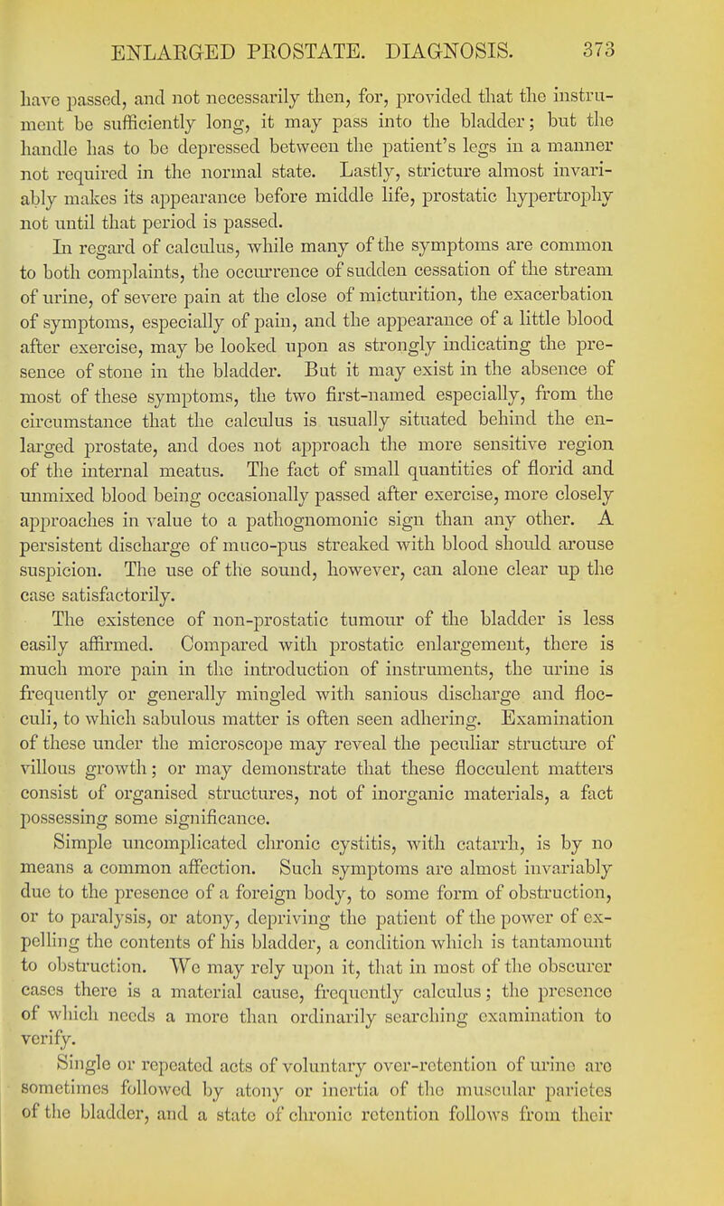 have jmssecl, and not necessarily then, for, provided that the instru- ment be sufficiently long, it may pass into the bladder; but the handle has to be depressed between the patient's legs in a manner not required in the normal state. Lastly, stricture almost invari- ably makes its appearance before middle life, prostatic hypertrophy not until that period is passed. In regard of calculus, while many of the symptoms are common to both complaints, the occmn-ence of sudden cessation of the stream of urine, of severe pain at the close of micturition, the exacerbation of symptoms, especially of pain, and the appearance of a little blood after exercise, may be looked upon as strongly indicating the pre- sence of stone in the bladder. But it may exist in the absence of most of these symptoms, the two first-named especially, from the circumstance that the calculus is usually situated behind the en- larged prostate, and does not approach the more sensitive region of the internal meatus. The fact of small quantities of florid and unmixed blood being occasionally passed after exercise, more closely approaches in value to a pathognomonic sign than any other. A persistent discharge of muco-pus streaked with blood shoidd arouse suspicion. The use of the sound, however, can alone clear up the case satisfactorily. The existence of non-prostatic tumour of the bladder is less easily affirmed. Compared with prostatic enlargement, there is much more pain in the introduction of instruments, the urine is frequently or generally mingled with sanious discharge and floc- culi, to which sabulous matter is often seen adhering. Examination of these under the microscope may reveal the peculiar structure of villous growth; or may demonstrate that these flocculent matters consist of organised structui'es, not of inorganic materials, a fact possessing some significance. Simple uncomplicated chronic cystitis, with catarrh, is by no means a common affi3ction. Such symptoms are almost invariably due to the presence of a foreign body, to some form of obstruction, or to paralysis, or atony, depriving the patient of the power of ex- pelling the contents of his bladder, a condition which is tantamount to obstruction. We may rely upon it, that in most of the obscurer cases there is a material cause, frequently calculus; the presence of which needs a more than ordinarily searching examination to verify. Single or repeated acts of voluntary over-retention of urine arc sometimes followed by atony or inertia of the muscular parietes of the bladder, and a state of chronic retention follows from their