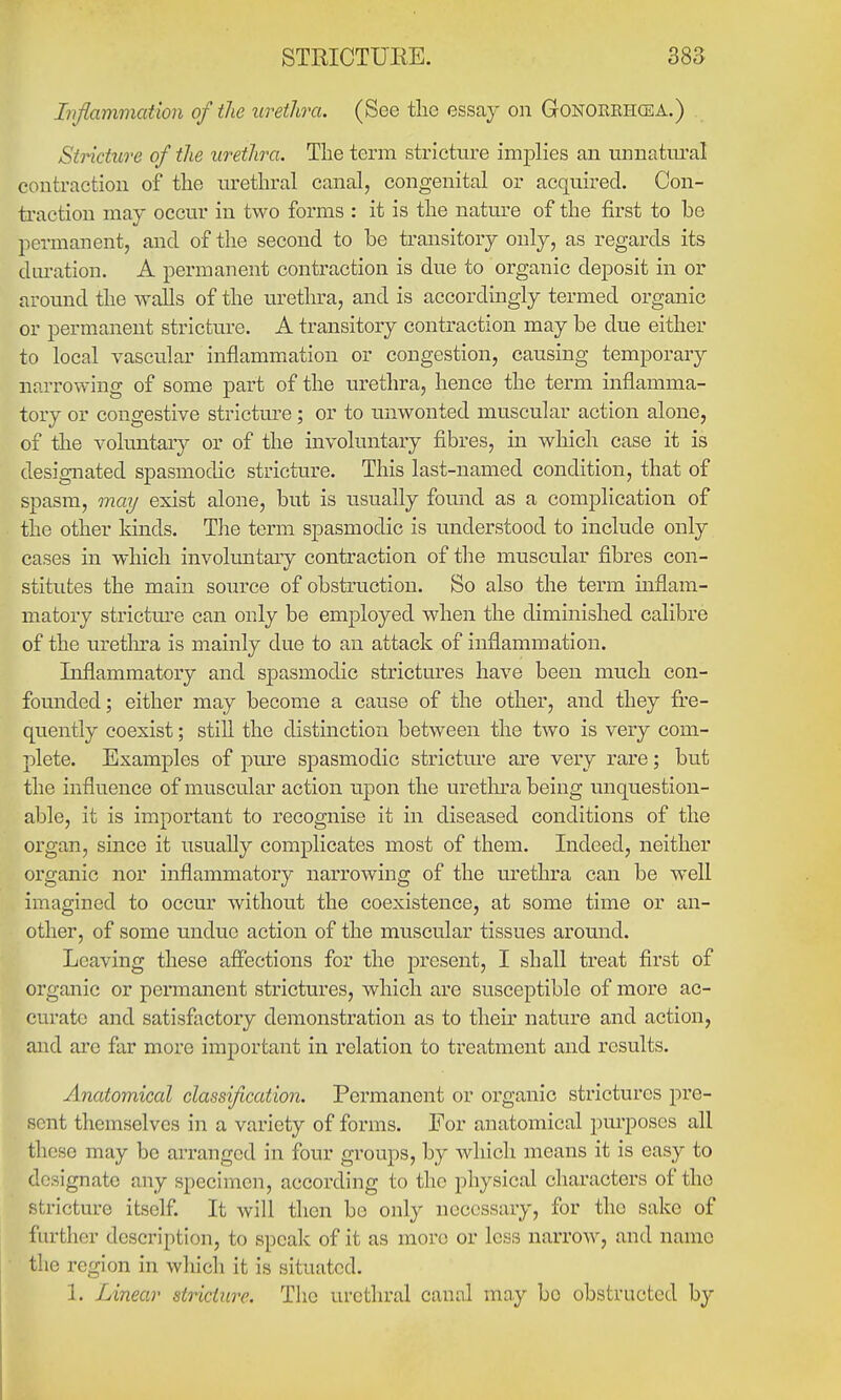 Inflammation of the urethra. (See the essay on Gonorehcea.) Stricture of the urethra. The term stricture implies an unnatm^al contraction of the urethral canal, congenital or acquired. Con- traction may occur in two forms : it is the nature of the first to be permanent, and of the second to be transitory only, as regards its duration. A permanent contraction is due to organic deposit in or around the walls of the urethra, and is accordingly termed organic or permanent stricture. A transitory contraction may be due either to local vascular inflammation or congestion, causing temporary narrowing of some part of the urethra, hence the term inflamma- tory or congestive stricture; or to unwonted muscular action alone, of the voluntary or of the involuntary fibres, m which case it is designated spasmodic stricture. This last-named condition, that of spasm, may exist alone, but is usually found as a complication of the other kinds. Tlie term spasmodic is understood to include only cases in which involuntary contraction of the muscular fibres con- stitutes the main source of obstruction. So also the term inflam- matory strictm-e can only be employed when the diminished calibre of the uretlnra is mainly due to an attack of inflammation. Inflammatory and spasmodic strictures have been much con- founded; either may become a cause of the other, and they fi;e- quently coexist; stiU the distinction between the two is very com- plete. Examples of pm^e spasmodic strictm'e are very rare; but the influence of muscular action upon the uretlura being unquestion- able, it is important to recognise it in diseased conditions of the organ, since it usually complicates most of them. Indeed, neither organic nor inflammatory narrowing of the urethra can be well imagined to occm' without the coexistence, at some time or an- other, of some undue action of the muscular tissues around. Leaving these afl*ections for the present, I shall treat first of organic or permanent strictures, which are susceptible of more ac- curate and satisfactory demonstration as to their nature and action, and are far more important in relation to treatment and results. Anatomical classification. Permanent or organic strictures pre- sent themselves in a variety of forms. For anatomical purposes all these may be arranged in four groups, by which means it is easy to designate any specimen, according to the physical characters of the stricture itself. It will then be only necessary, for the sake of further description, to speak of it as more or less narrow, and name the region in which it is situated. 1. Linear stricture. The urethral canal may be obstructed by