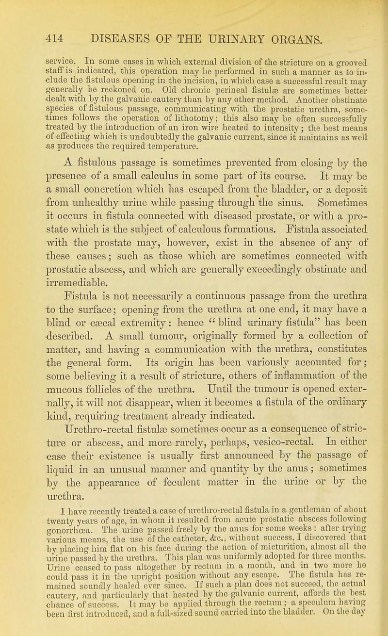 service. In some cases in which external division of the stricture on a gi-ooved staff is indicated, this operation may be performed in such a manner as to in- clude the fistulous opening in the incision, in which case a successful result may generally be reckoned on. Old chronic perineal fistulse are sometimes better dealt with by tlie galvanic cautery than by any other method. Another obstinate species of fistulous passage, communicating with the prostatic urethra, some- times follows the operation of lithotomy; this also may be often successfully treated by the introduction of an iron wire heated to intensity ; the best means of effecting which is undoubtedly the galvanic current, since it maintains as well as produces the required temperature. A fistulous passage is sometimes j)i'evented from closing by the presence of a small calculus in some part of its course. It may be a small concretion which has escaped from the bladder, or a deposit from unhealthy u.rine while passing through the siniis. Sometimes it occurs in fistula connected with diseased prostate, or with a pro- state which is the subject of calculous formations. Fistula associated with the prostate may, however, exist in the absence of any of these causes; such as those which are sometimes connected with prostatic abscess, and which are generally exceedingly obstinate and irremediable. Fistula is not necessarily a continuous passage from the uretlu'a to the surface; opening from the m'ethra at one end, it may have a blind or csecal extremity: hence  blind urinary fistula has been ■described. A small tumour, originally formed by a collection of matter, and having a communication with the urethra, constitutes the general form. Its origin has been variously accounted for; some believing it a result of stricture, others of inflammation of the mucous follicles of the urethra. Until the tumour is opened exter- nally, it will not disappear, when it becomes a fistula of the ordinary kind, requiring treatment already indicated. Urethro-rectal fistulse sometimes occur as a consequence of stric- ture or abscess, and more rarely, perhaps, vesico-rectal. In either case their existence is usually first announced by the passage of liquid in an unusual manner and quantity by the anus ; sometimes by the appearance of feculent matter in the urine or by the lu-etbra. 1 have recently treated a case of urethro-rectal fistula in a gentleman of about twenty years of age, in whom it resulted from acute prostatic abscess following gonorrhoea. The urine passed freely by the anus for some weeks : after trying various means, the use of the catheter, &c., without success, I discovered that by placing him flat on his face during the action of micturition, almost all the urine passed by the urethra. Tins plan was uniformly adopted for three mouths. Urine ceased to pass altogether by rectum in a month, and in two more he could pass it in the upright position without any escape. The fistula has re- mained soundly healed ever since. If such a plan does not succeed, the actual cautery, and particularly that hented by the galvanic cm-rent, affords the best chance of success. It may be applied through the rectum ; a speculum havmg been first introduced, and a full-sized sound carried into the bladder. On the day