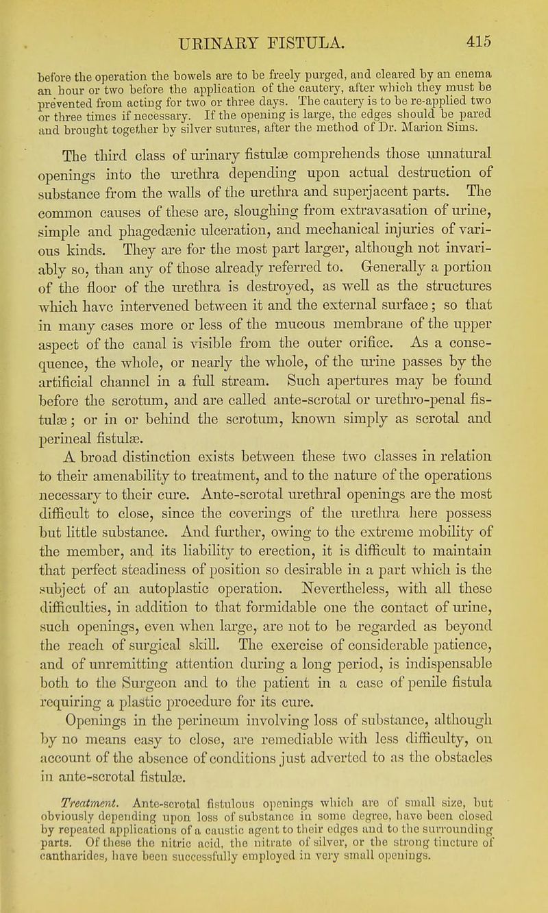 before the operation the bowels are to be freely purged, and cleared by an enema an hour or two before the application of the cautery, after which they must be prevented from acting for two or three days. The cautery is to be re-applied two or three times if necessary. If the opening is large, the edges should be pared and brought together by silver sutures, after the method of Dr. Marion Sims. The tliircl class of urinary fistulas comprehends those unnatural openings into the uretln-a depending upon actual destruction of substance from the walls of the urethra and superjacent parts. Tlie common causes of these are, sloughing from extravasation of urine, simple and phagedasnic ulceration, and mechanical injuries of vari- ous kinds. They are for the most part larger, although not invari- ably so, than any of those already referred to. G-enerally a portion of the floor of the urethra is destroyed, as well as the structures which have intervened between it and the external surface; so that in many cases more or less of the mucous membrane of the upper aspect of the canal is visible from the outer orifice. As a conse- quence, the whole, or nearly the whole, of the m-ine passes by the artificial channel in a full stream. Such apertures may be found before the scrotum, and are called ante-scrotal or urethro-penal fis- tulas ; or in or behind the scrotum, knomi simply as scrotal and perineal fistulee. A broad distinction exists between these two classes in relation to their amenability to treatment, and to the nature of the operations necessary to their cure. Ante-scrotal urethral openings are the most difficult to close, since the coverings of the urethra here possess but little substance. And further, owing to the extreme mobility of the member, and its liability to erection, it is difficult to maintain that perfect steadiness of position so desirable in a part which is the subject of an autoplastic operation. Nevertheless, with all these difficulties, in addition to that formidable one the contact of m'ine, such openings, even when large, are not to be regarded as beyond the reach of surgical skill. The exercise of considerable patience, and of unremitting attention during a long period, is indispensable both to the Surgeon and to the patient in a case of penile fistula requiring a jilastic procedure for its cure. Openings in the perineum involving loss of substance, although by no means easy to close, are remediable with less difficulty, on account of tlie absence of conditions just adverted to as the obstacles in ante-scrotal fistulai. Treatment. Ante-scrotal fistulous openings whicli are of small si/e, but obviously depending upon loss of substance in some degree, have been closed by repeated applications of a caustic agent to tiieir edges and to the surrounding parts. Of these the nitric acid, the nitrate of silver, or tlie strong tincture of cantharides, have been successfully employed in very small openings.