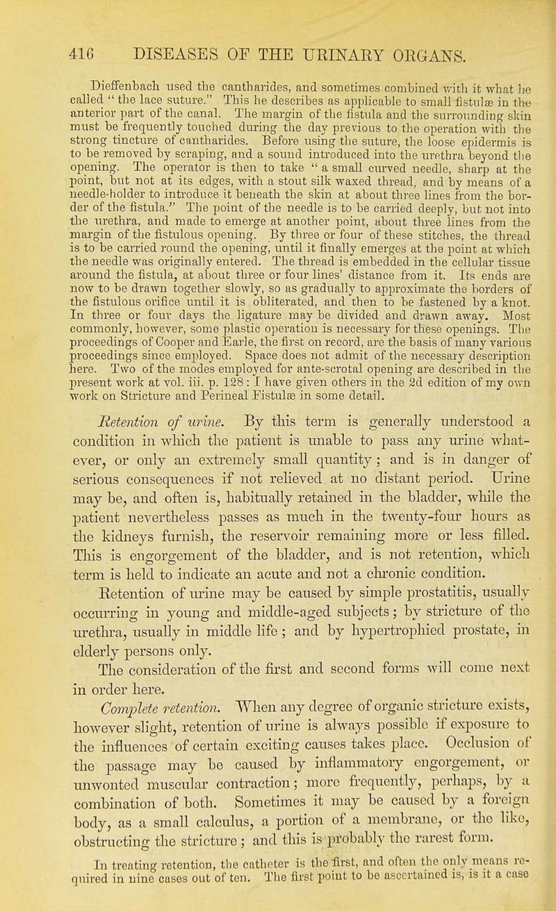 Dieffeubacli used the cantbancles, and sometimes combined v/itb it what lie called  the lace suture. This he describes as applicable to small fistulffi in the anterior part of the canal. The margin of the fistula and the surroundiug skin must be frequently touched during the day previous to the operation with the strong tincture of cantharides. Before using the suture, the loose epidermis is to be removed by scraping, and a sound introduced into the urethra beyond the opening. The operator is then to take  a small curved needle, sharp at the point, but not at its edges, with a stout silk waxed thread, and by means of a needle-holder to introduce it beneath the skin at about three lines from the boi'- der of the fistula. The point of the needle is to be earned deeply, but not into the urethra, and made to emerge at another point, about three lines from the margin of the fistulous opening. By three or four of these stitches, the thread is to be carried round the opening, until it finally emerges at the point at which the needle was originally entered. The thread is embedded in the cellular tissue around the fistula, at about three or four lines' distance from it. Its ends are now to be drawn together slowly, so as gradually to api^roximate the borders of the fistulous orifice until it is obliterated, and then to be fastened by a knot. In three or four days the ligature may be divided and drawn away. Most commonly, however, some plastic operation is necessary for these openings. The proceedings of Cooper and Earle, the first on record, are the basis of many various proceedings since employed. Space does not admit of the necessary description here. Two of the modes employed for ante-sorotal opening are described in the present work at vol. iii. p. 128: I have given others in the 2d edition of my own work on Stricture and Perineal Fistulse in some detail. lietention of uidne. By this term is generally understood a condition in wliicli the patient is nnable to j)ass any urine what- ever, or only an extremely small quantity; and is in danger of serious consequences if not relieved at no distant period. Urine may be, and often is, habitually retained in the bladder, while the patient nevertheless passes as much in the twenty-four hours as the kidneys furnish, the reservoir remaining more or less filled. Tliis is endorsement of the bladder, and is not retention, wlaich term is held to indicate an acute and not a clu'onic condition. Retention of urine may be caused by simple prostatitis, usually occurring in young and middle-aged subjects; by stricture of the urethra, usually in middle life; and by hypertrophied prostate, in elderly persons only. The consideration of the first and second forms will come next in order here. Complete retention. When any degree of organic stricture exists, however slight, retention of urine is always possible if exposure to the influences of certain exciting causes takes place. Occlusion of the passage may be caused by inflannnatory engorgement, or unwonted muscular contraction; more frequently, perhaps, by a combination of both. Sometimes it may be caused by a foreign body, as a small calculus, a portion of a membrane, or the like, obstructing the stricture; and this is probably the rarest form. In treating retention, the catheter is the first, and often the only means re- quired in nine cases out of ten. The first point to be asccrtauied is, is it a case