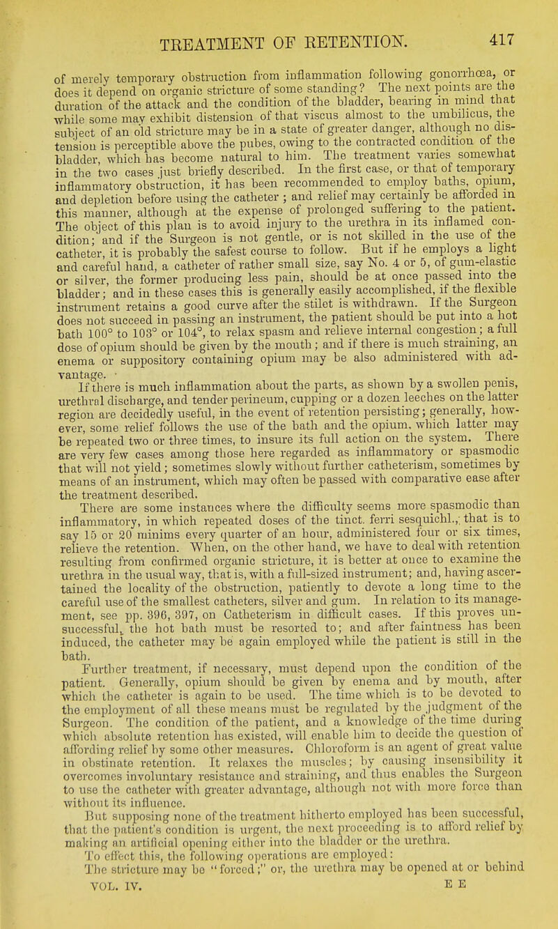 TREATMENT OF RETENTION. of merely temporavy obstruction from iDflammation following gonorrhoea, or does it depend on organic stricture of some standing ? The next points are the duration of the attack and the condition of the bladder, beanng m mind that while some may exhibit distension of that viscus almost to the umbilicus, the subiect of an old stricture may be in a state of greater danger, although no dis- tension is perceptible above the pubes, owing to the contracted condition ot the bladder, which has become natural to him. The treatment vanes somewhat in the two cases just briefly described. In the first case, or that of temporary inflammatory obstruction, it has been recommended to employ baths, opium, and depletion before using the catheter ; and relief may certainly be afforded m this manner, although at the expense of prolonged suffering to the patient. The object of this plan is to avoid injury to the urethra m its inflamed con- dition; and if the Surgeon is not gentle, or is not skilled in the use of the catheter, it is probably the safest course to follow. But if he employs a light and careful hand, a catheter of rather small size, say No. 4 or 5, of gum-elastic or silver, the former producing less pain, should be at once passed into the bladder; and in these cases this is generally easily accomplished, if the flexible instrument retains a good curve after the stUet is withdrawn. If the Surgeon does not succeed in passing an instrument, the patient should be put into a hot bath 100° to 103° or 104°, to relax spasm and relieve internal congestion ; a full dose of opium should be given by the mouth; and if there is much straining, an enema or suiDpository contaming opium may be also administered with ad- vantage. • , , m • If there is much inflammation about the parts, as shown by a swollen penis, urethral discharge, and tender perineum, cupping or a dozen leeches on the latter region are decidedly useful, in the event of retention persisting; generally, how- ever, some relief follows the use of the bath and the opium, which latter may be repeated two or three times, to insure its full action on the system. There are very few cases among those here regarded as inflammatory or spasmodic that will not yield; sometimes slowly without further catheterism, sometimes by means of an instrument, which may often be passed with comparative ease after the treatment described. There are some instances where the difficulty seems more spasmodic than inflammatory, in which repeated doses of the tinct. ferri sesquichl.,; that is to say 15 or 20 minims every quarter of an hour, administered four or six times, relieve the retention. When, on the other hand, we have to deal with retention resulting from confirmed organic stricture, it is better at once to examine the urethra in the usual way, that is, with a full-sized instrument; and, haying ascer- tained the locality of the obstruction, patiently to devote a long time to the careful use of the smallest catheters, silver and gum. In relation to its manage- ment, see pp. 396, 397, on Catheterism in difficult cases. If this proves un- successfid^ the hot bath must be resorted to; and after faintuess has been induced, the catheter may be again employed while the patient is still in the bath. Further treatment, if necessary, must depend upon the condition of the patient. Generally, opium should be given by enema and by mouth, after which the catheter is again to be used. The time which is to be devoted to the employment of all these means must be regulated by the Judgment of the Surgeon. The condition of the patient, and a knowledge of the time during which absolute retention has existed, will enable him to decide the question ot affording relief by some other measures. Chloroform is an agent of great value in obstinate retention. It relaxes the muscles; by causing insensibility it overcomes involuntary resistance and straining, and thus enables the Surgeon to use the catheter with greater advantage, although not with more force than without its influence. But supposing none of the treatment hitherto employed has been successful, that tlie patient's condition is urgent, the next proceeding is to afford relief by making an artificial opening cither into the bladder or the urethra. To eflfcct this, the following ojierations are employed: The stricture may bo  forced; or, the urethra may be opened at or behind VOL. IV. E E