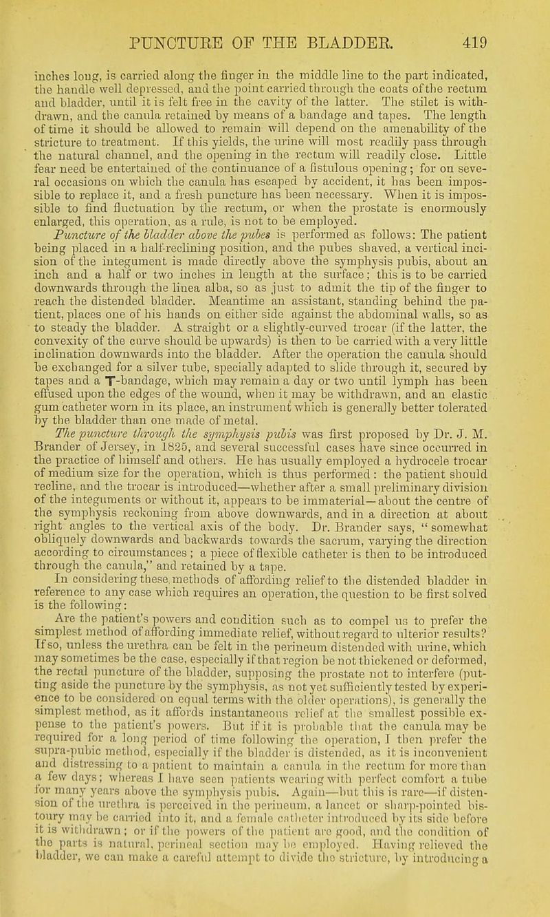 inches loug, is carried along the finger in the middle line to the part indicated, the handle well depressed, and the point carried through the coats of the rectum and bladder, until it is felt free in the cavity of the latter. The stilet is with- drawn, and the canula retained by means of a bandage and tapes. The length of time it should be allowed to remain will depend on the amenability of the stricture to treatment. If this yields, the urine will most readily pass through the natural channel, and the opening in the rectum will readily close. Little fear need be entertained of the continuance of a fistulous opening; for on seve- ral occasions on which the canula has escaped by accident, it has been impos- sible to replace it, and a fresh puncture has been necessary. When it is impos- sible to find fluctuation by the rectmn, or when the prostate is enormously enlarged, this operation, as a rule, is not to be employed. Puncture of the bladder above the pubes is performed as follows: The patient being placed in a half reclining position, and the pubes shaved, a vertical inci- sion of the integument is made directly above the symphysis pubis, about an inch and a half or two inches in length at the siu'face; this is to be carried downwards through the linea alba, so as just to admit the tip of the finger to reach the distended bladder. Meantime an assistant, standing behind the pa- tient, places one of his hands on either side against the abdominal walls, so as to steady the bladder. A straight or a slightly-curved trocar (if the latter, the convexity of the curve should be upwards) is then to be carried with a very little inclination downwards into the bladder. After the operation the canula should be exchanged for a silver tube, specially adapted to slide through it, secured by tapes and a T-bandage, which inay remain a day or two until lymph has been effused upon the edges of the wound, when it may be withdrawn, and an elastic gum catheter worn in its place, an instrument which is generally better tolerated by the bladder than one made of metal. The puncture through the symphysis pubis was first proposed by Dr. J. M. Brander of Jersey, in 1825, and several successful cases have since occurred in the practice of himself and others. He has usually employed a hydrocele trocar of medium size for the operation, which is thus performed : the patient should recline, and the trocar is introduced—whether after a small preliminary division of the integuments or without it, appears to be immaterial—about the centre of the symphysis reckoning from above downwards, and in a direction at about aight angles to the vertical axis of the body. Dr. Brander says,  somewhat obliquely downwards and backwards towards the sacrum, varying the direction according to circumstances ; a piece of flexible catheter is then to be introduced through the canula, and retained by a tape. In considering these methods of affording relief to the distended bladder in reference to any case which requires an operation, the question to be first solved is the following: Are the patient's powers and condition such as to compel us to prefer the simplest method of affording immediate relief, without regard to ulterior results? If so, imless the urethra can be felt in the perineum distended with urine, which may sometimes be the case, especially if that region he not thickened or deformed, the rectal puncture of the bladder, supposing the prostate not to interfere (put- ting aside the puncture by the symphysis, as not yet sufficiently tested by experi- ence to be considered on equal terms with the older operations), is generally the simplest method, as it affords instantaneous relief at the smallest possible ex- pense to the patient's ])owers. But if it is probable tliat the canula may be required for a long period of time following the operation, I then prefer the supra-pubic method, e.specially if the bladder is distended, as it is inconvenient and distressing to a patient to maintain a canula in the rectum for more than a few days; whereas I have seen ]iaticnts wearing with perfect comfort a tube ifiny years above the sym])hysis pubis. Again—but this is rare—if disten- sion of the urethra is perceived in the perineum, a lancet or sharp-pointed bis- toury may be earned into it, and a female catheter introduced by its side before it is withdrawn ; or if tlio powers oftlie patient are good, and the condition of the parts is natural, perineal section maybe employed. Having relieved the bladder, wo can make a careful attempt to divide the stricture, by introducing a