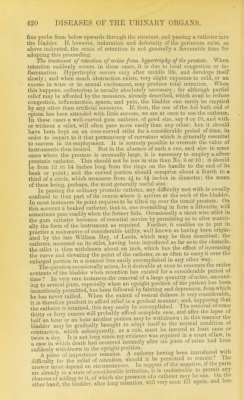fine probe from below upwards tbrough tbe stricture, and passing a catheter into the bladder. If, however, induration and defonnity of the perineum exist, as above indicated, the crisis of retention is not generally a favourable time for adopting this proceeding. The treatment of retention of urine from hypertrophy of the j)rostate. When retention suddenly occurs in these cases, it is due to local congestion or hi- flammation. Hypertrophy occurs only after middle life, and develops itself slowly; and when much obstruction exists, very slight exposure to cold, or an excess in wine or in sexual excitement, may produce total retention. When this happens, catheterism is usually absolutely necessary; for although partial relief may be afforded by the measures, already described, which avail to reduce congestion, inflammation, spasm, and pain, the bladder can rarely be emptied by any other than artificial measures. If, then, the use of the hot bath and of opium has been attended with little success, we are at once to use the catheter. In these cases a well-curved gum catheter, of good size, say 9 or 10, and with or without a stilet, will often pass more easily than any other; but it should have been Icept on an over-curved stilet for a considerable period of time, in order to impart to it that permanency of curvature which is generally essential to success in its employment. It is scarcely possible to overrate the value of instruments thus treated. But in the absence of such a one, and also in some cases where the prostate is unusually large, it is necessaiy to employ a silver prostatic catheter. This should not be less in size than No. 9 or 10 ; it should be from 12 to 14 inches long from the rings on the handle to the end of its beak or point; and the curved portion should comprise about a fourth to a third of a circle, which nieasures from 4i to 5^ inches in diameter; the mean of these being, perhaps, the most generally useful size. In passing the ordinary prostatic catheter, any difficulty met with is usually confined to that part of its course where it arrives at the neck of the bladder. In most instances its point requires to be tilted up over the tumid prostate. On this account a beaked catheter, that is, one resembling in form a lithotrite, will sometimes pass readily when the former fails. Occasionally a stout wire stilet m the gum catheter becomes of essential service by permitting us to alter materi- ally the form of the instrument as required. Further, it enables us to put in practice a manoeuvre of considerable utiUty, well known as having been origin- ated by the late William Hey, of Leeds, which may be thus described: the catheter, mounted on its stilet, having been introduced as far as to the obstacle, the stilet is then withdrawn about an inch, which has the effect of increasing the curve and elevating the point of the catheter, so as often to carry it over the enlarged portion in a manner less easily accompHshed in any other way. The question occasionally arises, Is it desirable at once to evacuate the entire contents of the bladder when retention has existed for a considerable period of time ? In very rare instances the removal of a large quantity of unue, amount- ing to several pints, especially when an upright position of the patient has been incautiously permitted, has been followed by fainting and depression, Irom which he has never rallied. When the extent of vesical dulness is very considerable, it is therefore prudent to afford relief in a gradual manner; and, supposing that the catheter is retained, this may easily be accomplished. The removal ol some thirty or fortv ounces will probably afford complete ease, and after the lapse oi half an hour or an hour another portion maybe withdrawn ; m this manner the bladder maybe gradually brought to adapt itself to the normal condition of contraction, which subsequently, as a rule, must be insured at least once or twice a day. It is not long since my evidence was required in a court oflaw, in a case in which death had occurred instantly after six pints of urine had been suddenly withdrawn in the upright position. , . , , , A point of importance remains. A catheter having been introduced with difficulty ibr the relief of retention, should it be permitted ^'^Y;.^^^^^^ answer must depend on circumstances. _ In suin-ort ol t^^^f i''^;'^' ,1^^,,*^ are already in a state of considerable irritation, it is undesuable to pcimit any chances of adding to it, of which the presence of a catheter iiiay ne. On the other hand, the bladder, after long retention, will very soon fill aga.n, and less-