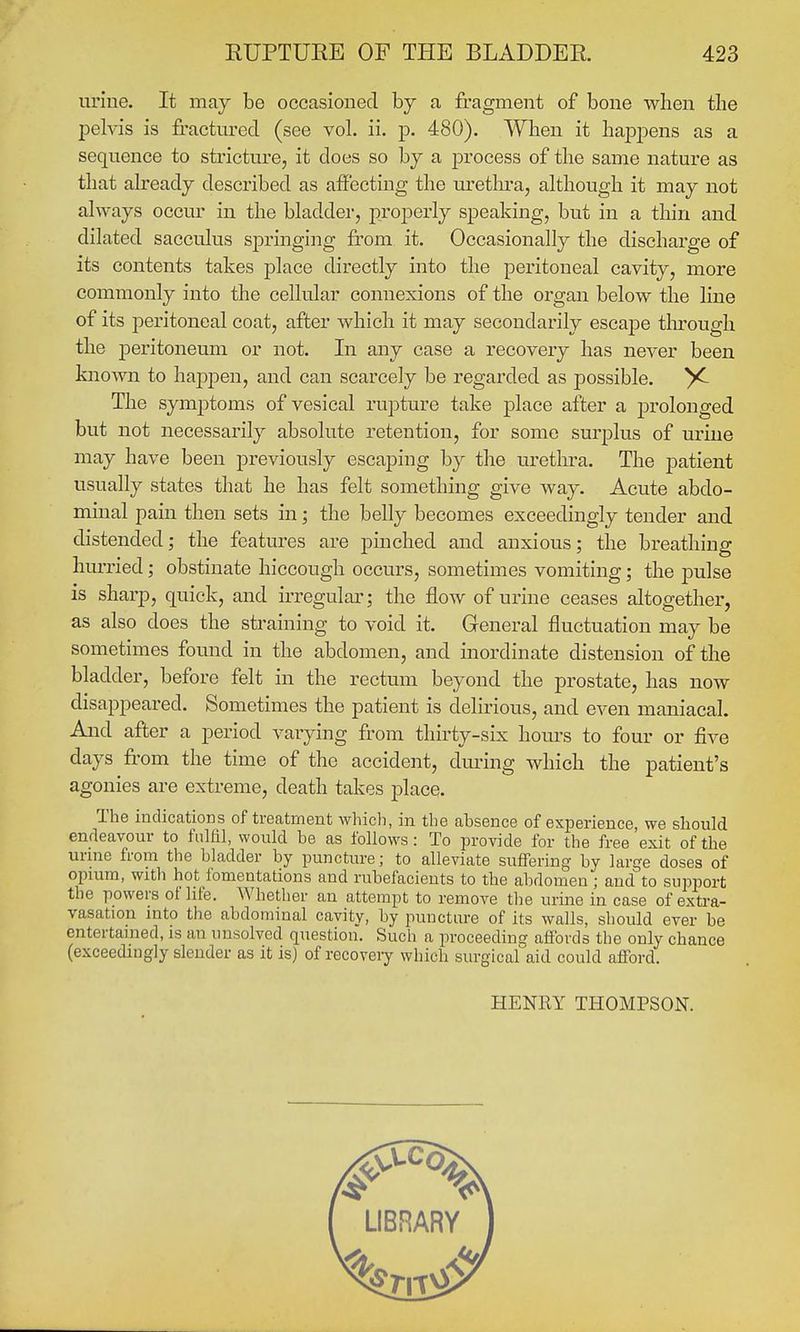 EUPTURE OF THE BLADDER 423 uriue. It may be occasioned by a fragment of bone when tbe pelvis is fractm-ed (see vol. ii. p. 480). When it hajspens as a sequence to stricture, it does so by a process of the same nature as that already described as affecting the methra, although it may not always occur in the bladder, properly speaking, but in a thin and dilated sacculus springing from it. Occasionally the discharge of its contents takes place directly into the peritoneal cavity, more commonly into the cellular connexions of the organ below the line of its peritoneal coat, after which it may secondarily escape tlnrough the peritoneum or not. In any case a recovery has never been known to happen, and can scarcely be regarded as possible. X- The symptoms of vesical rupture take place after a prolonged but not necessarily absolute retention, for some surplus of uriue may have been previously escaping by the uretln-a. The patient usually states that he has felt something give way. Acute abdo- minal pain then sets in; the belly becomes exceedingly tender and distended; the features are pinched and anxious; the breathing hurried; obstinate hiccough occurs, sometimes vomiting; the pulse is sharp, quick, and irregular; the flow of urine ceases altogether, as also does the straining to void it. General fluctuation may be sometimes found in the abdomen, and inordinate distension of the bladder, before felt in the rectum beyond the prostate, has now disappeared. Sometimes the patient is delirious, and even maniacal. And after a period varying from thirty-six hom-s to four or five days from the time of the accident, during which the patient's agonies are extreme, death takes place. The indications of treatment whicli, in the absence of experience, we should endeavour to fulfil, would be as follows: To provide for the free exit of the urine from the bladder by puncture; to alleviate suffering by large doses of opium, with hot fomentations and rubefacients to the abdomen ; and^to support the powers ol life. Whether an attempt to remove the urine in case of exti-a- vasation into the abdominal cavity, by puncture of its walls, should ever be entertained, is an unsolved question. Such a proceeding affords the only chance (exceedingly slender as it is) of recoveiy which surgical aid could afford. HENRY THOMPSON.