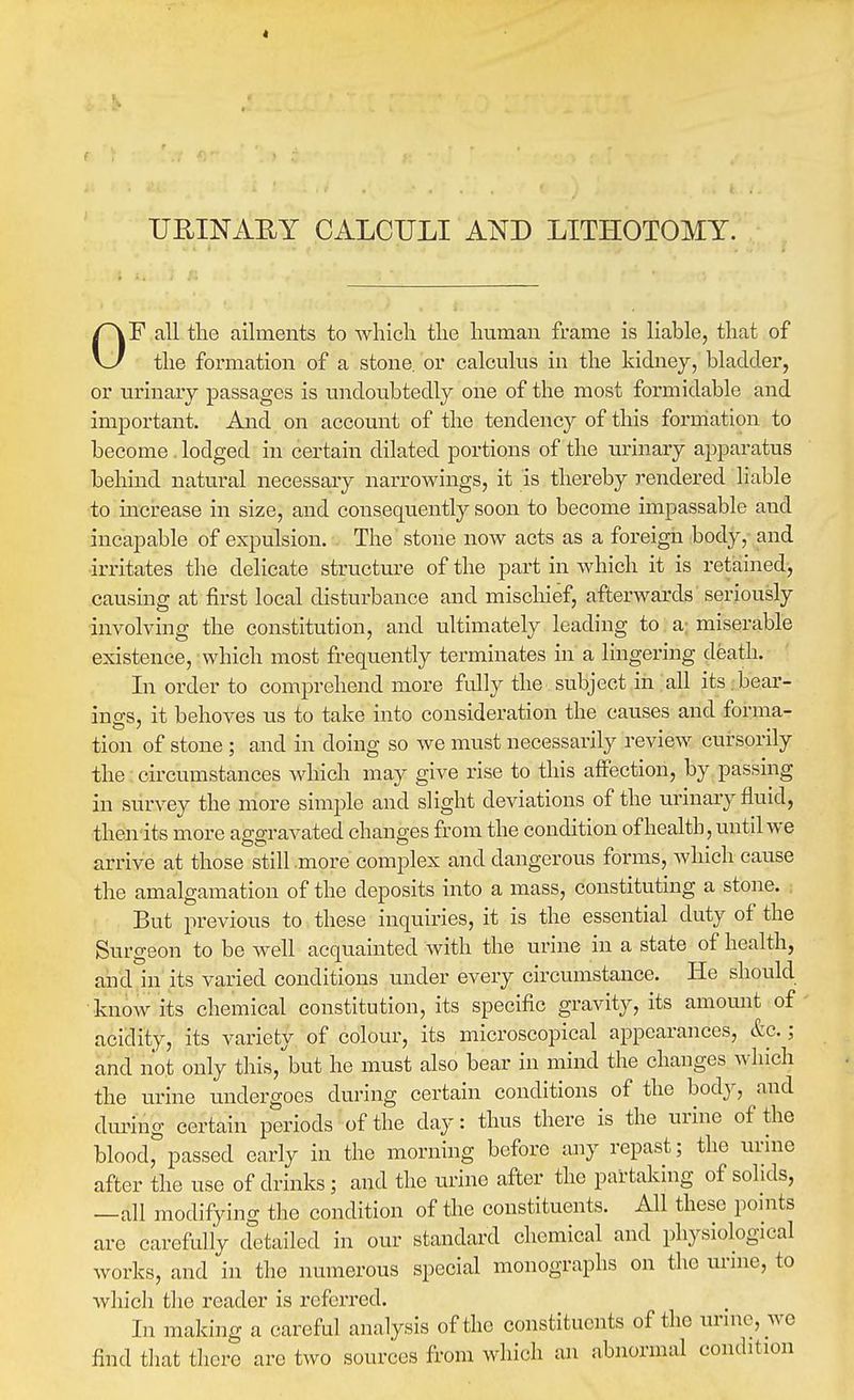 t URINAEY CALCULI AND LITHOTOMY. OF all the ailments to Avliich tlie human frame is liable, that of the formation of a stone, or calculus in the kidney, bladder, or urinary passages is undoubtedly one of the most fonnidable and important. And on account of the tendency of this formation to become lodged in certain dilated portions of the urinary apparatus behind natural necessary narrowings, it is thereby rendered liable to increase in size, and consequently soon to become impassable and incapable of expulsion. The stone now acts as a foreign body, and irritates the delicate structure of the part in which it is retained, causing at first local disturbance and mischief, afterwards seriously involving the constitution, and ultimately leading to a; miserable existence, which most frequently terminates in a lingering death. In order to comprehend more fully the subject in all its . bear- ings, it behoves us to take into consideration the causes and forma- tion of stone ; and in doing so we must necessarily review cursorily the circumstances which may give rise to this affection, by passing in survey the more simi^le and slight deviations of the urinary fluid, thetn'its more aggravated changes from the condition of health, imtd we arrive at those still more complex and dangerous forms, which cause the amalgamation of the deposits into a mass, constituting a stone. ; But previous to these inquiries, it is the essential duty of the Surgeon to be well acquainted with the urine in a state of health, and in its varied conditions under every circumstance. He should know its chemical constitution, its specific gravity, its amount of acidity, its variety of colour, its microscopical appearances, &c.; and not only this,'but he must also bear in mind the changes which the urine undergoes during certain conditions of the body, and during certain periods of the day: thus there is the urine of the blood, passed early in the morning before any repast; the urme after the use of drinks; and the urine after the partaking of solids, —all modifying the condition of the constituents. All these pomts are carefully detailed in our standard chemical and physiological works, and in the numerous special monographs on the urme, to which the reader is referred. In making a careful analysis of the constituents of the urme, we find that there are two sources from which an abnormal condition