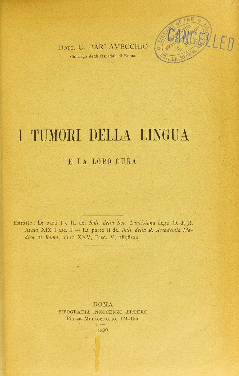 Dott. G. PARLAVECCHIO chirurgo degli Ospedali di Roma I TUMORI DELLA LINGUA E LA LORO CURA Estratte : Le parti I e III del Bull, della Soc. Lancisiana degli O. di. ,R. Anno XIX Fase. II — La parte II dal Bull, della R. Accademia Me- dica di Roma^ anno XXV; Fase. V, 1898-99. - ' KOMA TIPOGRAFIA INNOCENZO ARTERO Piazza Montecitorio, 124-125. \ — 1899