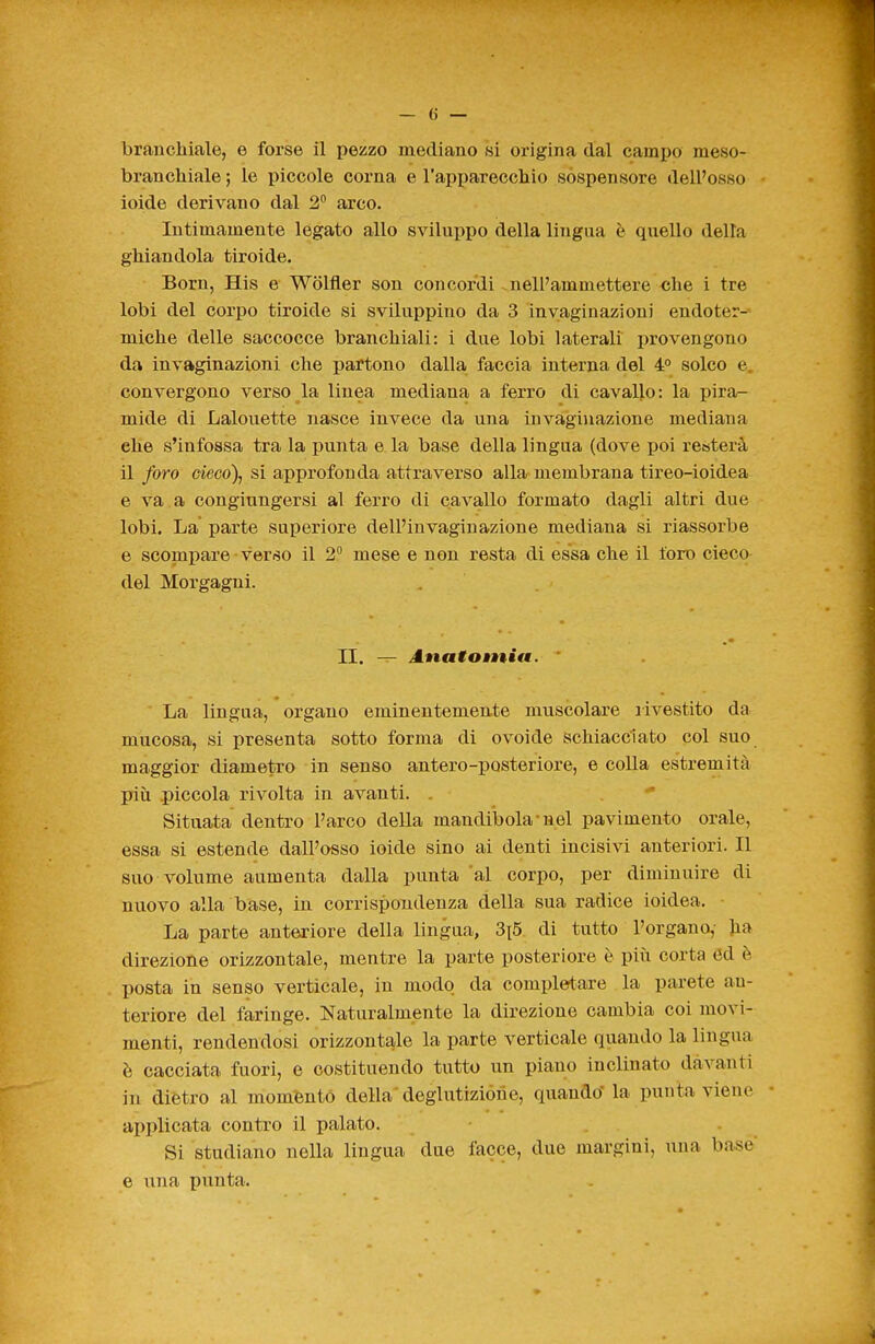 branchiale ; le piccole corna e l'apparecchio sospensore dell'osso ioide derivano dal 2 arco. Intimamente legato allo sviluppo della lingua è quello della ghiandola tiroide. Born, His e Wolfler son concordi nell'ammettere che i tre lobi del corpo tiroide si sviluppino da 3 invaginazioni eudoter-- miche delle saccocce branchiali: i due lobi laterali provengono da invaginazioni che partono dalla faccia interna del 4P solco e, convergono verso la linea mediana a ferro di cavallo: la pira- mide di Lalouette nasce invece da una invaginazione mediana che s'infossa tra la punta e la base della lingua (dove poi resterà il foro cieco)j si approfonda attraverso alla membrana tireo-ioidea e va a congiungersi al ferro di cavallo formato dagli altri due lobi. La parte superiore dell'invaginazione mediana si riassorbe e scompare • verso il 2 mese e non resta di essa che il foro cieco del Morgagni. II. — Amatotniti. La lingua, organo eminentemeu.te muscolare rivestito da mucosa, si presenta sotto forma di ovoide schiacciato col suo maggior diametro in senso antero-posteriore, e colla estremità piìi .piccola rivolta in avanti. . Situata dentro l'arco della mandibola-nel pavimento orale, essa si estende dall'osso ioide sino ai denti incisivi anteriori. Il suo volume aumenta dalla punta al corpo, per diminuire di nuovo alla base, in corrispondenza della sua radice ioidea. La parte anteriore della lingua, 3i5. di tutto l'organo, Jia direzione orizzontale, mentre la parte posteriore è più corta ed è posta in senso verticale, in modo da completare la parete an- teriore del faringe. Naturalmente la direzione cambia coi movi- menti, rendendosi orizzontale la parte verticale quando la lingua è cacciata fuori, e costituendo tutto un piano inclinato davanti in dietro al moménto della' deglutizióne, quando' la punta viene ai)plicata contro il palato. Si studiano nella lingua due facce, due margini, una base e una punta.