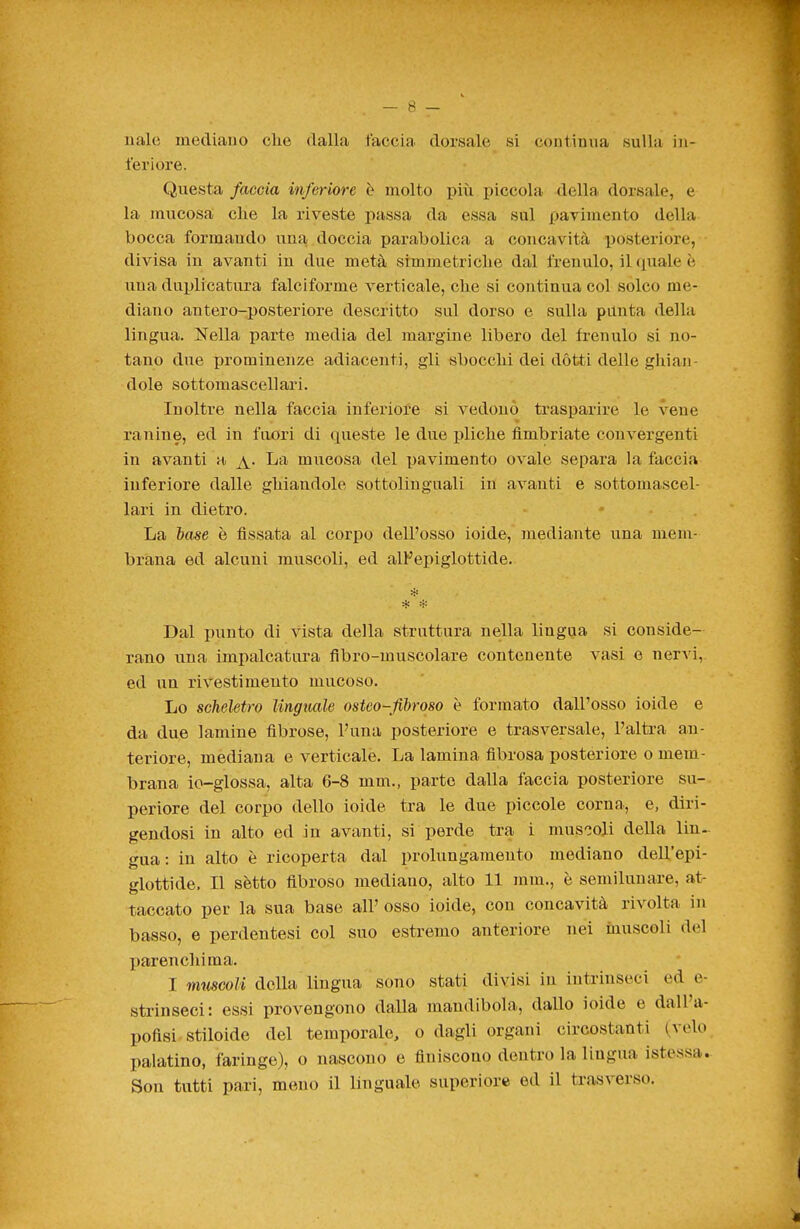 naie mediano che dalla faccia dorsale si continua sulla in- feriore. Questa faccia inferiore è molto più piccola della dorsale, e la mucosa clie la riveste passa da essa sul pavimento della bocca formando una doccia parabolica a concavità posteriore, divisa in avanti in due metà simmetriche dal frenulo, il(iualeè una duplicatura falciforme verticale, che si continua col solco me- diano antero-posteriore descritto sul dorso e sulla pùnta della lingua. Nella parte media del margine libero del fi-enulo si no- tano due prominenze adiacenti, gli sbocchi dei dòtti delle ghian- dole sottomaseellari. Inoltre nella faccia inferiore si vedono trasparire le vene ranine, ed in fuori di cpieste le due pliche fimbriate convergenti in avanti a ^. La mucosa del pavimento ovale separa la faccia inferiore dalle ghiandole sottolinguali in avanti e sottomascel- lari in dietro. La tose è fissata al corpo dell'osso ioide, mediante una mem- brana ed alcuni muscoli, ed alFepiglottide. Dal punto di vista della struttura nella lingua si conside- rano una impalcatura flbro-muscolare contenente vasi e nervi, ed un rivestimento mucoso. Lo scheletro Imgimle osteo-fibrqso è formato dall'osso ioide e da due lamine fibrose, l'una posteriore e trasversale, l'altra an- teriore, mediana e verticale. La lamina fibrosa posteriore o mem- brana io-glossa, alta 6-8 mm., parte dalla faccia posteriore su- periore del corpo dello ioide tra le due piccole corna, e, diri- gendosi in alto ed in avanti, si perde tra i muscoli della lin- gua : in alto è ricoperta dal prolungamento mediano dell'epi- glottide. Il sètto fibroso mediano, alto 11 mm., è semilunare, at- taccato per la sua base all' osso ioide, con concavità rivolta in basso, e perdentesi col suo estremo anteriore nei inuscoli del parenchima. I mmcoli della lingua sono stati divisi in intrinseci ed e- strinseci: essi provengono dalla mandibola, dallo ioide e dalPa- pofisi stiloide del temporale, o dagli organi circostanti (velo palatino, faringe), o nascono e finiscono dentro la lingua istessa.. Son tutti pari, meno il linguale superiore ed il trasverso.