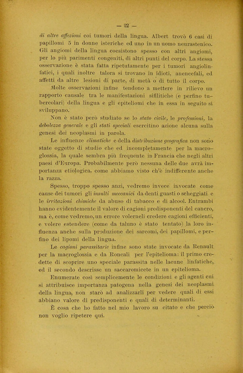 I — 22 — di altre affezioni coi tumori della lingua. Albert trovò 6 casi di papillomi 5 in donne isteriche ed uno in un uomo neurastenico. Gli angiomi della lingua coesistono spesso con altri angiomi, per lo più parimenti congeniti, di altri punti del corpo. La stessa osservazione è stata fatta ripetutamente per i tumori angiolin- fatici, i quali inoltre talora si trovano in idioti, auencefali, ed affetti da altre lesioni di parte, di metà o di tutto il corpo. Molte osservazioni infine tendono a mettere in rilievo un rapporto causale tra le manifestazioni sifilitiche (e perfino tu- bercolari) della lingua e gli epiteliomi che in essa in seguito si sviluppano. Non è stato però studiato se lo stato civile, le professioni, la deholezza generale e gli stati speciali esercitino azione alcuna sulla genesi dei neoplasmi in parola. Le influenze climaticìie e della distribuzione geografica non sono state oggetto di studio che ed incompletamente per la macro- glossia, la quale sembra più Ixequente in Francia che negli altri paesi d'Europa. Probabilmente però nessuna delle due avrà im- portanza etiologica, come abbiamo visto ch'è indifferente anche la razza. Spesso, troppo spesso anzi, vedremo invece invocate come cause dei tumori gli insulti meccanici da denti guasti o scheggiati e le irritazioni chimiche da abuso di tabacco e di alcool. Entrambi hanno evidentemente il valore di cagioni predisponenti del cancro, ma è, come vedremo, un errore volerneli credere cagioni efficienti, e volere estendere (come da taluno è stato tentato) la loro in- fluenza anche sulla produzione dei sarcomi, dei papillomi, e per- fino dei lipomi della lingua. Le cagioni parassitarie infine sono state invocate da Eenault per la macroglossia e da Eoncali per l'epitelioma : il primo cre- dette di scoprire uno speciale parassita nelle lacune linfatiche, ed il secondo descrisse un saccaromicete in un epitelioma. Enumerate così semplicemente le condizioni e gli agenti cui si attribuisce importanza patogena nella genesi dei neoplasmi della lingxia, non starò ad analizzarli per vedere quali di essi abbiano valore di predisponenti e quali di determinanti. È cosa che ho fatto nel mio lavoro su citato e che perciò non voglio ripetere qui.