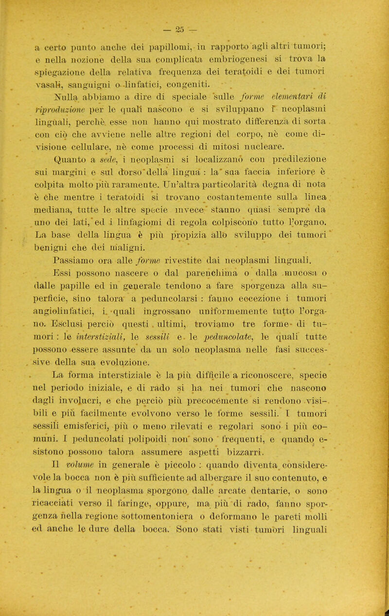 a eerto punto anche dei papillonii, in rapporto agli altri tumori; e nella nozione della sua complicata embriogenesi si trova la spiegazione della relativa frequenza dei teratoidi e dei tumori vasaM, sanguigni o--linfatici, congeniti. . . ]Sulla abbiamo a dire di speciale sulle forme elementari di riproduzione per le quali nascono e si sviluppano f neoplasmi linguali, perchè, esse non hanno qui mostrato differenza di sorta con ciò che avviene nelle altre regioni del corpo, nè come di- visione cellulare, nè come processi di mitosi nucleare. Quanto a sede, i neoplasmi si localizzano con predilezione sui margini e sul dorso'della lingua : la* sua faccia inferiore è colpita molto più raramente. Un'altra particolarità degna di nota è che mentre i teratoidi si trovano costantemente sulla linea mediana, tutte le altre specie invece' stanno quasi sempre da uno dei lati,ed i linfagiomi di regola colpiscono tutto Porgano. La base della lingua è più propizia allo sviluppo dei tumori ' benigni che dei maligni. Passiamo ora alle forine rivestite dai neoplasmi linguali. Essi possono nascere o dal parenchima o dalla mucosM. o dalle papille ed in generale tendono a fare sporgenza alla su- perficie, sino talora a peduncolarsi : fanno eccezione 1 tumori angiolinfatici, i. -quali ingrossano uniformemente tutto l'orga- no. Esclusi perciò questi . ultimi, troviamo tre forme- di tu- mori : le interstiziali, le sessili e- le i)ed,uncolate, le (inali tutte possono essere assunte da un solo neoplasma nelle fasi succes- sive della sua evoluzione. La forma interstiziale è la più difficile a riconoscere, specie nel periodo iniziale, e di rado si ha nei tumori che nascono dagli involucri, e che i)erciò più precocemente si rendono visi- bili e più facilmente evolvono verso le forme sessili. I tumori sessili emisferici, più o meno rilevati e regolari sono i più co- muni. I peduncolati polipoidi non sono frequenti, e quando e- sistono possono talora assumere aspetti bizzarri. Il volume in generale è piccolo ; quando diventa considere- vole la bocca non è più sufficiente ad albergare il suo contenuto, e la lingua o il neoplasma sporgono dalle arcate dentarie, o sono ricacciati verso il faringe, oppure, ma più di rado, fanno spor- genza nella regione sottomentoniera o deformano le pareti molli ed anche le dure della bocca. Sono stati visti tumori linguali