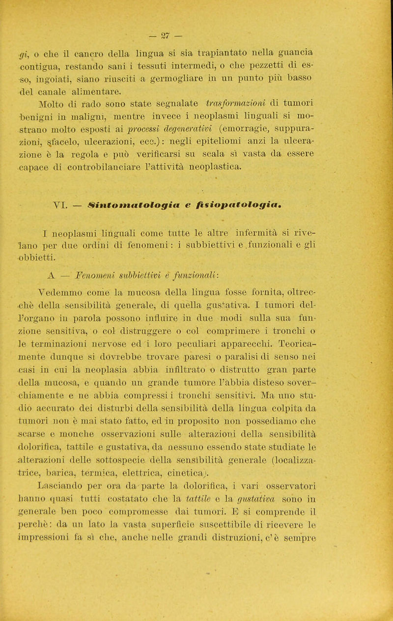 gi, o che il cancro della lingua si sia trapiantato nella guancia contigua, restando sani i tessuti intermedi, o che pezzetti di es- •so, ingoiati, siano riusciti a germogliare in un punto più basso del canale alimentare. Molto di rado sono state segnalate trasformazioni di tumori benigni in maligni, mentre invece i neoplasmi linguali si mo- strano molto esposti ai processi degenerativi (emorragie, suppura- zioni, piacelo, ulcerazioni, eco.) : negli epiteliomi anzi la ulcera- zione è la regola e può verificarsi svi scala sì vasta da essere capace di controbilanciare l'attività neoplastica. YI. — Sintotnatologia e fisiaptttologia» I neoplasmi linguali come tutte le altre infermità si rive- lano per due ordini di fenomeni: i subbiettivi e.funzionali e gli obbietti. A — Fenomeni subbiettivi è funzionali : Vedemmo come la mucosa della lingua fosse fornita, oltrec- chè della sensibilità generale, di quella gustativa. I tumori del- l'organo in parola possono influire in due modi sulla sua fun- zione sensitiva, o col distruggere o col comprimere i tronchi o le terminazioni nervose ed i loro peculiari apparecchi. Teorica- mente dunque si dovrebbe trovare paresi o paralisi di senso nei casi in cui la neoplasia abbia infiltrato o distrutto gran parte della mucosa, e quando un grande tumore l'abbia disteso sover- chiamente e ne abbia compressi i tronchi sensitivi. Ma uno stu- dio accurato dei disturbi della sensibilità della lingua colpita da tumori non è mai stato fatto, ed in proposito non possediamo che ijcarse e monelle osservazioni suUe alterazioni della sensibilità dolorifica, tattile e gustativa, da nessuno essendo state studiate le alterazioni delle sottospecie della sensibilità generale (localizza- trice, barica, termica, elettrica, cinetica). Lasciando per ora da parte la dolorifica, i vari osservatori hanno quasi tutti costatato che la tattile e la gustativa sono in generale ben poco compromesse dai tumori. E si comiirende il perchè : da un lato la vasta superficie suscettibile di ricevere le impressioni fa sì che, anche nelle grandi distruzioni, c'è sempre