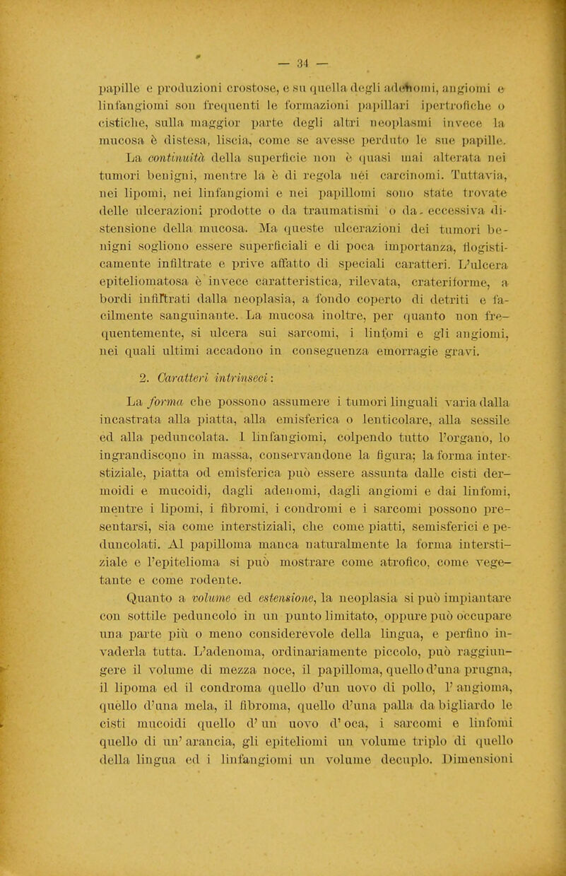 papille e produzioni crostose, e su quella degli adtilioini, angiomi e linfangiomi son lre(iuenti le formazioni papillari i[)er(roflclie o cisticlie, sulla maggior i)arte degli alfcri neoplasmi invece la mucosa è distesa, liscia, come se avesse perduto le sue papille. La continuità della superficie non è (juasi mai alterata nei tumori benigni, mentre la è di regola nei carcinomi. Tuttavia, nei lipomi, nei linfangiomi e nei pai)illomi sono state trovate delle ixlcerazioni prodotte o da traumatisriii o da. eccessiva di- stensione della mucosa. Ma queste ulcerazioni dei tumori be- nigni sogliono essere superficiali e di poca importanza, fiogisti- camente infiltrate e prive affatto di speciali caratteri. L'ulcera epiteliomatosa è invece caratteristica, rilevata, crateriforme, a bordi inftrtrati dalla neoplasia, a fondo coperto di detriti e fa- cilmente sanguinante. La mucosa inoltre, per (guanto non fre- quentemente, si ulcera sui sarcomi, i Untomi e gli angiomi, nei quali ultimi accadono in conseguenza emorragie gravi. 2. Caratteri intrinseci: La forma che possono assumere i tumori linguali varia dalla incastrata alla piatta, alla emisferica o lenticolare, alla sessile ed alla i)eduncolata. 1 linfangiomi, colpendo tutto l'organo, lo ingrandiscono in massa, conservandone la figura; la forma inter- stiziale, piatta od emisferica può essere assunta dalle cisti der- moidi e mucoidi, dagli adenomi, dagli angiomi e dai linfomi, mentre i lipomi, i fibromi, i condromi e i sarcomi possono pre- sentarsi, sia come interstiziali, che come piatti, semisferici e pe- duncolati. AI papilloma manca naturalmente la forma intersti- ziale e l'epitelioma si può mostrare come atrofico, come vege- tante e come rodente. Quanto a volume ed estensione^ la neoplasia si può imiiiantare con sottile peduncolo in un j)unto limitato, oppure può occupare una parte i)iù o meno considerevole della lingua, e perfino in- vaderla tutta. L'adenoma, ordinariamente piccolo, può raggiun- gere il volume di mezza noce, il papilloma, quello d'una i)rugna, il lipoma ed il condroma quello d'un uovo di pollo, 1' angioma, quello d'una mela, il fibroma, quello d'una palla da bigiiardo le cisti mucoidi quello d'un uovo d'oca, i sarcomi e linfomi quello di un' arancia, gli epiteliomi un volume triplo di quello della lingua ed i linfangiomi un volume decuplo. Dimensioni