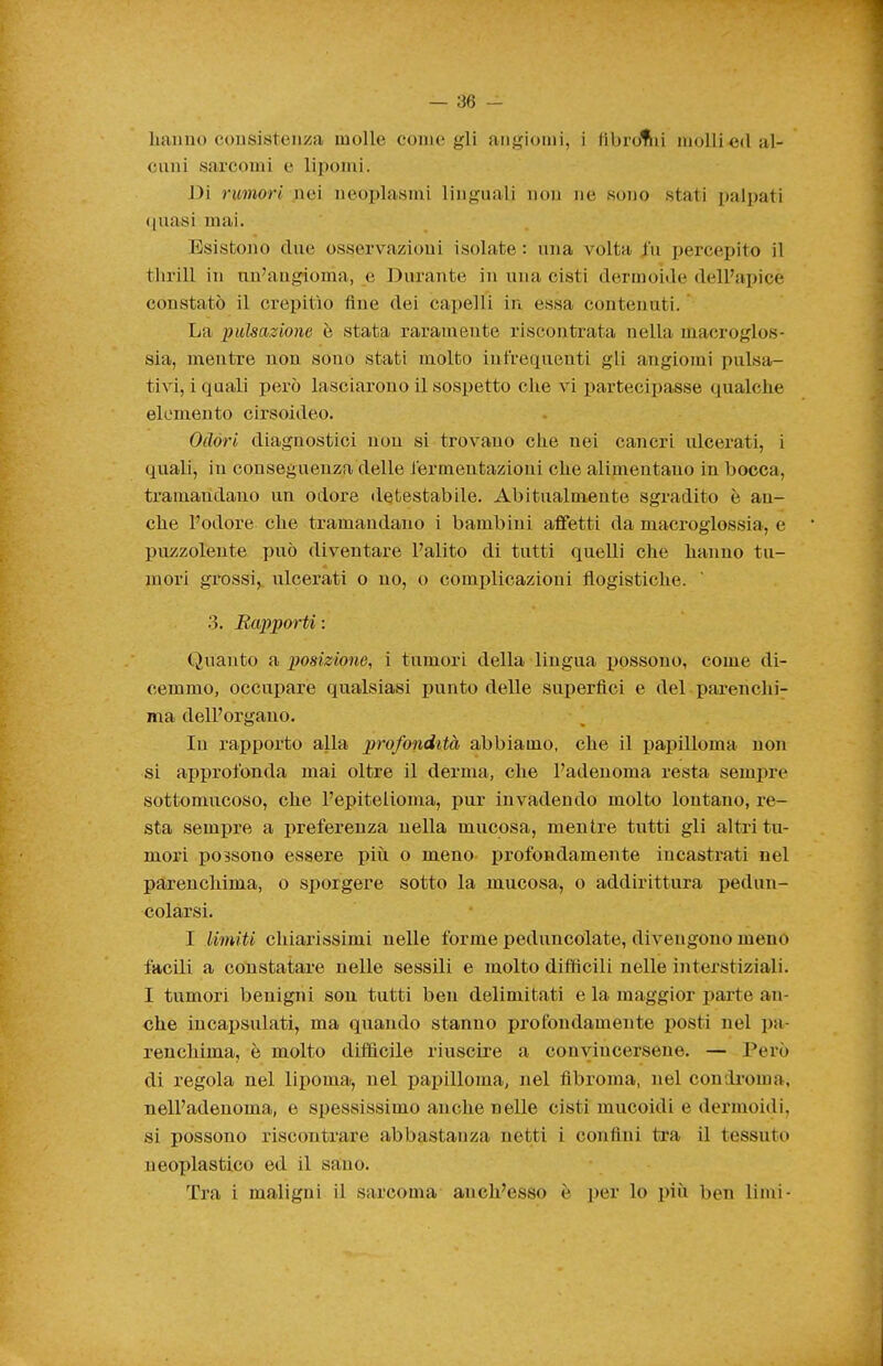 liaimo cousisteiiza molle coinè gli angiomi, i fìbroliii mollied al- cuni sarcomi e lipomi. Di rumori nei neoplasmi linguali non ne sono stati palpati <[uasi mai. Esistono chie osservazioni isolate : una volta /u percepito il thrill in un'angioma, e Durante in una cisti dermoide dell'apice constatò il crepitìo fine dei capelli in essa contenuti. La pulsazione è stata raramente riscontrata nella macroglos- sia, mentre non sono stati molto infrequenti gli angiomi pulsa- tivi, i quali però lasciarono il sospetto che vi partecipasse qualche elemento cirsoideo. Odóri diagnostici non si trovano che nei cancri ulcerati, i quali, in conseguenza delle lermentazioui che alimentano in bocca, tramandano un odore detestabile. Abitualmente sgradito è an- che l'odore che tramandano i bambini affetti da macroglossia, e puzzolente può diventare l'alito di tutti quelli che hanno tu- mori grossi,, ulcerati o no, o complicazioni flogistiche. 3. Rapporti : Quanto imposizione, i tumori della lingua possono, come di- cemmo, occupare qualsiasi punto delle superflci e del parenchi- ma dell'organo. In rapporto alla profondità abbiamo, che il papilloma non si approfonda mai oltre il derma, che l'adenoma resta sempre sottomucoso, che l'epitelioma, pur invadendo molto lontano, re- sta sempre a preferenza nella mucosa, mentre tutti gli altri tu- mori possono essere più o meno j)rofondamente incastrati nel parenchima, o sporgere sotto la mucosa, o addirittura pedun- colarsi. I limiti chiarissimi nelle forme peduncolate, divengono meno facili a constatare nelle sessili e molto difficili nelle interstiziali. I tumori benigni sou tutti ben delimitati e la maggior parte an- che incai>sulati, ma quando stanno profondamente posti nel pa- renchima, è molto diflflcile riuscire a convincersene. — Però di regola nel lipoma, nel papilloma, nel fibroma, nel condroma, nell'adenoma, e spessissimo anche nelle cisti mucoidi e dermoidi, si possono riscontrare abbastanza netti i confini tra il tessuto neoplastico ed il sano. Tra i maligni il sarcoma anch'esso è per lo più ben limi-