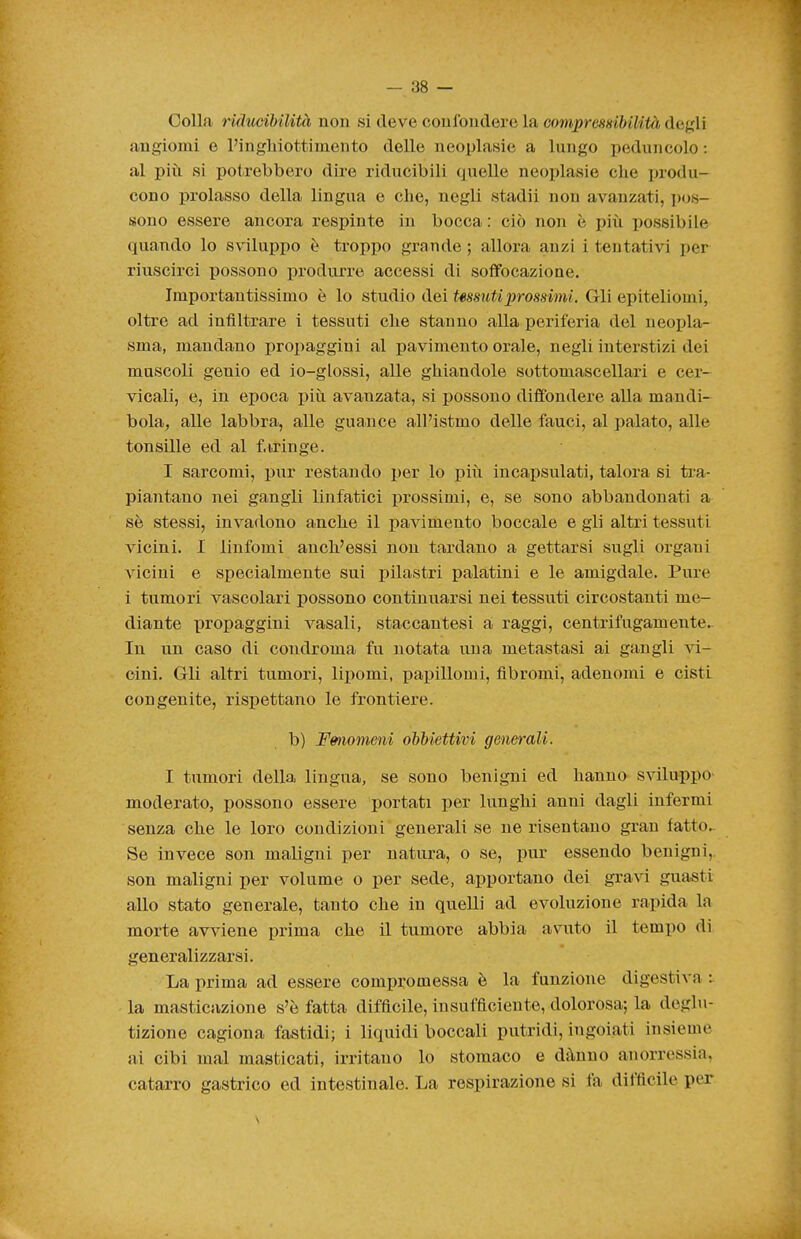 Collfi riducibilità non si deve confondere la comprcsHibilità dej^di angiomi e l'ingliiottimento delle neoplasie a lungo i^eduiicolo : al più si potrebbero dire riducibili quelle neoplasie che produ- cono prolasso della lingua e che, negli stadii non avanzati, pos- sono essere ancora respinte in bocca: ciò non è più possibile quando lo sviluppo è troppo grande ; allora anzi i tentativi per riuscirci possono produrre accessi di soffocazione. Importantissimo è lo studio dei Ussutiprossimi. Gli epiteliomi, oltre ad infiltrare i tessuti che stanno alla periferia del neopla- sma, mandano propaggini al pavimento orale, negli interstizi dei muscoli genio ed io-glossi, alle ghiandole sottomascellari e cer- vicali, e, in epoca più avanzata, si possono diffondere alla mandi- bola^ alle labbra, alle guance all'istmo delle fauci, al palato, alle tonsille ed al f.iringe. I sarcomi, pur restando i)er lo più incapsulati, talora si ti'a- piantano nei gangli linfatici indossimi, e, se sono abbandonati a sè stessi, invadono anche il pavimento boccale e gli altri tessuti vicini. I linfomi anch'essi non tardano a gettarsi sugli organi vicini e specialmente sui pilastri palatini e le amigdale. Pure i tumori vascolari possono continuarsi nei tessuti circostanti me- diante propaggini vasali, staccantesi a raggi, centrifugamente.- In un caso di condroma fu notata una metastasi ai gangli vi- cini. Gli altri tumori, liiìomi, papillomi, fibromi, adenomi e cisti congenite, rispettano le frontiere. b) Fmiomeni ohMettivi generali. I tumori della lingua, se sono benigni ed hanno sviluppo- moderato, possono essere portati per lunghi anni dagli infermi senza che le loro condizioni generali se ne risentano gran fatto. Se invece son maligni per natura, o se, pur essendo benigni,, son maligni -per volume o per sede, apportano dei gravi guasti allo stato generale, tanto che in quelli ad evoluzione rapida la morte avviene prima che il tumore abbia avuto il tempo di generalizzarsi. La prima ad essere compromessa è la funzione digestiva : la masticazione s'è fatta difficile, insufficiente, dolorosa; la deglu- tizione cagiona fastidi; i liquidi boccali putridi, iugoiati insieme ai cibi mal masticati, irritano lo stomaco e dàuno anorressia, catarro gastrico ed intestinale. La respirazione si fa difficile per