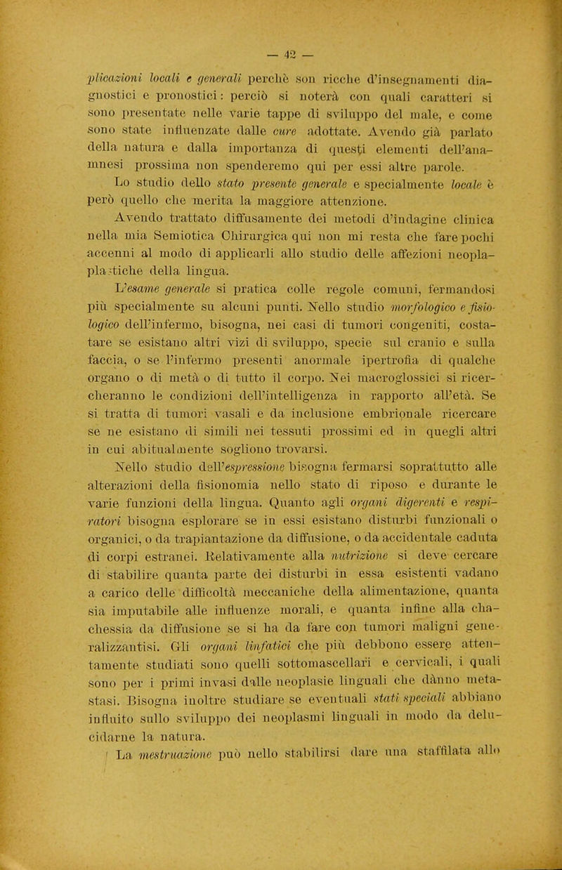 pHcazioni locali e generali perchè .sou ricche d'insegnamenti dia^ gnostici e pronostici : perciò si noterà con quali caratteri si sono presentate nelle varie tappe di sviluppo del male, e come sono state influenzate dalle cure adottate. Avendo già parlato della natura e dalla importanza di questi elementi dell'ana- mnesi prossima non spenderemo qui per essi altre parole. Lo studio dello stato premito generale e specialmente locale è però quello che merita la maggiore attenzione. Avendo trattato diffusamente dei metodi d'indagine clinica nella mia Semiotica Chirurgica qui non mi resta che fare pochi accenni al modo di applicarli allo studio delle affezioni neoiìla- pla etiche della lingua. Jj^esame generale si pratica colle regole comuni, fermandosi più specialmente su alcuni punti. Nello studio morfologico e fisio- logico dell'infermo, bisogna, nei casi di tumoii congeniti, costa- tare se esistano altri vizi di sviluppo, specie sul cranio e sulla faccia, o se l'infermo presenti anormale ipertrofìa di qualche organo o di metà o di tutto il corpo. Nei macroglossici si ricer- cheranno le condizioni dell'intelligenza in rapporto all'età. Se si tratta di tumori vasali e da inclusione embrionale ricercare se ne esistano di simili nei tessuti prossimi ed in quegli altri in cui abituala!ente sogliono trovarsi. Nello studio delVespressione bisogna fermarsi soprattutto alle alterazioni della fisionomia nello stato di riposo e durante le varie funzioni della lingua. Quanto agli organi digerenti e respi- ratori bisogna esplorare se in essi esistano disturbi funzionali o organici, o da trapiaiutazione da diffusione, o da accidentale caduta di corpi estranei. Eelativamente alla nutrizione si deve cercare di stabilire quanta parte dei disturbi in essa esistenti vadano a carico delle difiScoltà meccaniche della alimentazione, quaiita sia imputabile alle influenze morali, e quanta infine alla cha- chessia da diffusione se si ha da fare con tumori maligni gene- ralizzantisi. Gli organi linfatici che più debbono essere atten- tamente studiati sono quelli sottomascellari e cervicali, i quali sono per i primi invasi dalle neoplasie linguali che dànno meta- stasi. Bisogna inoltre studiare se eventuali stati speciali abbiano infinito sullo sviluppo dei neoplasmi linguali in modo da delu- cidarne la natura. I La mestruazione può nello stabilirsi dare una staffilata allo