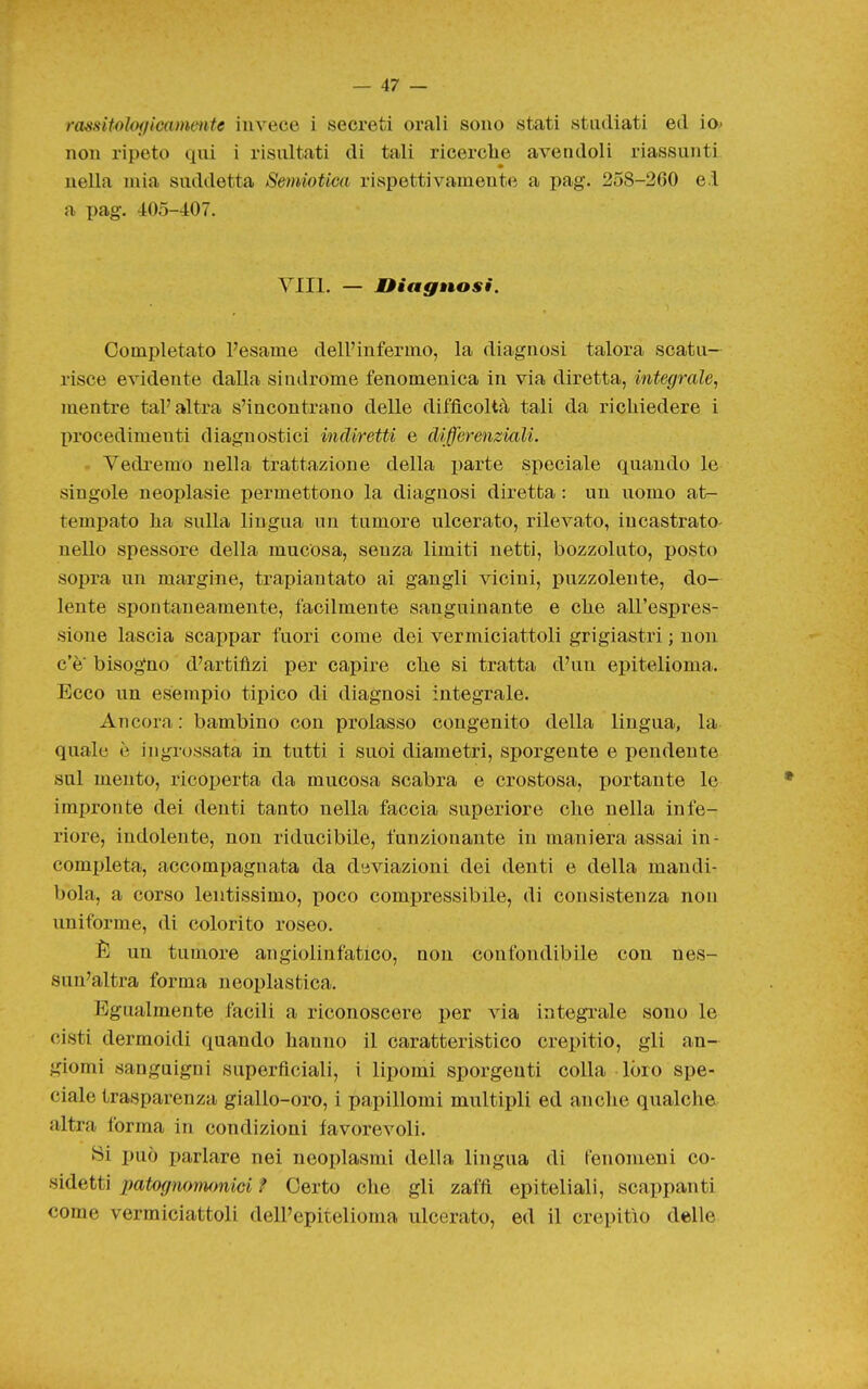 rasKitoìof/icammte invece i secreti orali sono stati studiati ed io> non ripoto qui i risultati di tali ricerche avendoli riassunti nella mia suddetta Semiotica rispettivamente a pag. 258-260 e.i a pag. 405-407. Vili. — Mìiagnosi. Completato Pesame dell'infermo, la diagnosi talora scatu- risce evidente dalla sindrome fenomenica in via diretta, integrale, mentre tal'altra s'incontrano delle difficoltà tali da richiedere i l)rocedimenti diagnostici indiretti e differenziali. Vedremo nella trattazione della lìarte speciale quando le singole neoplasie permettono la diagnosi diretta : un uomo at- tempato ha sulla lingua un tumore ulcerato, rilevato, incastrato- nello spessore della mucosa, senza limiti netti, bozzoluto, posto sopra un margine, trapiantato ai gangli vicini, puzzolente, do- lente spontaneamente, facilmente sanguinante e che all'espres- sione lascia scappar fuori come dei vermiciattoli grigiastri ; non c'è bisogno d'artifizi per capire che si tratta d'un epitelioma. Ecco un esempio tipico di diagnosi integrale. Ancora: bambino con prolasso congenito della lingua, la quale è ingrossata in tutti i suoi diametri, sporgente e pendente sul mento, rico]3erta da mucosa scabra e crostosa, portante le impronte dei denti tanto nella faccia superiore che nella infe- riore, indolente, non riducibile, funzionante in maniera assai in- completa, accompagnata da deviazioni dei denti e della mandi- bola, a corso lentissimo, poco compressibile, di consistenza non uniforme, di colorito roseo. È un tumore angiolinfatico, non confondibile con nes- sun'altra forma neoplastica. Egualmente facili a riconoscere per via integrale sono le cisti dermoidi quando hanno il caratteristico crepitio, gli an- giomi sanguigni superficiali, i lipomi sporgenti colla lóro spe- ciale trasparenza giallo-oro, i papillomi multipli ed anclie qualche altra forma in condizioni favorevoli. Si i)uò parlare nei neoplasmi della lingua di fenomeni co- sidetti patognonumici ? Certo che gli zaffi epiteliali, scappanti come vermiciattoli dell'epitelioma ulcerato, ed il crepitìo delle