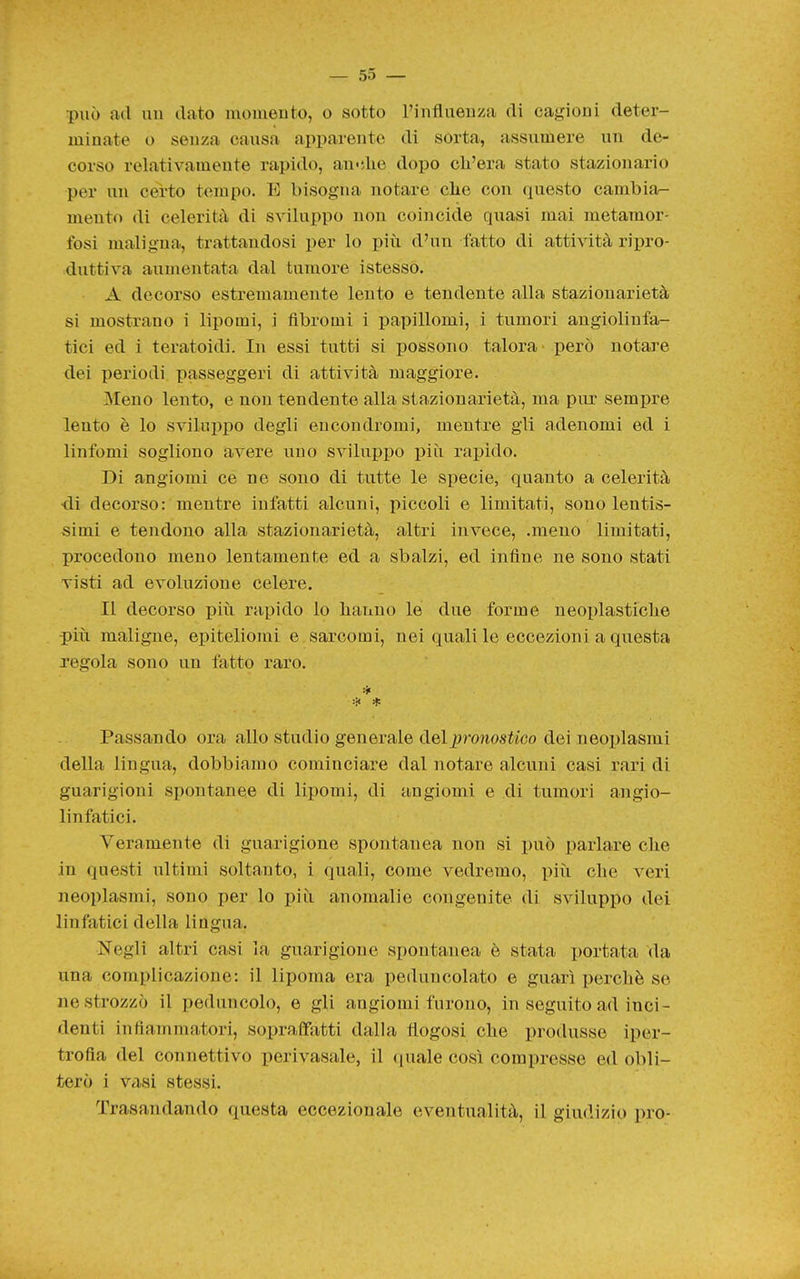 può ad uu dato momento, o sotto l'intlaeuza di cagioni deter- minate o senza causa apparente di sorta, assumere un de- corso relativamente rapido, au-die dopo ch'era stato stazionario per un certo tempo. E bisogna notare che con questo cambiar- mento di celerità di sviluppo non coincide quasi mai metamor- fosi maligna, trattandosi per lo piìi d'un fatto di attività ripro- duttiva aumentata dal tumore i stesso. A decorso estremamente lento e tendente alla stazionarietà si mostrano i lipomi, i fibromi i papillomi, i tumori angiolinfa- tici ed i teratoidi. In essi tutti si possono talora però notare dei periodi passeggeri di attività maggiore. Meno lento, e non tendente alla stazionarietà, ma pur sempre lento è lo sviluppo degli encondromi, mentre gli adenomi ed i linfomi sogliono avere uno sviluppo più rapido. Di angiomi ce ne sono di tutte le specie, quanto a celerità •di decorso: mentre infatti alcuni, piccoli e limitati, sono lentis- simi e tendono alla stazionarietà, altri invece, .meno limitati, procedono meno lentamente ed a sbalzi, ed infine ne sono stati visti ad evoluzione celere. Il decorso più rapido lo hanno le due forme neoi)lastiche più maligne, epiteliomi e sarcomi, nei quali le eccezioni a questa regola sono un fatto raro. Passando ora allo studio generale del pronostico dei neoplasmi della lingua, dobbiamo cominciare dal notare alcuni casi rari di guarigioni spontanee di lipomi, di angiomi e di tumori angio- linfatici. Veramente di guarigione spontanea non si può parlare che in questi ultimi soltanto, 1 quali, come vedremo, piii che veri neoplasmi, sono per lo più anomalie congenite di sviluppo dei linfatici della lingua. Negli altri casi la guarigione spontanea è stata portata da una complicazione: il lipoma era peduncolato e guarì perchè se ne strozzò il peduncolo, e gli angiomi furono, in seguito ad inci- denti infiammatori, sopraffatti dalla tlogosi che produsse iper- trofia del connettivo perivasale, il quale così compresse ed obli- terò i Viisi stessi. Trasandando questa eccezionale eventualità, il giudizio prò-