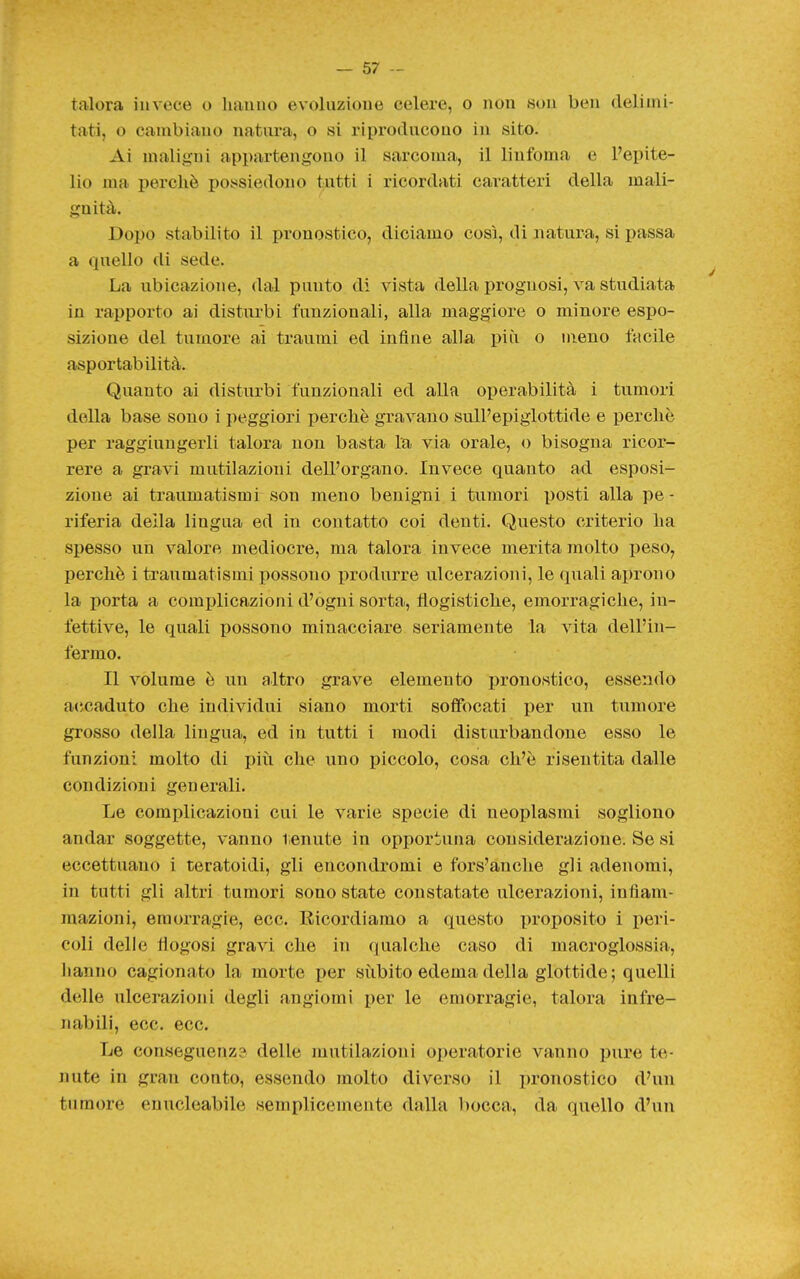 talora invece o liauuo evoluzioue celere, o non son ben delimi- tati, o cambiano natura, o si riproducono in sito. Ai maligni appartengono il sarcoma, il linfoma e l'epite- lio ma perchè poiissiedouo tutti i ricordati caratteri della mali- gnità. Dopo stabilito il pronostico, diciamo così, di natura, si passa a quello di sede. La ubicazione, dal punto di vista della prognosi, va studiata in rapporto ai disturbi funzionali, alla maggiore o minore espo- sizione del tumore ai traumi ed infine alla più o meno facile asportabilità. Quanto ai disturbi funzionali ed alla operabilità i tumori della base sono i peggiori perchè gravano sull'epiglottide e perchè per raggiungerli talora non basta la via orale, o bisogna ricor- rere a gravi mutilazioni dell'organo. Invece quanto ad esposi- zione ai traumatismi son meno benigni i tumori posti alla pe - riferia della lingua ed in contatto coi denti. Questo criterio ha spesso un valore mediocre, ma talora invece merita molto peso, perchè i traumatismi possono produrre ulcerazioni, le quali aprono la porta a complicazioni d'ogni sorta, flogistiche, emorragiche, in- fettive, le quali possono minacciare seriamente la vita dell'in- fermo. Il volume è un altro grave elemento pronostico, essendo accaduto che individui siano morti soffocati per un tumore grosso della lingua, ed in tutti i modi disturbandone esso le funzioni molto di più che uno piccolo, cosa ch'è risentita dalle condizioni generali. Le complicazioni cui le varie specie di neoplasmi sogliono andar soggette, vanno tenute in opportuna considerazione. Se si eccettuano i teratoidi, gli encondromi e fors'anche gli adenomi, in tutti gli altri tumori sono state constatate ulcerazioni, infiam- mazioni, emorragie, ecc. Ricordiamo a questo proposito i peri- coli delle fiogosi gravi che in qualche caso di macroglossia, hanno cagionato la morte per sùbito edema della glottide; quelli delle ulcerazioni degli angiomi per le emorragie, talora infre- nabili, ecc. ecc. Le conseguenz? delle mutilazioni operatorie vanno pure te- nute in gran conto, essendo molto diverso il pronostico d'un tumore enucleabile semplicemente dalla bocca, da quello d'un