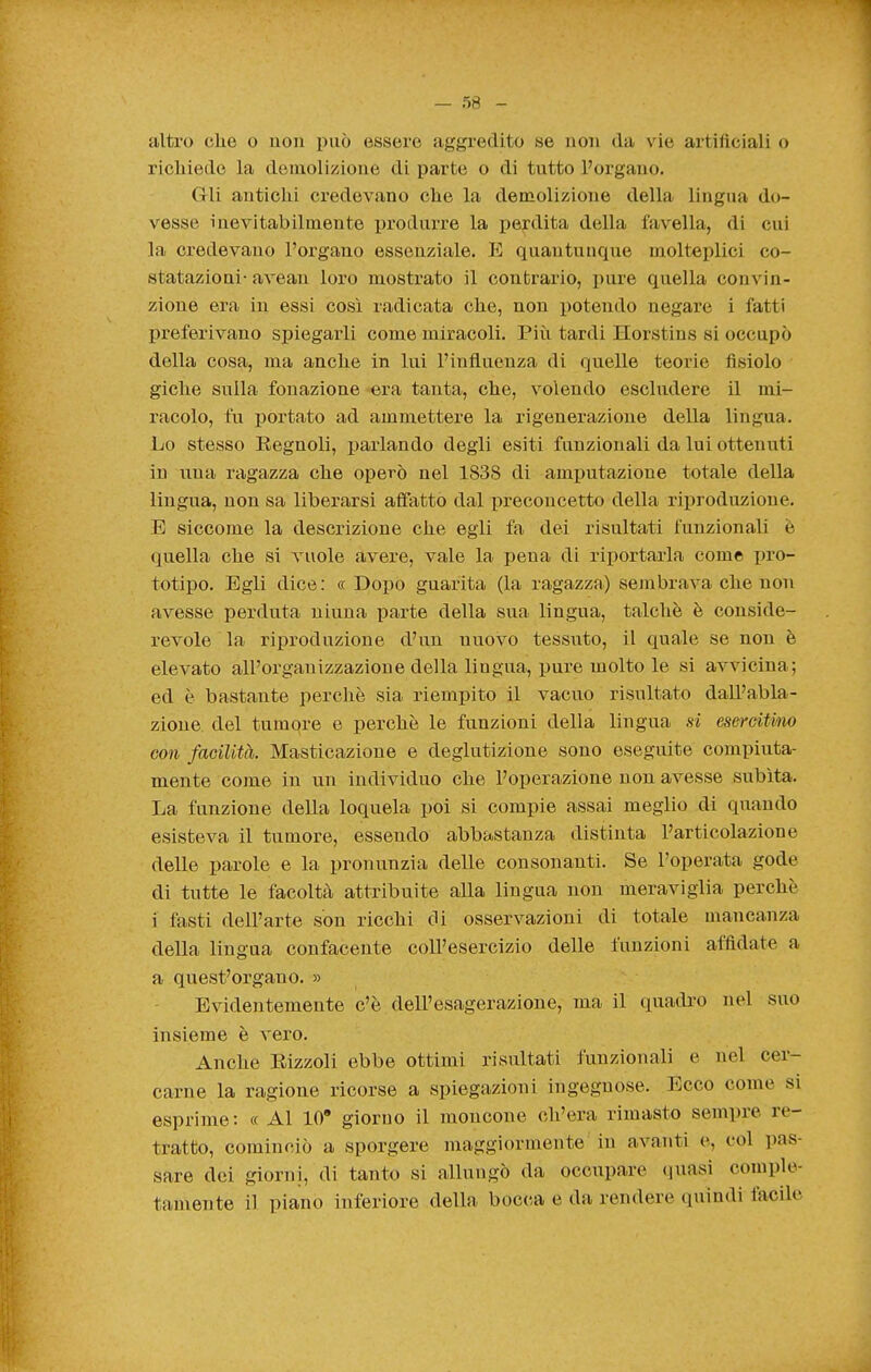 altro che o uoii può essere aggredito se non da vie artificiali o richiede la demolizione di parte o di tutto Porgano. Gli antichi credevano che la demolizione della lingua do- vesse inevitabilmente produrre la perdita della tavella, di cui la credevano l'organo essenziale. E quantunque molteplici co- statazioni- avean loro mostrato il contrario, i)ure quella convin- zione era in essi così radicata che, non potendo negare i fatti preferivano spiegarli come miracoli. Più tardi Horstins si occupò della cosa, ma anche in lui l'influenza di quelle teorie fisiolo giche sulla fonazione era tanta, che, volendo escludere il mi- racolo, fu portato ad ammettere la rigenerazione della lingua. Lo stesso Regnoli, j)arlando degli esiti funzionali da lui ottenuti in una ragazza che operò nel 1838 di amputazione totale della lingua, non sa liberarsi afiatto dal preconcetto della riproduzione. E siccome la descrizione che egli fa dei risultati funzionali è quella che si vuole avere, vale la pena di riportarla come pro- totipo. Egli dice: «Dopo guarita (la ragazza) sembrava che non avesse perduta niuna parte della sua lingua, talché è conside- revole la riproduzione d'un nuovo tessuto, il quale se non è elevato all'organizzazione della lingua, pure molto le si avvicina; ed è bastante perchè sia riempito il vacuo risultato dall'abla- zione del tumore e perchè le funzioni della lingua si esercithu) con facilità. Masticazione e deglutizione sono eseguite compiuta- mente come in un individuo che l'operazione non avesse subita. La funzione della loquela poi si compie assai meglio di quando esisteva il tumore, essendo abbastanza distinta l'articolazione delle parole e la pronunzia delle consonanti. Se l'operata gode di tutte le facoltà attribuite alla lingua non meraviglia perchè i fasti dell'arte son ricchi di osservazioni di totale mancanza della lingua confacente coll'esercizio delle funzioni affidate a a quest'organo. » Evidentemente c'è dell'esagerazione, ma il quadi-o nel suo insieme è vero. Anche Eizzoli ebbe ottimi risultati funzionali e nel cer- carne la ragione ricorse a spiegazioni ingegnose. Ecco come si esprime: ce Al 10* giorno il moncone ch'era rimasto sempre re- tratto, cominciò a sporgere maggiormente in avanti e, col ]>as- sare dei giorni, di tanto si allungò da occupare quasi comple- tamente il piano inferiore della bocca e da rendere quindi facile