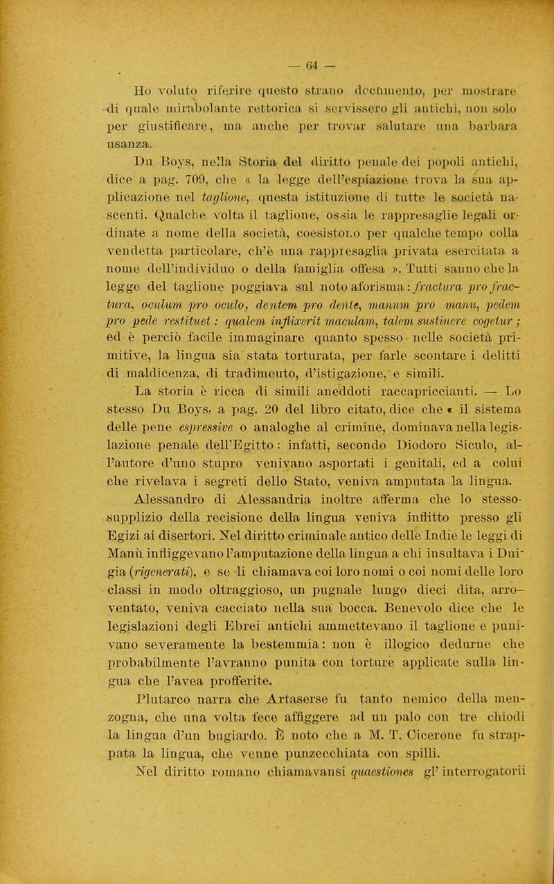 Ho voluto riferire questo strano dccuuieuto, i)er mostrare • di quale mirabolante rettorica si servissero ^(li antichi, non solo per giustificare, ma anche per trovar salutare una barbara usanza. Du Boys, nella Storia del diritto ])euale dei popoli antichi, dice a pag. 709, che « la legge delPesi)iazione trova la sua ap- plicazione nel taglione, questa istituzione di tutte le società na- scenti. Qualche volta il taglione, ossia le rappresaglie legali or- dinate a nome della società, coesistoi.o per qualche tempo colla vendetta iiarticolare, cli'è una rai)piesaglia privata esercitata a nome dell'individuo o della famiglia offesa ». Tutti sanno che la legge del taglione poggiava sul noto aforisma :/ractwm 2)ro/rac- tura, ocultim prò acido^ dentem prò flenie, mauim prò manu, pedem prò pede restituet : qualem inflixerit maculam, talem susUnere cogetur ; ed è perciò facile immaginare quanto spesso nelle società pri- mitive, la lingua sia stata torturata, per farle scontare i delitti di maldicenza, di tradimeuto, d'istigazione, e simili. La storia è ricca di simili aneddoti raccapriccianti. — Lo stesso Du Boj^s, a pag. 20 del libro citato, dice che « il sistema delle pene espressive o analoghe al crimine, dominava nella legis- lazione penale dell'Egitto : infatti, secondo Diodoro Siculo, al- l'autore d'uno stupro venivano asportati i genitali, ed a colui che rivelava i segreti dello Stato, veniva amputata la lingua. Alessandro di Alessandria inoltre afferma che lo stesso- supplizio della recisione della lingua veniva inflitto presso gli Egizi ai disertori. Nel diritto criminale antico delle Indie le leggi di Manti infliggevano l'amputazione della lingua a chi insultava i Dui già {rigenerati), e se li chiamava coi loro nomi o coi nomi delle loro classi in modo oltraggioso, un pugnale lungo dieci dita, arro- ventato, veniva cacciato nella sua bocca. Benevolo dice che le legislazioni degli Ebrei antichi ammettevano il taglione e puni- vano severamente la bestemmia : non è illogico dedurne che probabilmente l'avranno punita con torture applicate sulla lin- gua che l'avea profferite. Plutarco narra che Artaserse fu tanto nemico della men- zogna, che una volta fece affiggere ad un palo con ti'e chiodi la lingua d'un bugiardo. È noto che a M. T. Cicerone fu strap- pata la lingua, che venne punzecchiata con spilli. Nel diritto romano chiamavausi qmestiones gP interrogatorii