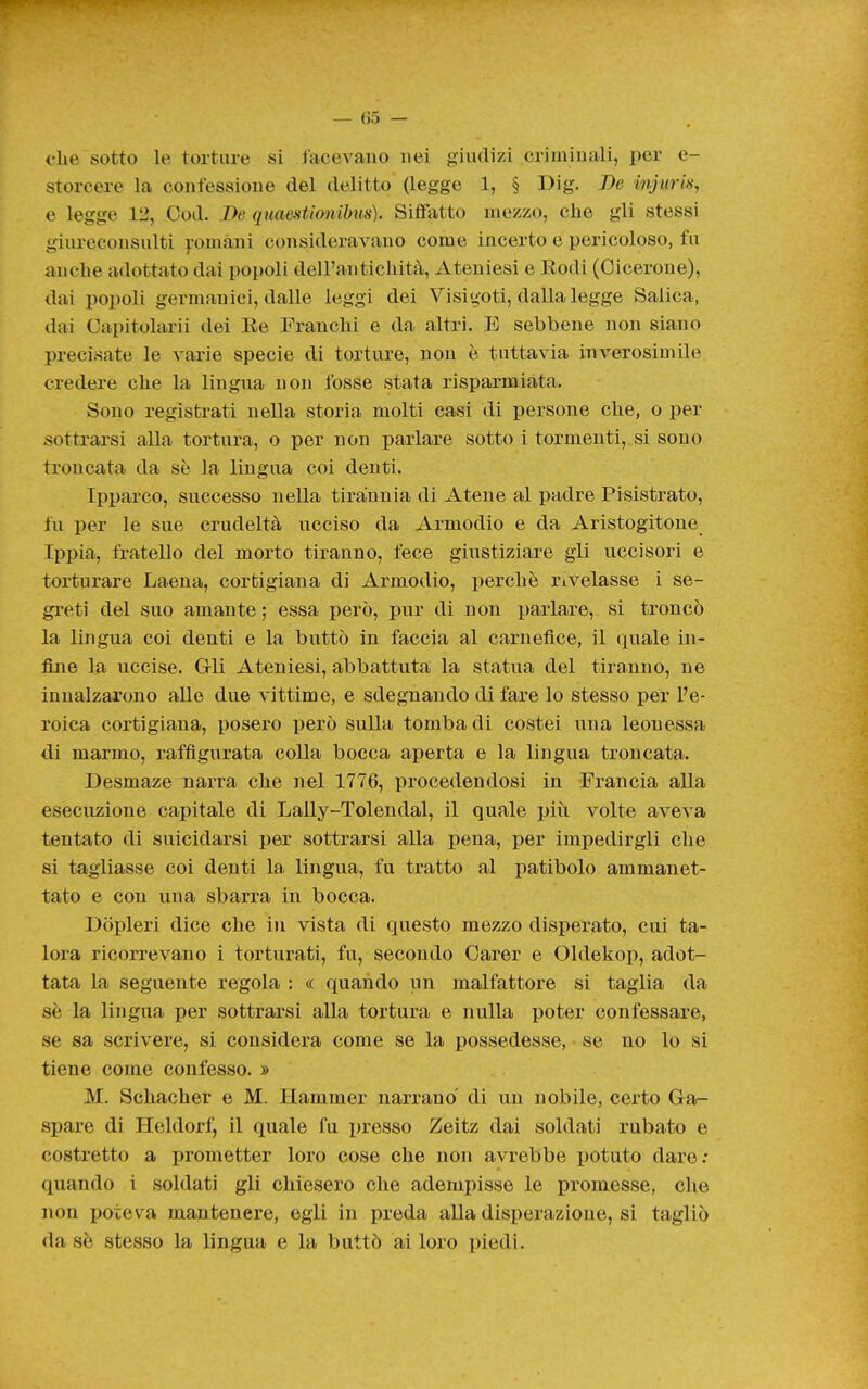 che sotto le torture si iacevano nei gjiudizi criminali, per e- storeere la confessione del delitto (legge 1, § Dig. De injuris, e legge 12, Cod. De quaestionihus). Siffatto mezzo, che gli stessi giureconsulti yomàni consideravano come incerto e pericoloso, fu anche adottato dai popoli dell'antichità. Ateniesi e Kodi (Cicerone), dai popoli germanici, dalle leggi dei Visigoti, dalla legge Salica, dai Capitolarii dei Ee Franchi e da altri. E sebbene non siano precisate le varie specie di torture, non è tuttavia inverosimile credere che la lingua non fosse stata risparmiata. Sono registrati nella storia molti casi di persone che, o per sottrarsi alla tortura, o per non parlare sotto i tormenti, si sono troncata da se la lingua coi denti. Ipparco, successo nella tirannia di Atene al padre Pisistrato, fu per le sue crudeltà ucciso da Armodio e da Aristogitone Ippia, fratello del morto tiranno, fece giustiziare gli uccisori e torturare Laeua, cortigiana di Armodio, perchè rivelasse i se- greti del suo amante ; essa però, pur di non parlare, si troncò la lingua coi denti e la buttò in faccia al carnefice, il quale in- fine la uccise. Gli Ateniesi, abbattuta la statua del tiranno, ne innalzarono alle due vittime, e sdegnando di fare lo stesso per l'e- roica cortigiana, posero però sulla tomba di costei una leonessa <li marmo, raffigurata colla bocca aperta e la lingua troncata. Desmaze narra che nel 1776, procedendosi in Francia alla esecuzione capitale di Lally-Tolendal, il quale ijiù volte aveva tentato di suicidarsi per sottrarsi alla pena, per impedirgli che si tagliasse coi denti la. lingua, fu tratto al patibolo ammanet- tato e con una sbarra in bocca. Dòpleri dice che in vista di questo mezzo disperato, cui ta- lora ricorrevano i torturati, fu, secondo Oarer e Oldekop, adot- tata la seguente regola : « quando un malfattore si taglia da sè la lingua per sottrarsi alla tortura e nulla poter confessare, se sa scrivere, si considera come se la possedesse, se no lo si tiene come confesso. » M. Schacher e M. Hammer narrano di un nobile, certo Ga- spare di Heldorf, il quale fu presso Zeitz dai soldati rubato e costretto a prometter loro cose che non avrebbe potuto dare; quando i soldati gli chiesero che adempisse le promesse, che non poteva mantenere, egli in preda alla disperazione, si tagliò da sè stesso la lingua e la buttò ai loro piedi.