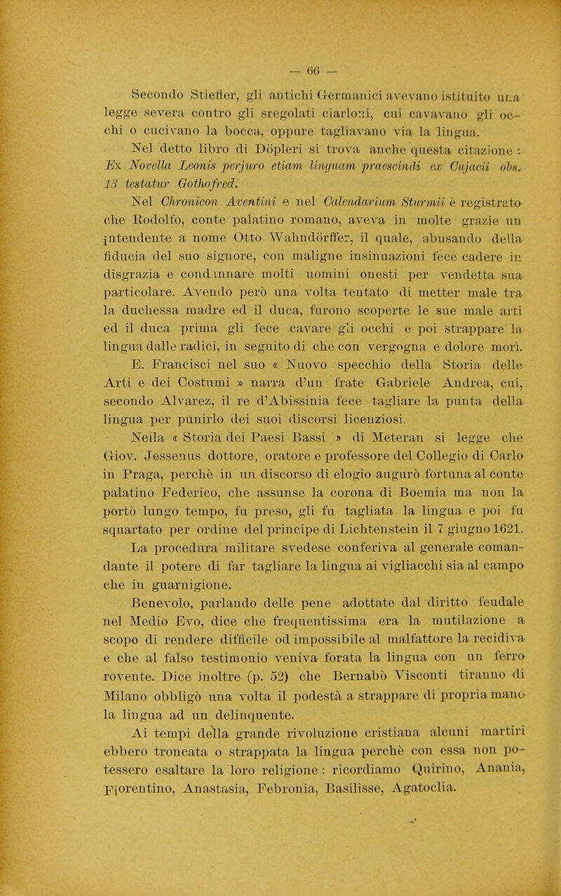 Secondo Stietìer, gli antichi Germanici avevano istituito una legge severa contro gli sregolati ciarloni, cui cavavano gli oc- (;hi o cucivano la bocca, oppure tagliavano via la lingua. Nel detto libro di Dopleri si trova anche questa citazione : IjK Novella Leonis jìerjìvro etiam Un()uam praeHcindi ex Gujaeii ohn, 13 testatur Qotliofred. Nel Chronicon Aventini e nel Galendarium Stimnii è registrata che Rodolfo, conte palatino romano, aveva in molte grazie un intendente a nome Otto Wahndorffer, il quale, abusando della fiducia del suo signore, con maligne insinuazioni lece cadere in disgrazia e condannare molti uomini onesti per vendetta sua particolare. Avendo però una volta tentato di metter male tra la duchessa madre ed il duca, furono scoperte le sue male arti ed il duca prima gli fece cavare gli occhi e poi strappare la lingua dalle radici, in seguito di che con vergogna e dolore morì. E. Francisci nel suo « Nuovo siJecchio della Storia delle Arti e dei Costumi » narra d'un frate Gabriele Andrea, cui, secondo Alvarez, il re d'Abissinia fece tagliare la punta della lingua per punirlo dei suoi discorsi licenziosi. Nella a Storia dei Paesi Bassi » di Meteran si legge clie Giov. Jessenus dottore, oratore e xjrofessore del Collegio di Carlo in Praga, perchè in un discorso di elogio augurò fortuna al conte palatino Federico, che assunse la corona di Boemia ma non la portò lungo tempo, fu preso, gli fu tagliata la lingua e poi fu squartato i^er ordine del principe di Lichtenstein il 7 giugno 1621. La procedura militare svedese conferiva al generale coman- dante il potere di far tagliare la lingua ai vigliacchi sia al campo che in guarnigione. Benevolo, parlando delle pene adottate dal diritto feudale nel Medio Evo, dice che frequentissima era la mutilazione a scopo di rendere diffl^cile od impossibile al malfattore la recidiva e che al falso testimonio veniva forata la lingua con un ferro rovente. Dice inoltre (p. 52) che Bernabò Viscouti tiranno di Milano obbligò una volta il podestà a strappare di propria mano la lingua ad uu delinquente. Ai tempi della grande rivoluzione cristiana alcuni martiri ebbero troncata o strappata la lingua perchè con essa non po- tessero esaltare la loro religione : ricordiamo Quirino, Anania. Fiorentino, Anasttisia, Febrouia, Basilisse, Agatoclia.