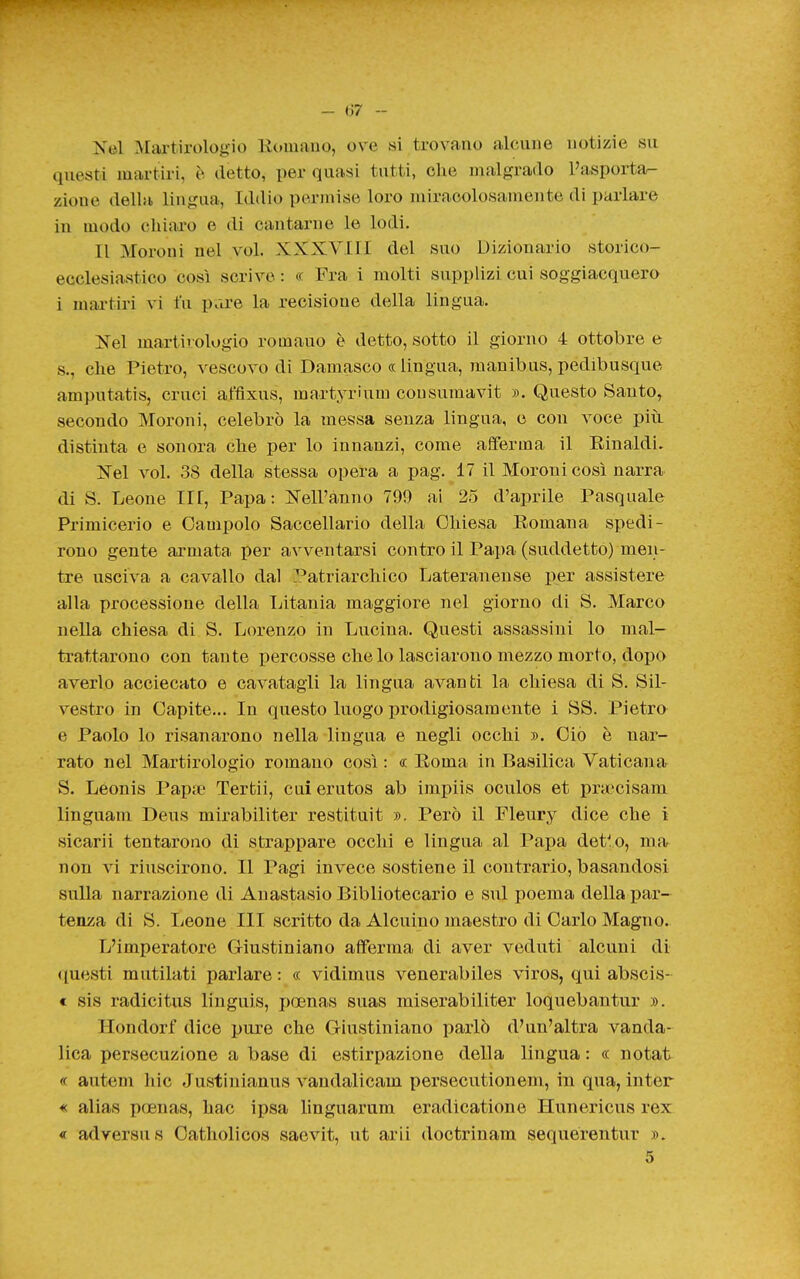 Nel Martirologio Koiuauo, ove si trovano alcune notizie su questi martiri, è detto, per quasi tutti, che malgrado Pasporta- zioue della lingua, Iddio permise loro miracolosamente di parlare in modo chiad'o e di cantarne le lodi. Il Moroni nel voi. XXXVIII del suo Dizionario storico- ecclesiastico così scrive : « Fra i molti supplizi cui soggiacquero i martiri vi fu pare la recisione della lingua. Nel martirologio rotnauo è detto, sotto il giorno 4 ottobre e s., che Pietro, vescovo di Damasco « lingua, manibus, pedibusque amputatis, cruci affixus, martyrium cousumavit ». Questo Santo, secondo Moroni, celebrò la messa senza lingua, e con voce piii distinta e sonora che per lo innanzi, come afferma il Einaldi. Nel voi. 38 della stessa opera a pag. 17 il Moroni così narra di S. Leone IH, Papa: Nell'anno 799 ai 25 d'aprile Pasquale Primicerio e Campolo Saccellario della Chiesa Romana spedi- rono gente armata per avventarsi contro il Papa (suddetto) men- tre usciva a cavallo dal Patriarchico Lateranense per assistere alla processione della Ijitania maggiore nel giorno di S. Marco nella chiesa di S. Lorenzo in Lucina. Questi assassini lo mal- trattarono con tante percosse che lo lasciarono mezzo morto, dopo averlo acciecato e cavatagli la lingua avanti la chiesa di S. Sil- vestro in Capite... In questo luogo prodigiosamente i SS. Pietro e Paolo lo risanarono nella lingua e negli occhi ». Ciò è nar- rato nel Martirologio romano così : « Eoma in Basilica Vaticana S. Leonis Papte Tertii, cui erutos ab impiis oculos et pra:'cisam linguam Deus mirabiliter restituit ». Però il Fleury dice che i sicarii tentarono di strappare occhi e lingua al Papa det'o, mar non vi riuscirono. Il Pagi invece sostiene il contrario, basandosi sulla narrazione di Anastasio Bibliotecario e sul poema della par- tenza di S. Leone HI scritto da Alenino maestro di Carlo Magno. L'imperatore Giustiniano afferma di aver veduti alcuni di <iuesti mutilati parlare : « vidimus venerabiles viros, qui abscis- t sis radicitus linguis, poenas suas miserabiliter loquebantur ». Hondorf dice pure che Giustiniano parlò d'un'altra vanda- lica persecuzione a base di estirpazione della lingua : « notat « autem hic Justinianus vandalicam persecutionem, in qua, inter « alias poenas, hac ipsa hnguarum eradicatione Hunericus rex « ad versus Oatholicos saevit, ut arii doctrinam sequérentur ». 5