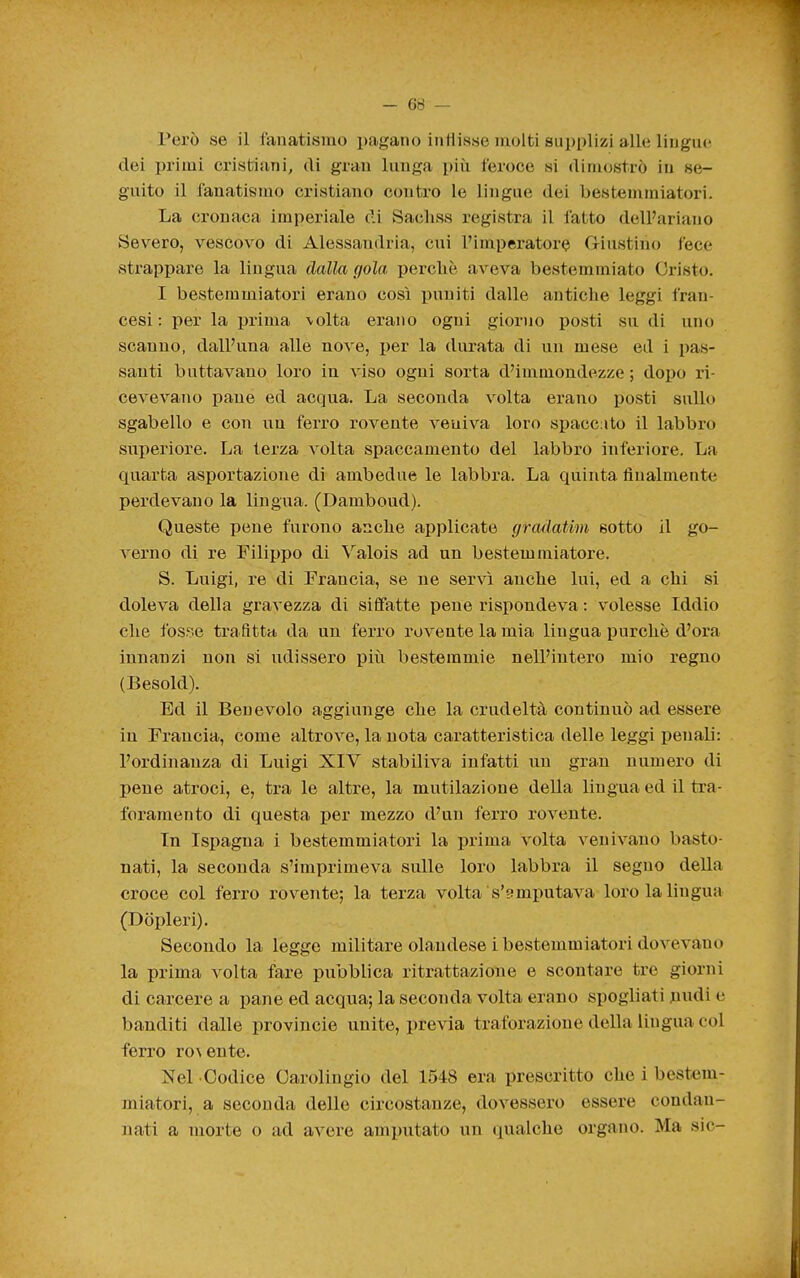 Però se il fanatismo pagano indisse molti supplizi alle lingue dei primi cristiani, di gran lunga più feroce si dimostrò in se- guito il fanatismo cristiano contro le lingue dei bestemmiatori. La cronaca imperiale di Sacliss registra il fatto dell'ariano Severo, vescovo di Alessandria, cui l'imperatore Griustino fece strappare la lingua dalla gola percliè aveva bestemmiato Cristo. I bestemmiatori erano così i)uniti dalle antiche leggi fran- cesi: per la prima \olta erano ogni gior)io posti su di uno scanno, dall'una alle nove, per la durata di un mese ed i pas- santi buttavano loro in viso ogni sorta d'immondezze; dopo ri- cevevano pane ed acqua. La seconda volta erano posti sullo sgabello e con un ferro rovente veniva loro spacc:ito il labbro superiore. La terza volta spaccamento del labbro inferiore. La quarta asportazione di ambedue le labbra. La quinta finalmente perdevano la lingua. (Damboud). Queste pene furono anclie applicate gradatim sotto il go- verno di re Filippo di Valois ad un bestemmiatore. S. Luigi, re di Francia, se ne servì anche lui, ed a chi si doleva della gravezza di siffatte pene rispondeva : volesse Iddio che fosse trafitta da un ferro rovente la mia lingua purché d'ora innanzi non si udissero più bestemmie nell'intero mio regno (Besold). Ed il Benevolo aggiunge che la crudeltà continuò ad essere in Francia, come altrove, la nota caratteristica delle leggi penali: l'ordinanza di Luigi XIV stabiliva infatti un gran numero di pene atroci, e, tra le altre, la mutilazione della lingua ed il ti-a- foramento di questa per mezzo d'un ferro rovente. In Ispagna i bestemmiatori la prima volta venivano basto- nati, la seconda s'imprimeva sulle loro labbra il segno della croce col ferro rovente; la terza volta s'amputava loro la lingua (Dòpleri). Secondo la legge militare olandese i bestemmiatori dovevano la prima volta fare pubblica ritrattazione e scontare tre giorni di carcere a pane ed acqua; la seconda volta erano spogliati juudi e banditi dalle Provincie unite, previa traforazione della lingua col ferro ro\ente. ^?el Codice Carolingio del 1548 era prescritto che i best<im- miatori, a seconda delle circostanze, dovessero essere condan- nati a morte o ad avere amputato un qualche organo. Ma sic-