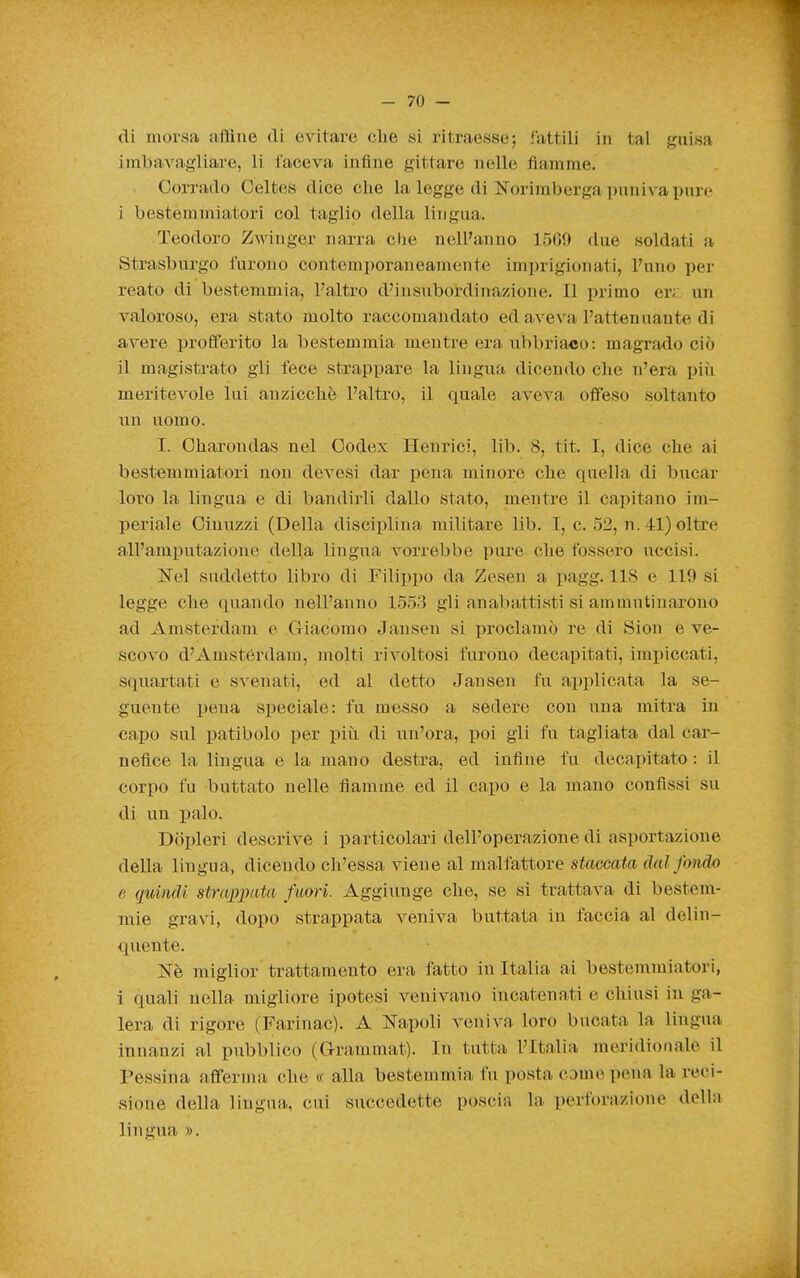 di morsa £ifflue di evitare che si ritraesse; fattili in tal guisa imbavagliare, li faceva infine gittare nelle fiamme. Corrado Oeltes dice che la legge di Norimberga puniva pure i bestemmiatori col taglio della lingua. Teodoro Zwinger narra die nell'anno 1509 due soldati a Strasburgo furono contemporaneamente imprigionati, l'uno per reato di bestemmia, l'altro d'insubordinazione. Il primo er;: un valoroso, era stato molto raccomandato ed aveva l'attenuante di avere profferito la bestemmia mentre era ubbriaco: magrado ciò il magistrato gli fece strappare la lingua dicendo che n'era più meritevole lui anzicchè l'altro, il quale aveva offeso soltanto iiu uomo. I. Oharondas nel Oodex Henrici, lib. 8, tit. I, dice che ai bestemmiatori non devesi dar pena minore che quella di bucar loro la lingua e di bandirli dallo stato, mentre il capitano im- periale Oinuzzi (Della disciplina militare lib. I, c. 52, n. 41) oltre all'amputazione della lingua vorrebbe pure che fossero uccisi. Nel suddetto libro di Filii)po da Zesen a pagg. 118 e 119 si legge che quando nell'anno 1553 gli anabattisti si ammutinarono ad Amsterdam e Giacomo Jansen si proclamò re di Sion e ve- scovo d'Amstérdam, molti rivoltosi furono decapitati, impiccati, squartati e svenati, ed al detto Jansen fu applicata la se- guente i)ena s])eciale: fu messo a sedere con una mitra in capo sul patibolo per più di un'ora, poi gli fu tagliata dal car- nefice la lingua e la mano destra, ed infine fu decapitato : il corpo fu buttato nelle fiamme ed il capo e la mano confissi su di un palo. Dolcieri descrive i particolari dell'operazione di asportazione della lingua, dicendo ch'essa viene al malfattore staccata dal fondo e quindi strapivita fuori. Aggiunge che, se si trattava di bestem- mie gravi, dopo strappata veniva buttata in faccia al delin- quente. Nè miglior trattamento era fatto in Italia ai bestemmiatori, i quali nella migliore ipotesi venivano incatenati e chiusi in ga- lera di rigore (Farinac). A Napoli veniva loro bucata la lingua innanzi al pubblico (Grammat). In tutta l'Italia meridionale il Pessina afferma che « alla bestemmia fu posta come pena la reci- sione della lingua, cui succedette poscia la perforazione della lingua ».