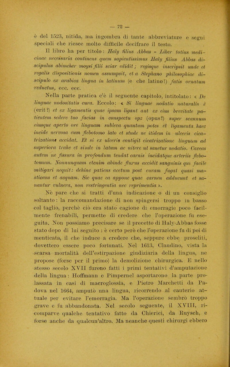 è del 1523, uitida, ma ingombra di tante abbreviature e segui speciali che riesce molto difficile decifrare il testo. Il libro lia per titolo : Eahj iilim Abhas - lAber totiuH medi- einae necessarm continens quem sapientissimus Haly Jilius Ahbas di- scipulm abimeher mmjsl filii sciar edidit ; regisqiw inscripsit wide et regalis dispositionis mmcn assumpsit, et a Stephano philosophiue di- scipulo ex arabica lingua in latim^n (e che latino I) faPis ornaium redmtus, ecc. ecc. Nella parte pratica c'è il seguente capitolo, intitolato : <r De linguae nodositatis cura. Eccolo: « Si linguae nodatio naturali^ è (erit?) et ex ligamentis quae ipsam ligant aut ex eius brevitate pa- tienteììi sedere tuo facias in conspectu opz (opus?) super scanmm eiusque aperto ore linguam subleva quantum potes et ligamenta liaac incide nervosa cmn Jiebotomo lato et stude ne itidcm in ulceris cica- trizatione accidat. Et si ex ulceris contigit cicatrizatione linguam ad superiora traile et sinde in ìatum oc nitere ut sanetur nodatio. Caveas autem ne fissura in profondum tendat carnis incid<Uque arteriis jìebo- tomum. Nonmmquam etenim abinde fiurus acoidit sanguinis qui facile mitigari nequit: dehinc patiens acetum post curam fugai quasi ma- sticans et acquam. Sic quae ea appone quae carnen addiicunt et sa- nantur vulnera^ non restringentia nec reprimentia ». Ne pare elio si tratti d'una indicazione o di un consiglio soltanto : la raccomandazione di non spingersi troppo in basso col taglio, perchè ciò era stato cagione di emorragie poco facil- mente frenabili, permette di credere che l'operazione fu ese- guita. Non possiamo precisare se il precetto di Haly-Abbas fosse stato dopo di lui seguito : è certo però che l'operazione fu di poi di menticata, il che induce a credere che, seppure ebbe proseliti, dovettero essere poco fortunati. Nel 1613, Olaudino, vista la -scarsa mortalità dell'estirpazione giudiziaria della lingua, ne propose (forse per il primo) la demolizione chirurgica. E nello stesso secolo XVII furono fatti i primi tentativi d'amputazione della lingua : Hofifmann e Pimpernel asportarono la parte pro- lassata in casi di macroglossia, e Pietro Marchetti da Pa- dova nel 1664, amputò una lingua, ricorrendo al cauterio at^ tuale per evitare l'emorragia. Ma l'operazione sembrò troppo ^ave e fu abbandonata. Nel secolo seguente, il XVIIT, ri- comparve qualche tentativo fatto da Chierici, da Kuysch, e forse anche da qualcun'altro. Ma neanche questi chirurgi ebbero