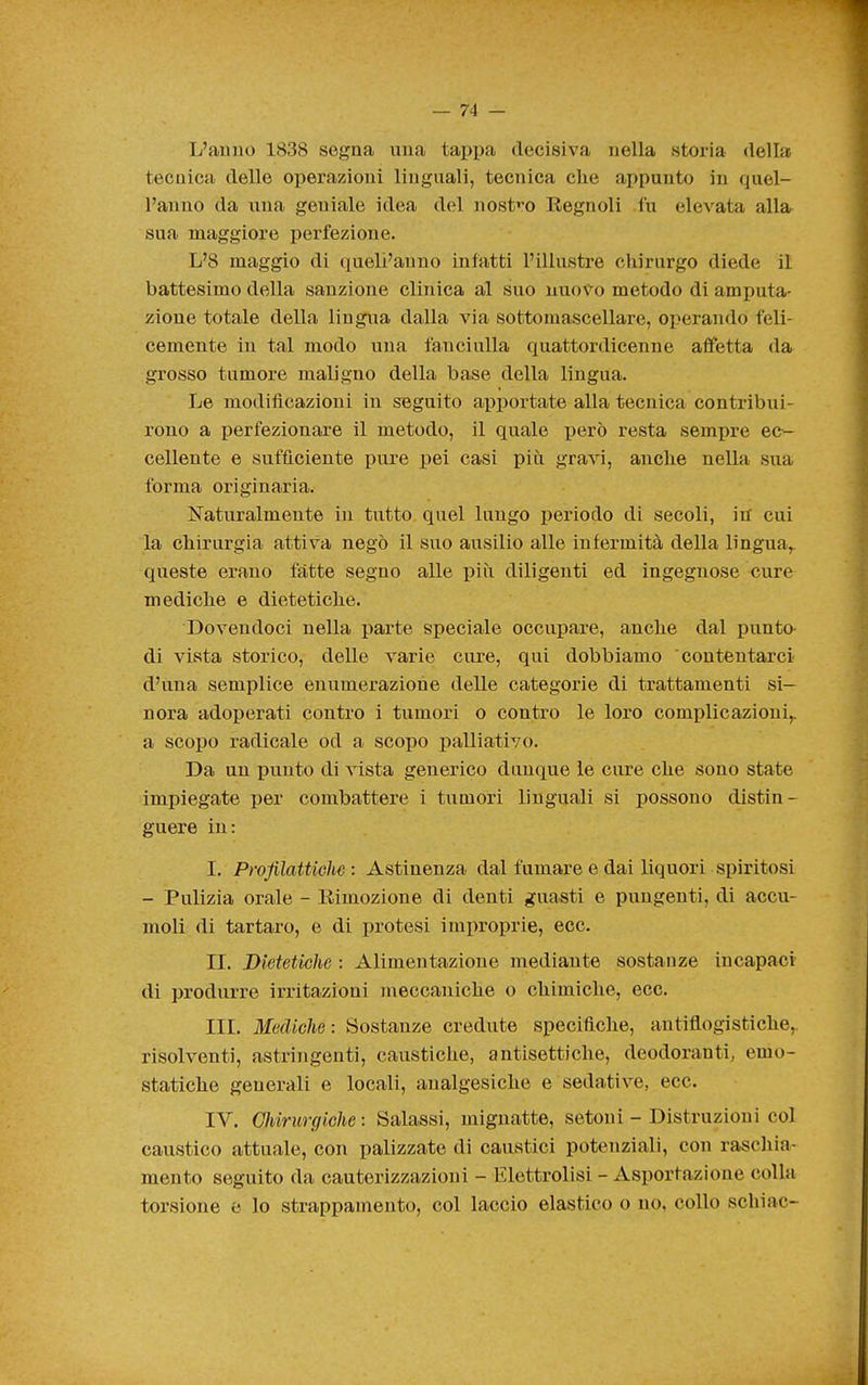 L'auno 1838 segna una tappa decisiva nella storia della tecnica delle operazioni linguali, tecnica che appunto in quel- l'anno da una geniale idea del nost'^o Eegnoli fu elevata alla sua maggiore perfezione. L'8 maggio di <iueli'anno infatti l'illustre chirurgo diede il battesimo della sanzione clinica al suo nuovo metodo di amputa- zione totale della lingua dalla via sottomascellare, operando feli- cemente in tal modo una fanciulla quattordicenne affetta da grosso tumore maligno della base della lingua. Le modificazioni in seguito apiìortate alla tecnica contribui- rono a perfezionare il metodo, il quale però resta sempre ec- cellente e sufficiente pure pei casi più gravi, anche nella sua forma originaria. Naturalmente in tutto quel lungo periodo di secoli, in cui la chirurgia attiva negò il suo ausilio alle infermità della lingua, queste erano fatte segno alle più diligenti ed ingegnose cure mediche e dietetiche. Dovendoci nella parte speciale occupare, anche dal punto- di vista storico, delle varie cure, qui dobbiamo contentarci d'una semplice enumerazione delle categorie di trattamenti si— nora adoperati contro i tumori o contro le loro complicazioni,, a scopo radicale od a scopo palliativo. Da un punto di vista generico dunque le cure che sono state impiegate per combattere i tumori linguali si possono distin- guere in: I. Profilattichs : Astinenza dal fumare e dai liquori spiritosi - Pulizia orale - Rimozione di denti guasti e pungenti, di accu- moli di tartaro, e di protesi improprie, ecc. II. Dietetiche : Alimentazione mediante sostanze incapaci di produrre irritazioni meccaniche o chimiche, ecc. III. Mediche: Sostanze credute specifiche, antiflogistiche,, risolventi, astringenti, caustiche, antisettiche, deodoranti, emo- statiche generali e locali, analgesiche e sedative, ecc. IV. GJiirurgiche: Salassi, mignatte, setoni - Distruzioni col caustico attuale, con palizzate di caustici potenziali, con raschia- mento seguito da cauterizzazioni - Elettrolisi - Asportazione colla torsione e lo strappamento, col laccio elastico o no, collo schiac-